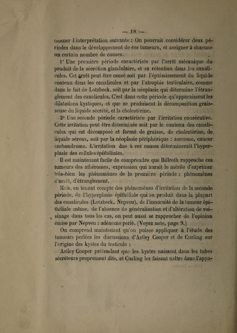 donner l'interprétation suivante : On pourrait considérer deux pé¬ riodes dans le développement de ces tumeurs, et assigner à chacune un certain nombre de causes. lu Une première période caractérisée par l’arrêt mécanique du produit de la sécrétion glandulaire, et sa rétention dans les canali- cules. Cet arrêt peut être causé soit par l’épaississement du liquide contenu dans les canalicules et par l’atrophie testiculaire, comme dans le fait de Lotzbeck, soit par la néoplasie qui détermine l’étran¬ glement des canalicules. C’est dans cette période qu’apparaissent les dilatations kystiques, et que se produisent la décomposition grais¬ seuse du liquide sécrété, et la cholestérine. 2° Une seconde période caractérisée par l’irritation consécutive. Cette irritation peut être déterminée soit par le contenu des canali¬ cules qui est décomposé et formé de graisse, de cholestérine, de liquide séreux, soit par la néoplasie périphérique : sarcome, cancer • enchondrome. L’irritation due à ces causes déterminerait l’hyper¬ plasie des cellules épithéliales. Il est maintenant facile de comprendre que Billroth rapproche ces tumeurs des athéromes, expression qui aurait le mérite d’exprimer très-bien les phénomènes de la première période ; phénomènes d’arrêt, d’étranglement. Mais, en tenant compte des phénomènes d’irritation de la seconde période, de l’hyperplasie épithéliale qui se produit dans la plupart des canalicules (Lotzbeck, Nepveu), de l’innocuité de la tumeur épi¬ théliale même, de l’absence de généralisation et d’altération de voi- sinage dans tous les cas, on peut aussi se rapprocher de l’opinion émise par Nepveu : adénome perlé. (Voyez note, page 9.) On comprend maintenant qu’on puisse appliquer à l’étude des tumeurs perlées les discussions d’Àstley Cooper et de Curling sur l’origine des kystes du testicule : Astley Cooper prétendant que les kystes naissent dans les tubes sécréteurs proprement dits, et Curling les faisant naître dans i’appa- >