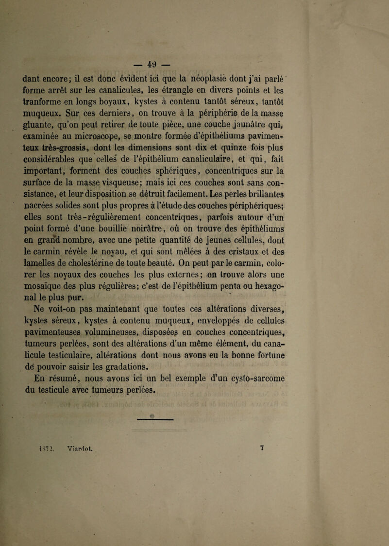 dant encore; il est donc évident ici que la néoplasie dont j’ai parlé forme arrêt sur les canalicules, les étrangle en divers points et les tranforme en longs boyaux, kystes à contenu tantôt séreux, tantôt muqueux. Sur ces derniers, on trouve à la périphérie de la masse gluante, qu’on peut retirer de toute pièce, une couche jaunâtre qui, examinée au microscope, se montre formée d’épithéliums pavimen- teux très-grossis, dont les dimensions sont dix et quinze fois plus considérables que celles de l’épithélium canaliculaire, et qui, fait important, forment des couches sphériques, concentriques sur la surface de la masse visqueuse ; mais ici ces couches sont sans con¬ sistance, et leur disposition se détruit facilement. Les perles brillantes nacrées solides sont plus propres à l’étude des couches périphériques; elles sont très-régulièrement concentriques, parfois autour d’un point formé d’une bouillie noirâtre, où on trouve des épithéliums en grand nombre, avec une petite quantité de jeunes cellules, dont le carmin révèle le noyau, et qui sont mêlées à des cristaux et des lamelles de cholestérine de toute beauté. On peut par le carmin, colo¬ rer les noyaux des couches les plus externes ; on trouve alors une mosaïque des plus régulières; c’est de l’épithélium penta ou hexago¬ nal le plus pur. Ne voit-on pas maintenant que toutes ces altérations diverses, kystes séreux, kystes à contenu muqueux, enveloppés de cellules pavimenteuses volumineuses, disposées en couches concentriques, tumeurs perlées, sont des altérations d’un même élément, du cana- licule testiculaire, altérations dont nous avons eu la bonne fortune de pouvoir saisir les gradations. En résumé, nous avons ici un bel exemple d’un cysto-sarcome du testicule avec tumeurs perlées. I iHM '• m. M • 137 2. Viardot. 7