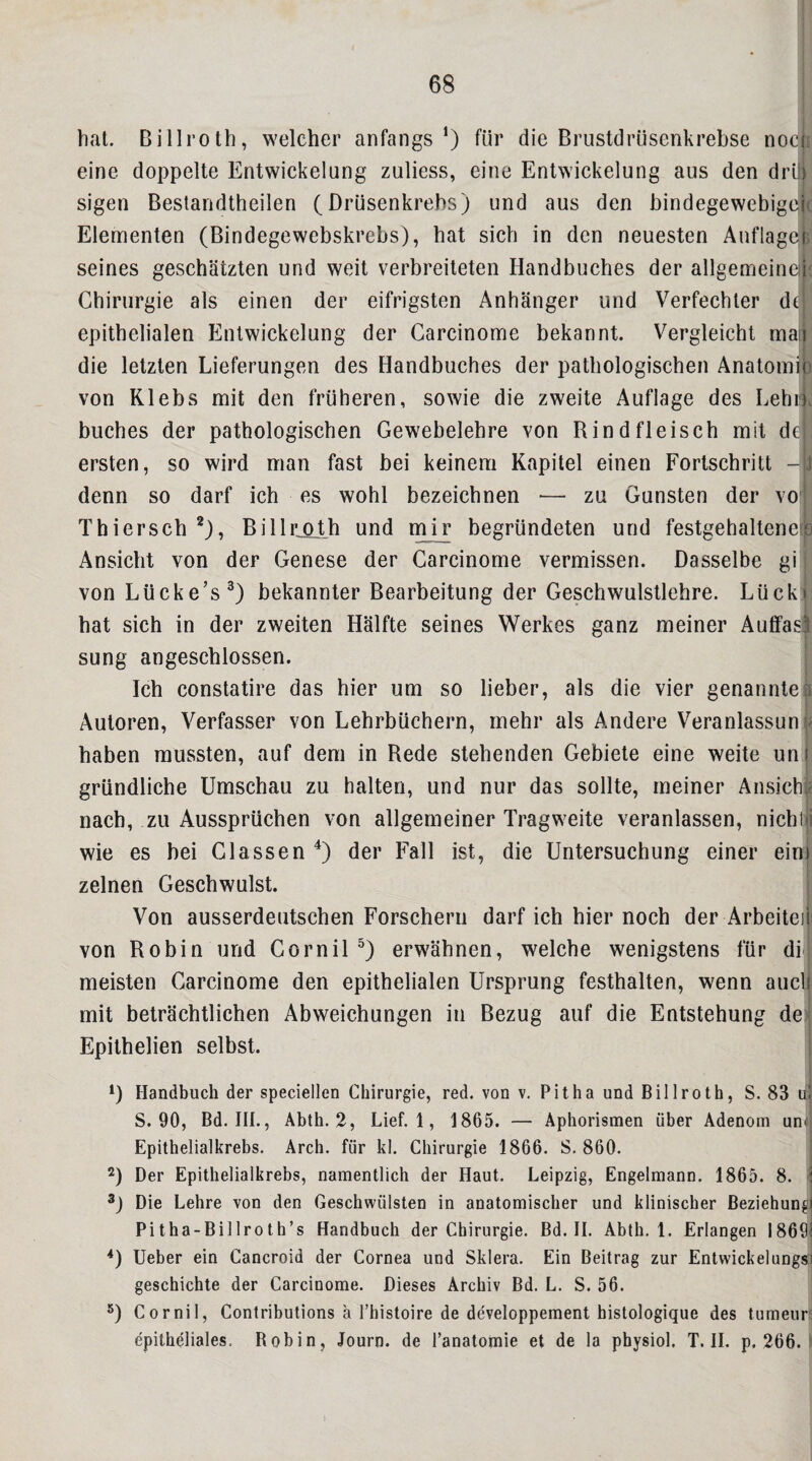 hat. Billroth, welcher anfangs’) für die Brustdrüsenkrebse noeh eine doppelte Entwickelung zuliess, eine Entwickelung aus den drüj sigen Bestandtheilen (Drüsenkrehs) und aus den bindegewebigcjt Elementen (Bindegewebskrebs), hat sich in den neuesten Auflage! seines geschätzten und weit verbreiteten Handbuches der allgemeine i Chirurgie als einen der eifrigsten Anhänger und Verfechter dt epithelialen Entwickelung der Carcinome bekannt. Vergleicht mai die letzten Lieferungen des Handbuches der pathologischen Anatomi) von Klebs mit den früheren, sowie die zweite Auflage des Lehr, buches der pathologischen Gewebelehre von Rindfleisch mit de , ersten, so wird man fast bei keinem Kapitel einen Fortschritt -J denn so darf ich es wohl bezeichnen — zu Gunsten der vo' Thiersch *), BillrjQLth und mir begründeten und festgehaltene?3 Ansicht von der Genese der Carcinome vermissen. Dasselbe gi I von Lücke’s^) bekannter Bearbeitung der Geschwulstlehre. Lückj: hat sich in der zweiten Hälfte seines Werkes ganz meiner Autfasi sung angeschlossen. | Ich constatire das hier um so lieber, als die vier genanntei I Autoren, Verfasser von Lehrbüchern, mehr als Andere Veranlassun j< haben mussten, auf dem in Rede stehenden Gebiete eine weite unj I gründliche Umschau zu halten, und nur das sollte, meiner Ansichje nach, zu Aussprüchen von allgemeiner Tragweite veranlassen, nichiji wie es bei Glassen der Fall ist, die Untersuchung einer ein! zelnen Geschwulst. | Von ausserdeutschen Forschern darf ich hier noch der Arbeiteil 1 von Robin und GorniP) erwähnen, welche wenigstens für dij meisten Carcinome den epithelialen Ursprung festhalten, wenn auclj mit beträchtlichen Abweichungen in Bezug auf die Entstehung de> Epithelien selbst. D Flandbuch der speciellen Chirurgie, red. von v. Pit ha und Billroth, S. 83 u S. 90, Bd. III., Ahth. 2, Lief. 1, 1865. — Aphorismen über Adenom uni'i Epithelialkrebs. Arch. für kl. Chirurgie 1866. S. 860. j 2) Der Epithelialkrebs, namentlich der Haut. Leipzig, Engelmann. 1865. 8. i Die Lehre von den Geschwülsten in anatomischer und klinischer Beziehungi Pitha-Billroth’s Handbuch der Chirurgie. Bd. II. Abth, 1. Erlangen I869| Ueber ein Cancroid der Cornea und Sklera. Ein Beitrag zur Entwickelungsd geschickte der Carcinome. Dieses Archiv Bd. L. S. 56. *) Cornil, Contributions a l’histoire de developpement bistologique des tumeurs epitheliales. Robin, Journ. de l’anatomie et de la physiol. T. 11. p. 266. ?