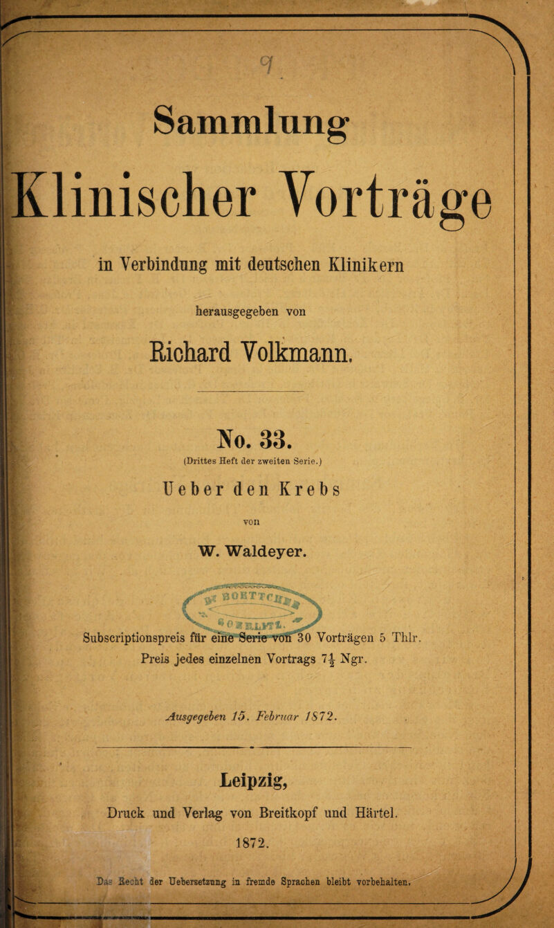 ___ • w .. Sammlung linischer Vorträge in Verbindung mit deutschen Klinikern herausgegeben von Richard Volkmann. No. 33. (Drittes Heft der zweiten Serie.) Ueber den Krebs von W. Waldeyer. Subscriptionspreis für eine Serie von 30 Vorträgen 5 Thlr. Preis jedes einzelnen Vortrags 7-| Ngr. Ausgegeben 15. Februar 1S72. Leipzig, Druck und Verlag von Breitkopf und Härtel. 1872. Das Hecht der üebersetzung in fremde Sprachen bleibt Vorbehalten.