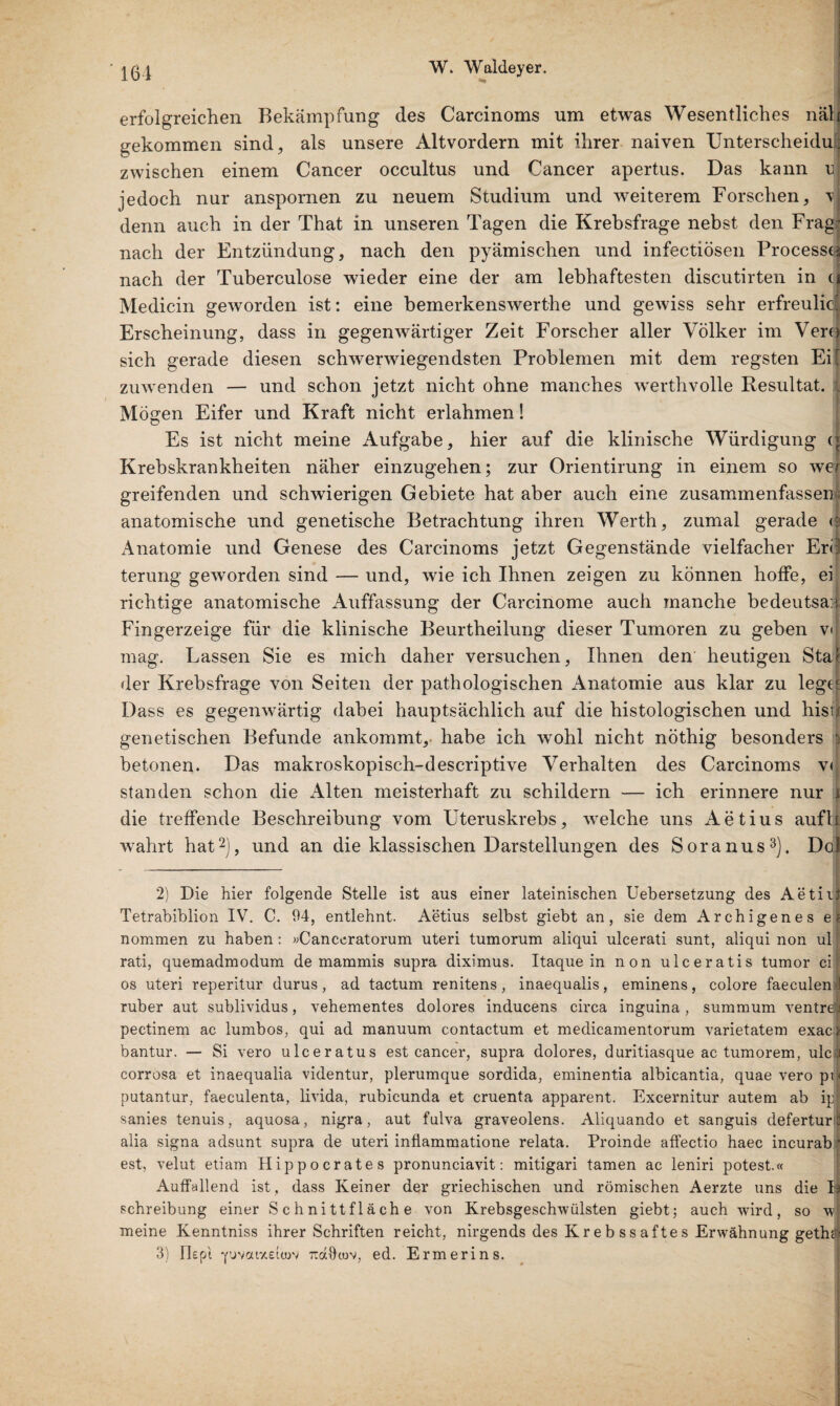 erfolgreichen Bekämpfung des Carcinoms um etwas Wesentliches näh gekommen sind, als unsere Altvordern mit ihrer naiven Unterscheidui zwischen einem Cancer occultus und Cancer apertus. Das kann u, jedoch nur anspornen zu neuem Studium und weiterem Forschen, v denn auch in der That in unseren Tagen die Krebsfrage nebst den Frad nach der Entzündung, nach den pyämischen und infectiösen Processi nach der Tuberculose wieder eine der am lebhaftesten discutirten in cj Medicin geworden ist: eine bemerkenswerthe und gewiss sehr erfreulicl Erscheinung, dass in gegenwärtiger Zeit Forscher aller Völker im Verd sich gerade diesen schwerwiegendsten Problemen mit dem regsten Ei' zuwenden — und schon jetzt nicht ohne manches werthvolle Resultat. ; Mögen Eifer und Kraft nicht erlahmen! Es ist nicht meine Aufgabe, hier auf die klinische Würdigung (• Krebskrankheiten näher einzugehen; zur Orientirung in einem so wer greifenden und schwierigen Gebiete hat aber auch eine zusammenfassen ; anatomische und genetische Betrachtung ihren Werth, zumal gerade <? Anatomie und Genese des Carcinoms jetzt Gegenstände vielfacher Erd terung geworden sind — und, wie ich Ihnen zeigen zu können hoffe, ei richtige anatomische Auffassung der Carcinome auch manche hedeutsa:| Fingerzeige für die klinische Beurtheilung dieser Tumoren zu geben v< mag. Lassen Sie es mich daher versuchen. Ihnen den heutigen Stai der Krebsfrage von Seiten der pathologischen Anatomie aus klar zu legtf Dass es gegenwärtig dabei hauptsächlich auf die histologischen und hist! genetischen Befunde ankommt, habe ich wohl nicht nöthig besonders i betonen. Das makroskopisch-descriptive Verhalten des Carcinoms v< standen schon die Alten meisterhaft zu schildern — ich erinnere nur i die treffende Beschreibung vom Uteruskrebs, welche uns Aetius aufh wahrt hat2), und an die klassischen Darstellungen des Soranus3). Dol 2) Die hier folgende Stelle ist aus einer lateinischen Uebersetzung des Aetiit Tetrabibiion IV. C. 94, entlehnt. Aetius selbst giebt an, sie dem Archigenes e* nommen zu haben: »Canceratorum uteri tumorum aliqui ulcerati sunt, aliqui non ull rati, quemadmodum de mammis supra diximus. Itaque in non ulceratis tumor cif os uteri reperitur durus, ad tactum renitens, inaequalis, eminens, colore faeculen j ruber aut sublividus, vehementes dolores inducens circa inguina, summum ventrel pectinem ac lumbos, qui ad manuum contactum et medicamentorum varietatem exacij bantur. — Si vero ulceratus est cancer, supra dolores, duritiasque ac tumorem, ule) corrosa et inaequalia videntur, plerumque sordida, eminentia albicantia, quaeveropn putantur, faeculenta, livida, rubicunda et cruenta apparent. Excernitur autem ab ip sanies tenuis, aquosa, nigra, aut fulva graveolens. Aliquando et sanguis deferturt alia signa adsunt supra de uteri inflammatione relata. Proinde affectio haec incurab j est, velut etiam Hippocrates pronunciavit: mitigari tarnen ac leniri potest.« Auffallend ist , dass Keiner der griechischen und römischen Aerzte uns die D Schreibung einer Schnittfläche von Krebsgeschwülsten giebt; auch wird, so w1 meine Kenntniss ihrer Schriften reicht, nirgends des Krebssaftes Erwähnung getha 3) I7epi Tcdftoov, ed. Ermerins.