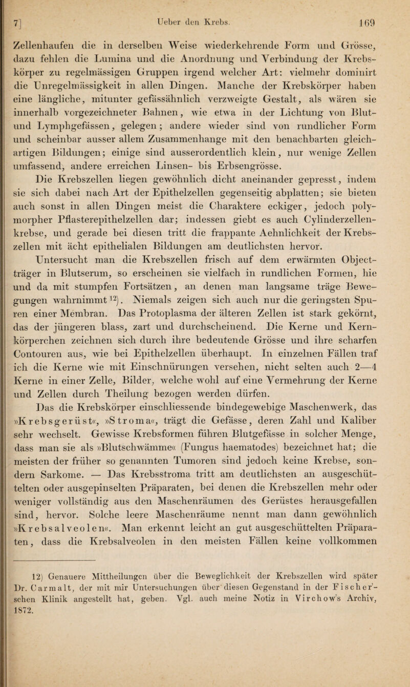 Zellenhaufeii die in derselben Weise wiederkehrende Form und Grösse, dazu fehlen die Lumina und die Anordnung und Verbindung der Krebs¬ körper zu regelmässigen Gruppen irgend welcher Art: vielmehr dominirt die Unregelmässigkeit in allen Dingen. Manche der Krebskörper haben eine längliche, mitunter gefässähnlich verzweigte Gestalt, als wären sie innerhalb vorgezeichneter Bahnen, wie etwa in der Lichtung von Blut- und Lymphgefässen, gelegen; andere wieder sind von rundlicher Form und scheinbar ausser allem Zusammenhänge mit den benachbarten gleich¬ artigen Bildungen; einige sind ausserordentlich klein, nur wenige Zellen umfassend, andere erreichen Linsen- bis Erbsengrösse. Die Krebszellen liegen gewöhnlich dicht aneinander gepresst, indem sie sich dabei nach Art der Epithelzellen gegenseitig abplatten; sie bieten auch sonst in allen Dingen meist die Charaktere eckiger, jedoch poly¬ morpher Pflasterepithelzellen dar; indessen giebt es auch Cylinderzellen- krebse, und gerade bei diesen tritt die frappante Aehnlichkeit der Krebs¬ zellen mit ächt epithelialen Bildungen am deutlichsten hervor. Untersucht man die Krebszellen frisch auf dem erwärmten Object¬ träger in Blutserum, so erscheinen sie vielfach in rundlichen Formen, hie und da mit stumpfen Fortsätzen, an denen man langsame träge Bewe¬ gungen wahrnimmt12). Niemals zeigen sich auch nur die geringsten Spu¬ ren einer Membran. Das Protoplasma der älteren Zellen ist stark gekörnt, das der jüngeren blass, zart und durchscheinend. Die Kerne und Kern¬ körperchen zeichnen sich durch ihre bedeutende Grösse und ihre scharfen Contouren aus, wie bei Epithelzellen überhaupt. In einzelnen Fällen traf ich die Kerne wie mit Einschnürungen versehen, nicht seiten auch 2—4 Kerne in einer Zelle, Bilder, welche wohl auf eine Vermehrung der Kerne und Zellen durch Theilung bezogen werden dürfen. Das die Krebskörper einschliessende bindegewebige Maschenwerk, das »Krebsgerüst«, »Stroma«, trägt die Gefässe, deren Zahl und Kaliber sehr wechselt. Gewisse Krebsformen führen Blutgefässe in solcher Menge, dass man sie als »Blutschwämme« (Fungus haematodes) bezeichnet hat; die meisten der früher so genannten Tumoren sind jedoch keine Krebse, son¬ dern Sarkome. — Das Krebsstroma tritt am deutlichsten an ausgeschüt¬ telten oder ausgepinselten Präparaten, bei denen die Krebszellen mehr oder weniger vollständig aus den Maschenräumen des Gerüstes herausgefallen sind, hervor. Solche leere Maschenräume nennt man dann gewöhnlich »Krebsalveolen«. Man erkennt leicht an gut ausgeschüttelten Präpara¬ ten, dass die Krebsalveolen in den meisten Fällen keine vollkommen 12) Genauere Mittheilungen über die Beweglichkeit der Krebszellen wird später 13r. Carmalt, der mit mir Untersuchungen über diesen Gegenstand in der Fischer’- schen Klinik angestellt hat, geben. Vgl. auch meine Notiz in Virchow’s Archiv, 1872.