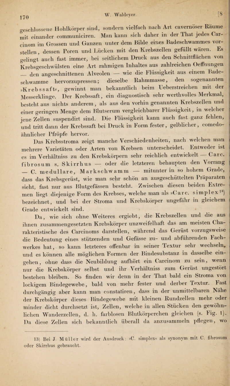 geschlossene Hohlkörper sind, sondern vielfach nach Art cavernöser Räume mit einander communiciren. Man kann sich daher in der That jedes Car- cinom im Grossen und Ganzen unter dem Bilde eines Badeschwammes vor¬ stellen, dessen Poren und Lücken mit den Krebszellen gefüllt wären. Es gelingt auch fast immer, bei seitlichem Druck aus den Schnittflächen von Krebsgeschwülsten eine Art rahmigen Inhaltes aus zahlreichen Oeflnungen _ den angeschnittenen Alveolen — wie die Tliissigkeit aus einem Lade¬ schwamme hervorzupressen; dieselbe Rahmmasse, den sogenannten »Krebssaft«, gewinnt man bekanntlich beim Ueberstreichen mit der Messerklinge. Der Krebssaft, ein diagnostisch sehr werthvolles Merkmal, besteht aus nichts anderem, als aus den vorhin genannten Krebszellen und einer geringen Menge dem Blutserum vergleichbarer Flüssigkeit, in welcher jene Zellen suspendirt sind. Die Flüssigkeit kann auch fast ganz fehlen, und tritt dann der Krebssaft bei Druck in Form fester, gelblicher, comedo- ähnlicher Pfropfe hervor. Das Krebsstroma zeigt manche Verschiedenheiten, nach welchen man mehrere Varietäten oder Arten von Krebsen unterscheidet. Entweder ist i es im Verhältniss zu den Krebskörpern sehr reichlich entwickelt Care, fibrös um s. Skirrhus — oder die letzteren behaupten den Vorrang { — C. medulläre, Mark schwamm — mitunter in so hohem Grade, dass das Krebsgerüst, wie man sehr schön an ausgeschüttelten 1 räpaiaten ijj sieht, fast nur aus Blutgefässen besteht. Zwischen diesen beiden Extre¬ men liegt diejenige Form des Krebses, welche man als »Care, simplex1 ) bezeichnet, und bei der Stroma und Krebskörper ungefähr in gleichem Grade entwickelt sind. Da, wie sich ohne Weiteres ergiebt, die Krebszellen und die aus ihnen zusammengesetzten Krebskörper unzweifelhaft das am meisten Cha¬ rakteristische des Carcinoms darstellen, während das Gerüst vorzugsweise die Bedeutung eines stützenden und Gefässe zu- und abführenden Mach¬ werkes hat, so kann letzteres olfenbar in seiner Textur sehr wechseln,, und es können alle möglichen Formen der Bindesubstanz in dasselbe ein- gehen, ohne dass die Neubildung aufhört ein Carcinom zu sein, wenn i nur die Krebskörper selbst und ihr Verhältniss zum Gerüst ungestört j bestehen bleiben. So finden wir denn in der That bald ein Stroma von j lockigem Bindegewebe, bald von mehr fester und derber Textui. Fast ! durchgängig aber kann man constatiren, dass in der unmittelbaren Nähe der Krebskörper dieses Bindegewebe mit kleinen Rundzellen mehr oder minder dicht durchsetzt ist, Zellen, welche in allen Stücken den gewöhn¬ lichen Wanderzellen, d. h. farblosen Blutkörperchen gleichen (s. big- !)• Da diese Zellen sich bekanntlich überall da anzusammeln pflegen, wo 13) Bei J Müller wird der Ausdruck; »C. simplex« als synonym mit C. fibrosum oder Skirrhus gebraucht.