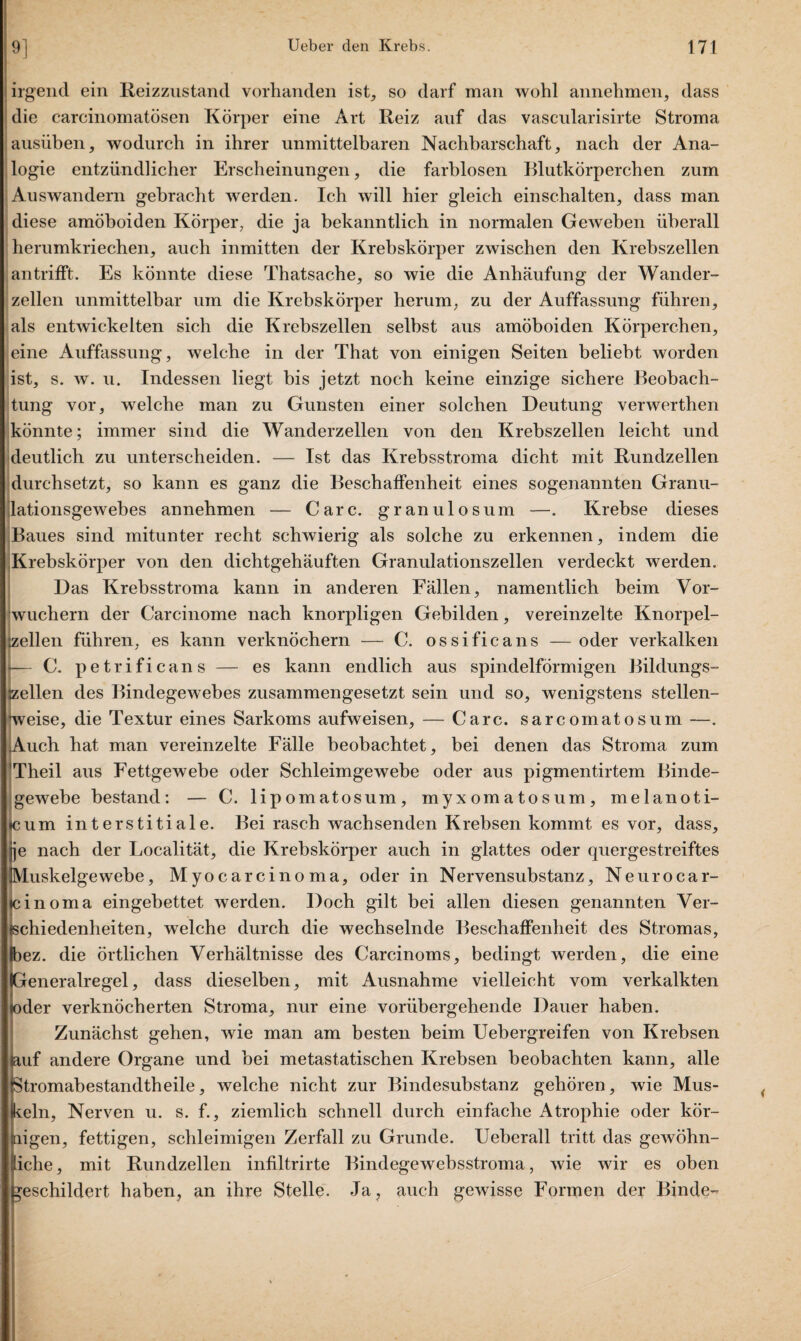 irgend ein Reizzustand vorhanden ist, so darf man wohl annehmen, dass die carcinomatösen Körper eine Art Reiz auf das vascularisirte Stroma ausüben, wodurch in ihrer unmittelbaren Nachbarschaft, nach der Ana¬ logie entzündlicher Erscheinungen, die farblosen Blutkörperchen zum Aus wandern gebracht werden. Ich will hier gleich ein schalten, dass man diese amöboiden Körper, die ja bekanntlich in normalen Geweben überall herumkriechen, auch inmitten der Krebskörper zwischen den Krebszellen antrifft. Es könnte diese Thatsache, so wie die Anhäufung der Wander¬ zellen unmittelbar um die Krebskörper herum, zu der Auffassung führen, als entwickelten sich die Krebszellen selbst aus amöboiden Körperchen, eine Auffassung, welche in der That von einigen Seiten beliebt worden ist, s. w. u. Indessen liegt bis jetzt noch keine einzige sichere Beobach¬ tung vor, welche man zu Gunsten einer solchen Deutung verwerthen könnte; immer sind die Wanderzellen von den Krebszellen leicht und deutlich zu unterscheiden. — Ist das Krebsstroma dicht mit Rundzellen durchsetzt, so kann es ganz die Beschaffenheit eines sogenannten Granu¬ lationsgewebes annehmen — Care, granulosum —. Krebse dieses Baues sind mitunter recht schwierig als solche zu erkennen, indem die Krebskörper von den dichtgehäuften Granulationszellen verdeckt werden. Das Krebsstroma kann in anderen Fällen, namentlich beim Vor¬ wuchern der Carcinome nach knorpligen Gebilden, vereinzelte Knorpel- gellen führen, es kann verknöchern — C. ossificans — oder verkalken C. petrificans — es kann endlich aus spindelförmigen Bildungs- szellen des Bindegewebes zusammengesetzt sein und so, wenigstens stellen¬ weise, die Textur eines Sarkoms aufweisen, — Care, sarcomatosum —. Auch hat man vereinzelte Fälle beobachtet, bei denen das Stroma zum ’Theil aus Fettgewebe oder Schleimgewebe oder aus pigmentirtem Binde¬ gewebe bestand: — C. lipomatosum, myxomatosum, melanoti- icum interstitiale. Bei rasch wachsenden Krebsen kommt es vor, dass, ^nach der Localität, die Krebskörper auch in glattes oder quergestreiftes uskelgewebe, Myocarcinoma, oder in Nervensubstanz, Neur o car¬ te in oma eingebettet werden. Doch gilt bei allen diesen genannten Ver¬ schiedenheiten, welche durch die wechselnde Beschaffenheit des Stromas, ez. die örtlichen Verhältnisse des Carcinoms, bedingt werden, die eine eneralregel, dass dieselben, mit Ausnahme vielleicht vom verkalkten der verknöcherten Stroma, nur eine vorübergehende Dauer haben. Zunächst gehen, wie man am besten beim Uebergreifen von Krebsen lauf andere Organe und bei metastatischen Krebsen beobachten kann, alle Stromabestandtheile, welche nicht zur Bindesubstanz gehören, wie Mus¬ keln, Nerven u. s. f., ziemlich schnell durch einfache Atrophie oder kör¬ nigen, fettigen, schleimigen Zerfall zu Grunde. Ueberall tritt das gewöhn- iche, mit Rundzellen infiltrirte Bindegewebsstroma, wie wir es oben geschildert haben, an ihre Stelle. Ja, auch gewisse Formen der Binde-