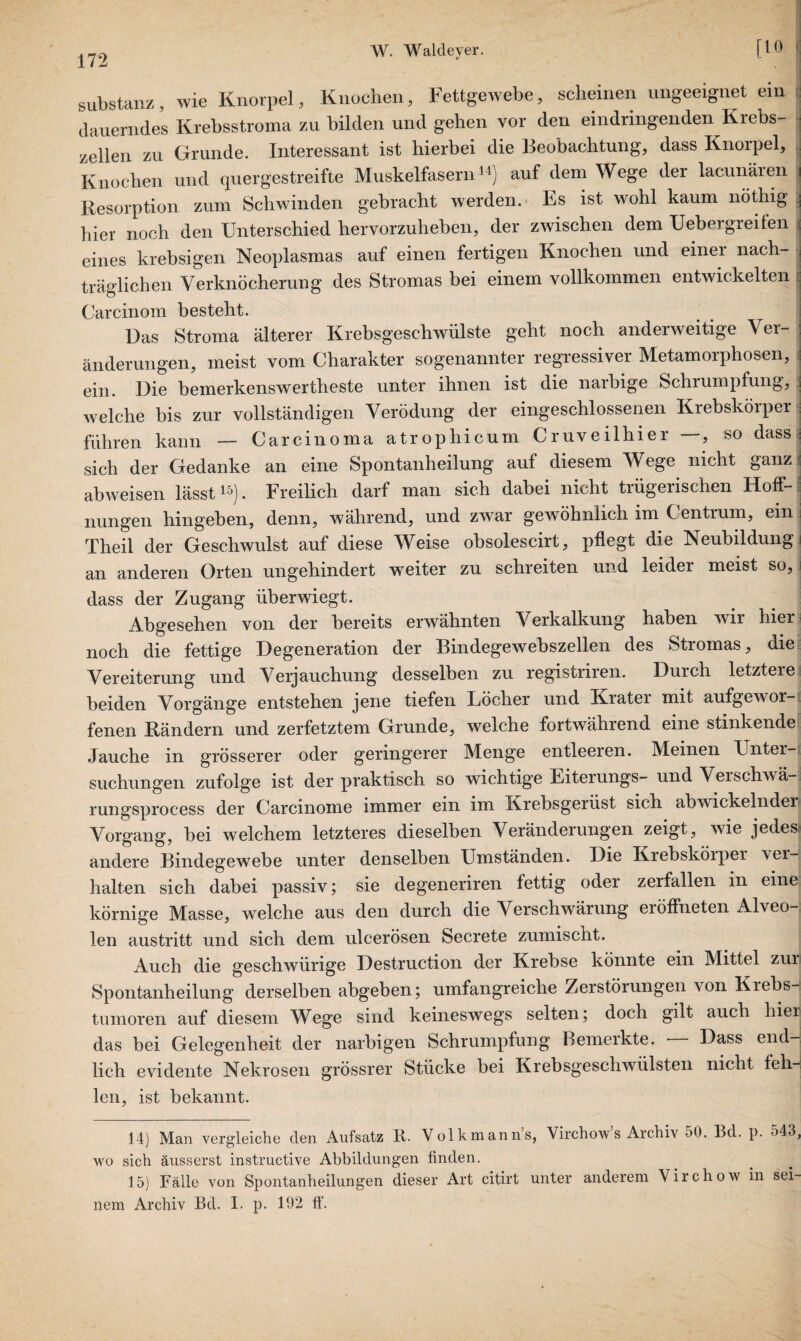 Substanz, wie Knorpel, Knochen, Fettgewebe, scheinen ungeeignet ein dauerndes Krebsstroma zu bilden und gehen vor den eindringenden Krebs¬ zellen zu Grunde. Interessant ist hierbei die Beobachtung, dass Knorpel, Knochen und quergestreifte Muskelfasern14) auf dem Wege der lacunäien \ Resorption zum Schwinden gebracht werden. Es ist wohl kaum nöthig ; hier noch den Unterschied hervorzuheben, der zwischen dem Uebeigreifen i eines krebsigen Neoplasmas auf einen fertigen Knochen und einer nach¬ träglichen Verknöcherung des Stromas bei einem vollkommen entwickelten Carcinom besteht. Uas Stroma älterer Krebsgeschwülste geht noch anderweitige Ver¬ änderungen, meist vom Charakter sogenannter regressiver Metamorphosen, ein. Die bemerkenswerteste unter ihnen ist die narbige Schrumpfung, welche bis zur vollständigen Verödung der eingeschlossenen Krebskörper j führen kann — Carcinoma atrophicum Cruveilhier —, so dass ■■ sich der Gedanke an eine Spontanheilung auf diesem Wege nicht ganz i abweisen lässt15). Freilich darf man sich dabei nicht trügerischen Hoff¬ nungen hingeben, denn, während, und zwar gewöhnlich im Centrum, ein j Theil der Geschwulst auf diese Weise obsolescirt, pflegt die Neubildung i an anderen Orten ungehindert weiter zu schreiten und leider meist so, dass der Zugang überwiegt. Abgesehen von der bereits erwähnten Verkalkung haben wir hier noch die fettige Degeneration der Bindegewebszellen des Stromas, die Vereiterung und Verjauchung desselben zu registriren. Durch letztere beiden Vorgänge entstehen jene tiefen Löcher und Krater mit aufgewor¬ fenen Rändern und zerfetztem Grunde, welche fortwährend eine stinkende Jauche in grösserer oder geringerer Menge entleeren. Meinen Unter¬ suchungen zufolge ist der praktisch so wichtige Eiterungs- und Verschwä-. rungsprocess der Carcinome immer ein im Krebsgerüst sich abwickelnden Vorgang, bei welchem letzteres dieselben Veränderungen zeigt, wie jedes andere Bindegewebe unter denselben Umständen. Die Krebsköiper ver¬ halten sich dabei passiv; sie degeneriren fettig oder zerfallen in eine körnige Masse, welche aus den durch die Verschwärung eröffneten Alveo¬ len austritt und sich dem ulcerösen Secrete zumischt. Auch die geschwürige Destruction der Krebse könnte ein Mittel zur Spontanheilung derselben abgeben; umfangreiche Zerstörungen von Kiebs- tumoren auf diesem Wege sind keineswegs selten; doch gilt auch hier das bei Gelegenheit der narbigen Schrumpfung Bemerkte. Dass end¬ lich evidente Nekrosen grössrer Stücke bei Krebsgeschwülsten nicht feh¬ len, ist bekannt. 14) Man vergleiche den Aufsatz R. Volkmann’s, Virchow’s Archiv 50. Bd. p. 543, wo sich äusserst instructive Abbildungen finden. 15) Fälle von Spontanheilungen dieser Art citirt unter anderem Virchow in sei¬ nem Archiv Bd. I. p. 192 ff.