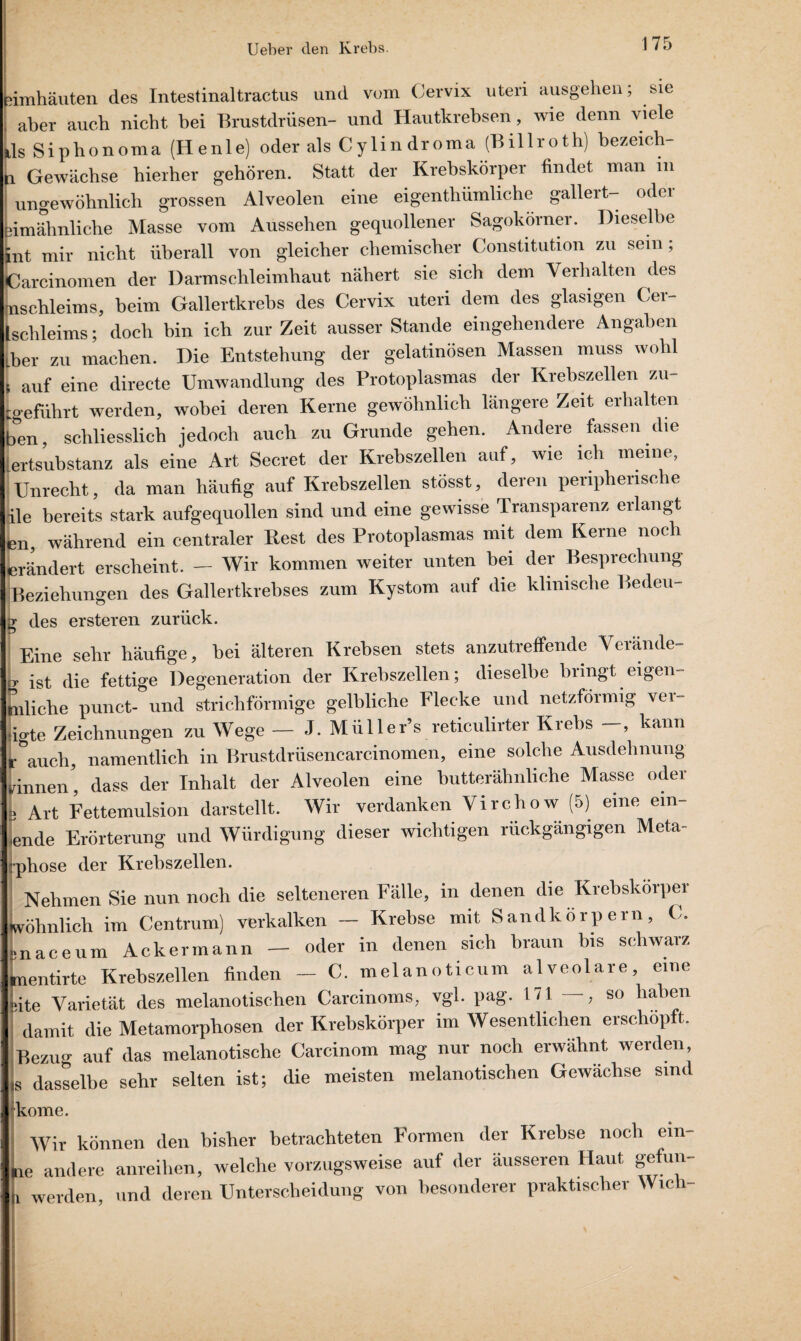 . s feimhäuten des Intestinaltractus und vom Cervix uteri ausgelien; sie aber aueb nicht bei Brustdrüsen- und Hautkrebsen, wie denn viele ils Siphonoma (Henle) oder als Cylindroma (Billroth) bezeich- h Gewächse hierher gehören. Statt der Krebskörper findet man in ungewöhnlich grossen Alveolen eine eigenthümliche gallert- odci Limähnliche Masse vom Aussehen gequollener Sagokörner. Dieselbe int mir nicht überall von gleicher chemischer Constitution zu sein; Carcinomen der Darmschleimhaut nähert sie sich dem Verhalten des jnschleims, beim Gallertkrebs des Cervix uteri dem des glasigen Cer- Lchleims; doch bin ich zur Zeit ausser Stande eingehendere Angaben tber zu machen. Die Entstehung der gelatinösen Massen muss wohl I auf eine directe Umwandlung des Protoplasmas der Krebszellen zu- igefdhrt werden, wobei deren Kerne gewöhnlich längere Zeit erhalten ben, schliesslich jedoch auch zu Grunde gehen. Andere fassen die :ertsubstanz als eine Art Secret der Krebszellen auf, wie ich meine, Unrecht, da man häufig auf Krebszellen stösst, deren penphensc e ile bereits stark aufgequollen sind und eine gewisse Transparenz erlangt en, während ein centraler Rest des Protoplasmas mit dem Kerne noch erändert erscheint. — Wir kommen weiter unten bei der Besprechung Beziehungen des Gallertkrebses zum Kystom auf die klinische Beden- y des ersteren zurück. Eine sehr häufige, hei älteren Krebsen stets anzutreffende Verände¬ re ist die fettige Degeneration der Krebszellen; dieselbe bringt eigen¬ tliche punct- und strichförmige gelbliche Flecke und netzförmig ver- iigte Zeichnungen zu Wege — J. Müller’s reticulirter Krebs -, kann r auch, namentlich in Brustdrüsencarcinomen, eine solche Ausdehnung rinnen', dass der Inhalt der Alveolen eine butterähnliche Masse oder L Art Fettemulsion darstellt. Wir verdanken Virchow (5) eine ein¬ ende Erörterung und Würdigung dieser wichtigen rückgängigen Meta- rphose der Krebszellen. Nehmen Sie nun noch die selteneren Fälle, in denen die Krebskörper vöhnlich im Centrum) verkalken — Krebse mit Sandkorpern, C. naceum Ackermann — oder in denen sich braun bis schwarz nentirte Krebszellen finden - C. melanoticum alveolare, eine ite Varietät des melanotischen Carcinoms, vgl. pag. 171—, so haben damit die Metamorphosen der Krebskörper im Wesentlichen erschöpft. Bezug auf das melanotische Carcinom mag nur noch erwähnt werden 3 dasselbe sehr selten ist; die meisten melanotischen Gewächse sind kome. Wir können den bisher betrachteten Formen der Krebse noch ein- e andere anreihen, welche vorzugsweise auf der äusseren Haut gefun- werden und deren Unterscheidung von besonderer praktischer Wich-