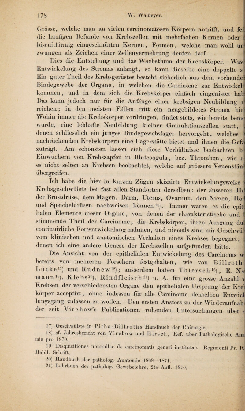 Grösse, welche man an vielen carcinomatösen Körpern antrifFt, und fei) die häufigen Befunde von Krebszellen mit mehrfachen Kernen oder : biscuitförmig eingeschnürten Kernen, Formen, welche man wohl ur zwungen als Zeichen einer Zellenvermehrung deuten darf. Dies die Entstehung und das Wachsthum der Krebskörper. Was Entwickelung des Stromas anlangt, so kann dieselbe eine doppelte s< Ein guter Theil des Krebsgerüstes besteht sicherlich aus dem vorhandel Bindegewebe der Organe, in welchen die Carcinome zur Entwickel kommen, und in dem sich die Krebskörper einfach eingenistet hat Das kann jedoch nur für die Anfänge einer krebsigen Neubildung e reichen; in den meisten Fällen tritt ein neugebildetes Stroma hirj Wohin immer die Krebskörper Vordringen, findet stets, wie bereits bemo wurde, eine lebhafte Neubildung kleiner Granulationszellen statt, j denen schliesslich ein junges Bindegewebslager hervorgeht , welches I nachrückenden Krebskörpern eine Lagerstätte bietet und ihnen die Gefri zuträgt. Am schönsten lassen sich diese Verhältnisse beobachten bi Einwuchern von Krebszapfen in Blutcoagula, bez. Thromben, wie r es nicht selten an Krebsen beobachtet, welche auf grössere Venenstärr? übergreifen. Ich habe die hier in kurzen Zügen skizzirte Entwickelungsweise i Krebsgeschwülste bei fast allen Standorten derselben: der äusseren FBI der Brustdrüse, dem Magen, Darm, Uterus, Ovarium, den Nieren, Ho<! und Speicheldrüsen nachweisen können16). Immer waren es die epiti lialen Elemente dieser Organe, von denen der charakteristische und S stimmende Theil der Carcinome, die Krebskörper, ihren Ausgang du: continuirliche Fortentwickelung nahmen, und niemals sind mir Geschwüj vom klinischen und anatomischen Verhalten eines Krebses begegnet, denen ich eine andere Genese der Krebszellen aufgefunden hätte. Die Ansicht von der epithelialen Entwickelung des Carcinoms w bereits von mehreren Forschern festgehalten, wie von Billroth Lücke17) und Rudnew18); ausserdem haben Thiersch16), E. Ne mann19), Klebs20), Rindfleisch21) u. A. für eine grosse Anzahl ^ Krebsen der verschiedensten Organe den epithelialen Ursprung der Krei körper acceptirt, ohne indessen für alle Carcinome denselben Entwicl lungsgang zulassen zu wollen. Den ersten Anstoss zu der Wiederaufnah der seit Virchow’s Publicationen ruhenden Untersuchungen über < 17) Geschwülste in Pitha-Billroths Handbuch der Chirurgie. 18) cf. Jahresbericht von Virchow und Hirsch, Ref. über Pathologische Ana niie pro 1870. 19) Disquisitiones nonnullae de carcinomatis genesi institutae. Regimonti Pr. 18 Habil. Schrift. 20) Handbuch der patholog. Anatomie 1868—1871. 21) Lehrbuch der patholog. Gewebelehre, 2te Aufl. 1870.