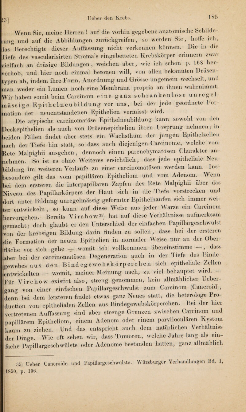 >3] Wenn Sie, meine Herren ! auf die vorhin gegebene anatomische Schilde- Ung und auf die Abbildungen zurück greifen, so werden Sie, hoffe ich, las Berechtigte dieser Auffassung nicht verkennen können. Die in die Tiefe des vascularisirten Stroma’s eingebetteten Krebskörper erinnern zwar vielfach an drüsige Bildungen, weichen aber, wie ich schon p. 168 her- irorhob, und hier noch einmal betonen will, von allen bekannten Drusen- ,ypen ab, indem ihre Form, Anordnung und Grösse ungemein wechselt, und man weder ein Lumen noch eine Membrana propria an ihnen wahrnimmt. Wir haben somit beim Carcinom eine ganz schrankenlose unrege 1- nässige Epithelneubildung vor uns, bei der jede geordnete For¬ mation der neuentstandenen Epithelien vermisst wird. Die atypische carcinomatöse Epithelneubildung kann sowohl von den Deckepithelien als auch von Drüsenepithelien ihren Ursprung nehmen; m meiden Fällen findet aber stets ein Wachsthum der jungen Epithelzellen lach der Tiefe hin statt, so dass auch diejenigen Carcinome, welche vom Rete Malpighii ausgehen, dennoch einen parenchymatösen Charaktei an nehmen. So ist es ohne Weiteres ersichtlich, dass jede epitheliale Neu¬ bildung im weiteren Verlaufe zu einer carcinomatösen werden kann. Ins¬ besondere gilt das vom papillären Epitheliom und vom Adenom. Wenn bei dem ersteren die interpapillaren Zapfen des Bete Malpighii über das Niveau des Papillarkörpers der Haut sich in die Tiefe vorstrecken und dort unter Bildung unregelmässig geformter Epithelhaufen sich immer wei¬ ter entwickeln, so kann auf diese Weise aus jeder Warze ein Carcinom hervorgehen. Bereits Virchow*5) hat auf diese Verhältnisse aufmerksam gemacht; doch glaubt er den Unterschied der einfachen Papillargeschwulst won der krebsigen Bildung darin finden zu sollen, dass bei der ersteren die Formation der neuen Epithelien in normaler Weise nur an der Ober¬ fläche vor sich gehe — womit ich vollkommen übereinstimme —, dass aber bei der carcinomatösen Degeneration auch in der Tiefe des Binde¬ gewebes aus den Bind ege webskörper eben sich epitheliale Zellen entwickelten — womit, meiner Meinung nach, zu viel behauptet wird. — Für Virchow existirt also, streng genommen, kein allmählicher Ueber¬ gang von einer einfachen Papillargeschwulst zum Carcinom (Cancroul), denn bei dem letzteren findet etwas ganz Neues statt, die heterologe Pro¬ duction von epithelialen Zellen aus Bindegewebskörperchen. Bei der hier vertretenen Auffassung sind aber strenge Grenzen zwischen Carcinom und papillärem Epitheliom, einem Adenom oder einem parviloculären Kystom kaum zu ziehen. Und das entspricht auch dem natürlichen Verhältniss der Dinge. Wie oft sehen wir, dass Tumoren, welche Jahre lang als ein¬ fache Papillargeschwülste oder Adenome bestanden hatten, ganz allmählich 35) Ueber Cancroide und Papillargeschwülste. Würzburger Verhandlungen Bd. I 1850, p. 106.