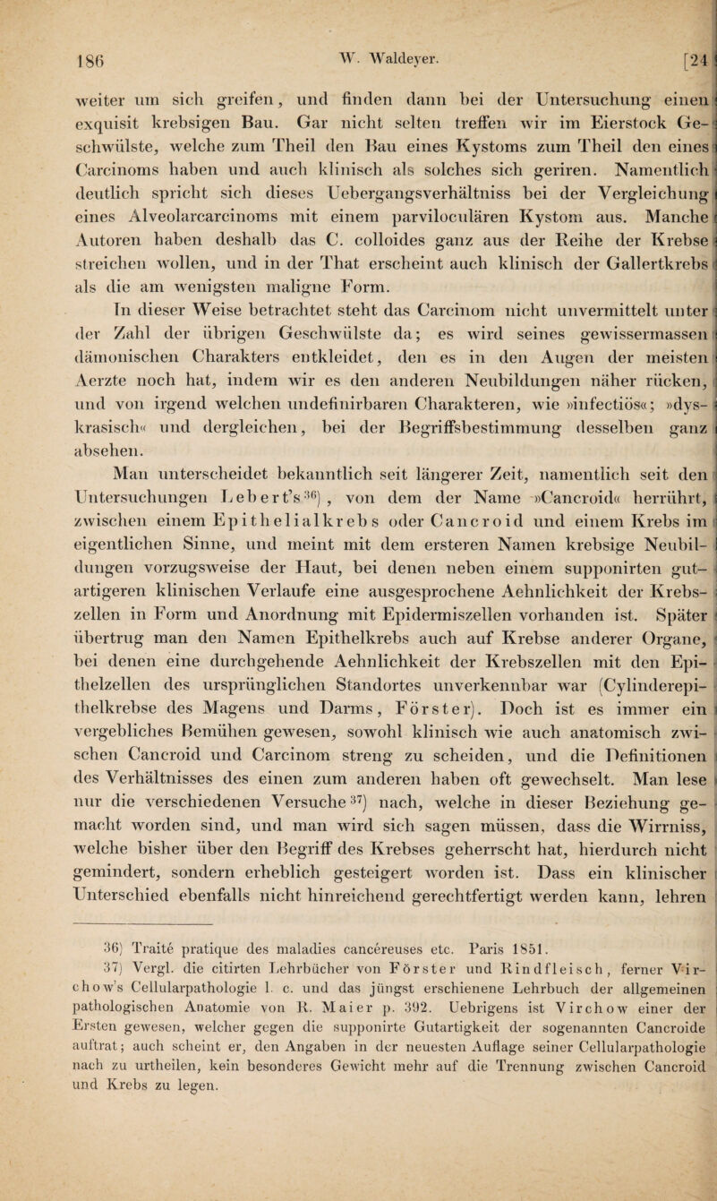 weiter um sich greifen, und finden dann bei der Untersuchung einen exquisit krebsigen Bau. Gar nicht selten treffen wir im Eierstock Ge¬ schwülste, welche zum Theil den Bau eines Kystoms zum Theil den eines Carcinoms haben und auch klinisch als solches sich geriren. Namentlich - deutlich spricht sich dieses Uebergangsverhältniss hei der Vergleichung eines Alveolarcarcinoms mit einem parviloculären Kystom aus. Manche Autoren haben deshalb das C. colloides ganz aus der Reihe der Krebse streichen wollen, und in der That erscheint auch klinisch der Gallertkrebs als die am wenigsten maligne Form. Tn dieser Weise betrachtet steht das Carcinom nicht unvermittelt unter der Zahl der übrigen Geschwülste da; es wird seines gewissennassen dämonischen Charakters entkleidet, den es in den Augen der meisten Aerzte noch hat, indem wir es den anderen Neubildungen näher rücken, und von irgend welchen undefinirbaren Charakteren, wie »infectiüs«; »dys- i krasisch« und dergleichen, bei der Begriffsbestimmung desselben ganz i absehen. Man unterscheidet bekanntlich seit längerer Zeit, namentlich seit den Untersuchungen Lebert’s36), von dem der Name »Cancroid« herrührt, j zwischen einem Epithelialkreb s oder Cancroid und einem Krebs im eigentlichen Sinne, und meint mit dem ersteren Namen krebsige Neubil- I düngen vorzugsweise der Haut, bei denen neben einem supponirten gut¬ artigeren klinischen Verlaufe eine ausgesprochene Aehnlichkeit der Krebs¬ zellen in Form und Anordnung mit Epidermiszellen vorhanden ist. Später übertrug man den Namen Epithelkrebs auch auf Krebse anderer Organe, - bei denen eine durchgehende Aehnlichkeit der Krebszellen mit den Epi¬ thelzellen des ursprünglichen Standortes unverkennbar war (Cylinderepi- thelkrebse des Magens und Darms, Förster). Doch ist es immer ein vergebliches Bemühen gewesen, sowohl klinisch wie auch anatomisch zwi¬ schen Cancroid und Carcinom streng zu scheiden, und die Definitionen des Verhältnisses des einen zum anderen haben oft gewechselt. Man lese nur die verschiedenen Versuche37) nach, welche in dieser Beziehung ge¬ macht worden sind, und man wird sich sagen müssen, dass die Wirrniss, welche bisher über den Begriff des Krebses geherrscht hat, hierdurch nicht gemindert, sondern erheblich gesteigert worden ist. Dass ein klinischer Unterschied ebenfalls nicht hinreichend gerechtfertigt werden kann, lehren 36) Traite pratique des maladies cancereuses etc. Paris 1851. 37) Vergl. die citirten Lehrbücher von Förster und Rindfleisch, ferner Yir- chow’s Cellularpathologie 1. c. und das jüngst erschienene Lehrbuch der allgemeinen pathologischen Anatomie von R. Maier p. 392. Uebrigens ist Virchow einer der Ersten gewesen, welcher gegen die supponirte Gutartigkeit der sogenannten Cancroide auftrat; auch scheint er, den Angaben in der neuesten Auflage seiner Cellularpathologie nach zu urtheilen, kein besonderes Gewicht mehr auf die Trennung zwischen Cancroid und Krebs zu legen.