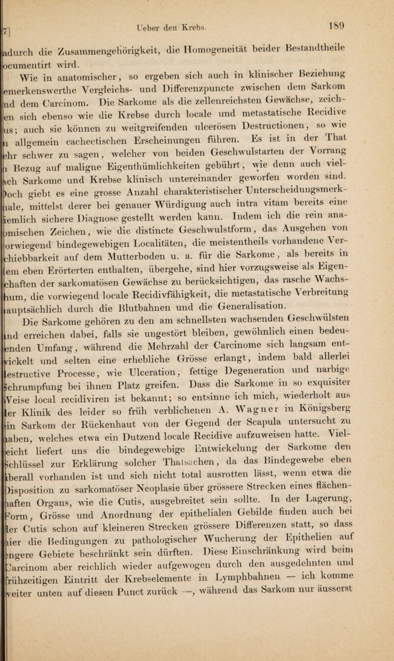 adurch die Zusammengehörigkeit, die Homogeneitat beider Bestandteile ocumentirt wird. Wie in anatomischer, so ergeben sich auch in klinischer Beziehung emerkenswerthe Vergleichs- und Differenzpuncte zwischen dem Sarkom nd dem Carcinom. Die Sarkome als die zellenreichsten Gewächse, Zeich¬ en sich ebenso wie die Krebse durch locale und metastatische Recidive us; auch sie können zu weitgreifenden ulcerösen Destructionen, so^ wie a allgemein cachectischen Erscheinungen führen. Es ist in der Thal dir schwer zu sagen, welcher von beiden Geschwulstarten der Vorrang i Bezug auf maligne Eigentümlichkeiten gebührt, wie denn auch viel- ich Sarkome und Krebse klinisch untereinander geworfen worden sind. )0ch giebt es eine grosse Anzahl charakteristischer Unterscheidungsmerk- lale, mittelst derer bei genauer Würdigung auch intra vitam bereits eine iemlich sichere Diagnose gestellt werden kann. Indem ich die rein ana- jmischen Zeichen, wie die distincte Geschwulstform, das Ausgehen von orwiegend bindegewebigen Localitäten, die meistentheils vorhandene \ er- chiebbarkeit auf dem Mutterboden u. a. für die Sarkome, als bereits m em eben Erörterten enthalten, übergehe, sind hier vorzugsweise als Eigen- chaften der sarkomatösen Gewächse zu berücksichtigen, das rasche Wachs¬ tum, die vorwiegend locale Recidivfähigkeit, die metastatische Verbreitung lauptsächlich durch die Blutbahnen und die Generalisation. Die Sarkome gehören zu den am schnellsten wachsenden Geschwülsten Lnd erreichen dabei, falls sie ungestört bleiben, gewöhnlich einen bedeu- Bnden Umfang, während die Mehrzahl der Carcinome sich langsam ent¬ wickelt und selten eine erhebliche Grösse erlangt, indem bald allerlei estructive Processe, wie Ulceration, fettige Degeneration und narbige ichrumpfüng bei ihnen Platz greifen. Dass die Sarkome in so exquisiter Aeise local recidiviren ist bekannt; so entsinne ich mich, wiederholt aus er Klinik des leider so früh verblichenen A. Wagner in Königsberg in Sarkom der Rückenhaut von der Gegend der Scapula untersucht zu aben, welches etwa ein Dutzend locale Recidive aufzuweisen hatte. Viel¬ ficht liefert uns die bindegewebige Entwickelung der Sarkome den Ichlüssel zur Erklärung solcher Thatsachen, da das Bindegewebe eben berall vorhanden ist und sich nicht total ausrotten lässt, wenn etwa die )isposition zu sarkomatöser Neoplasie über grössere Strecken eines flächen- laften Organs, wie die Cutis, ausgebreitet sein sollte. In der Lagerung, ?orm, Grösse und Anordnung der epithelialen Gebilde finden auch bei [er Cutis schon auf kleineren Strecken grössere Differenzen statt, so dass der die Bedingungen zu pathologischer Wucherung der Epithelien auf »ngere Gebiete beschränkt sein dürften. Diese Einschränkung wird beim Carcinom aber reichlich wieder aufgewogen durch den ausgedehnten und fühzeitigen Eintritt der Krebselemente in Lymphbahnen - ich komme weiter unten auf diesen Punct zurück —, während das Sarkom nur äusserst