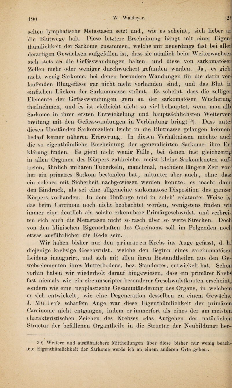 selten lymphatische Metastasen setzt und, wie es scheint, sich lieber ai Vlie Blutwege hält. Diese letztere Erscheinung hängt mit einer Eigen thümlichkeit der Sarkome zusammen, welche mir neuerdings fast bei alleil derartigen Gewächsen aufgefallen ist, dass sie nämlich beim Weiterwachsei sich stets an die Gefässwandüngen halten, und diese von sarkomatösen Zellen mehr oder weniger durchwuchert gefunden werden. Ja, es gieb nicht wenig Sarkome, bei denen besondere Wandungen für die darin ver > laufenden Blutgefässe gar nicht mehr vorhanden sind, und das Blut ii einfachen Lücken der Sarkommasse strömt. Es scheint, dass die zelligei Elemente der Gefässwan düngen gern an der sarkomatösen Wucherung 4, theilnehmen, und es ist vielleicht nicht zu viel behauptet, wenn man alh Sarkome in ihrer ersten Entwickelung und hauptsächlichsten Weiterver¬ breitung mit den Gefässwandungen in Verbindung bringt39). Dass unte diesen Umständen Sarkomzellen leicht in die Blutmasse gelangen können bedarf keiner näheren Erörterung. In diesen Verhältnissen möchte auch die so eigentümliche Erscheinung der »generalisirten Sarkome« ihre Er¬ klärung finden. Es giebt nicht wenig Fälle, bei denen fast gleichzeitig in allen Organen des Körpers zahlreiche, meist kleine Sarkomknoten auf-, treten, ähnlich miliaren Tuberkeln, manchmal, nachdem längere Zeit vor¬ her ein primäres Sarkom bestanden hat, mitunter aber auch, ohne dasf ein solches mit Sicherheit nachgewiesen werden konnte; es macht dam den Eindruck, als sei eine allgemeine sarkomatöse Disposition des ganzer Körpers vorhanden. In dem Umfange und in solch’ eclatanter Weise is| das beim Carcinom noch nicht beobachtet worden, wenigstens finden wii! immer eine deutlich als solche erkennbare Primärgeschwulst, und verbrei¬ ten sich auch die Metastasen nicht so rasch über so weite Strecken. Doch von den klinischen Eigenschaften des Carcinoms soll im Folgenden noch etwas ausführlicher die Rede sein. Wir haben bisher nur den primären Krebs ins Auge gefasst, d. h. diejenige krebsige Geschwulst, welche den Beginn eines carcinomatösen Leidens inaugurirt, und sich mit allen ihren Bestandtheilen aus den Ge- webselementen ihres Mutterbodens, bez. Standortes, entwickelt hat. Schon vorhin haben wir wiederholt darauf hingewiesen, dass ein primärer Krebs fast niemals wie ein circumscripter besonderer Geschwulstknoten erscheint, sondern wie eine neoplastische Gesammtänderung des Organs, in welchem er sich entwickelt, wie eine Degeneration desselben zu einem Gewächs. J. Müller’s scharfem Auge war diese Eigenthümlichkeit der primären Carcinome nicht entgangen, indem er immerfort als eines der am meisten charakteristischen Zeichen des Krebses »das Aufgehen der natürlichen Structur der befallenen Organtheile in die Structur der Neubildung« her- 39) Weitere und ausführlichere Mittheilungen über diese bisher nur wenig beach¬ tete Eigenthümlichkeit der Sarkome werde ich an einem anderen Orte geben .