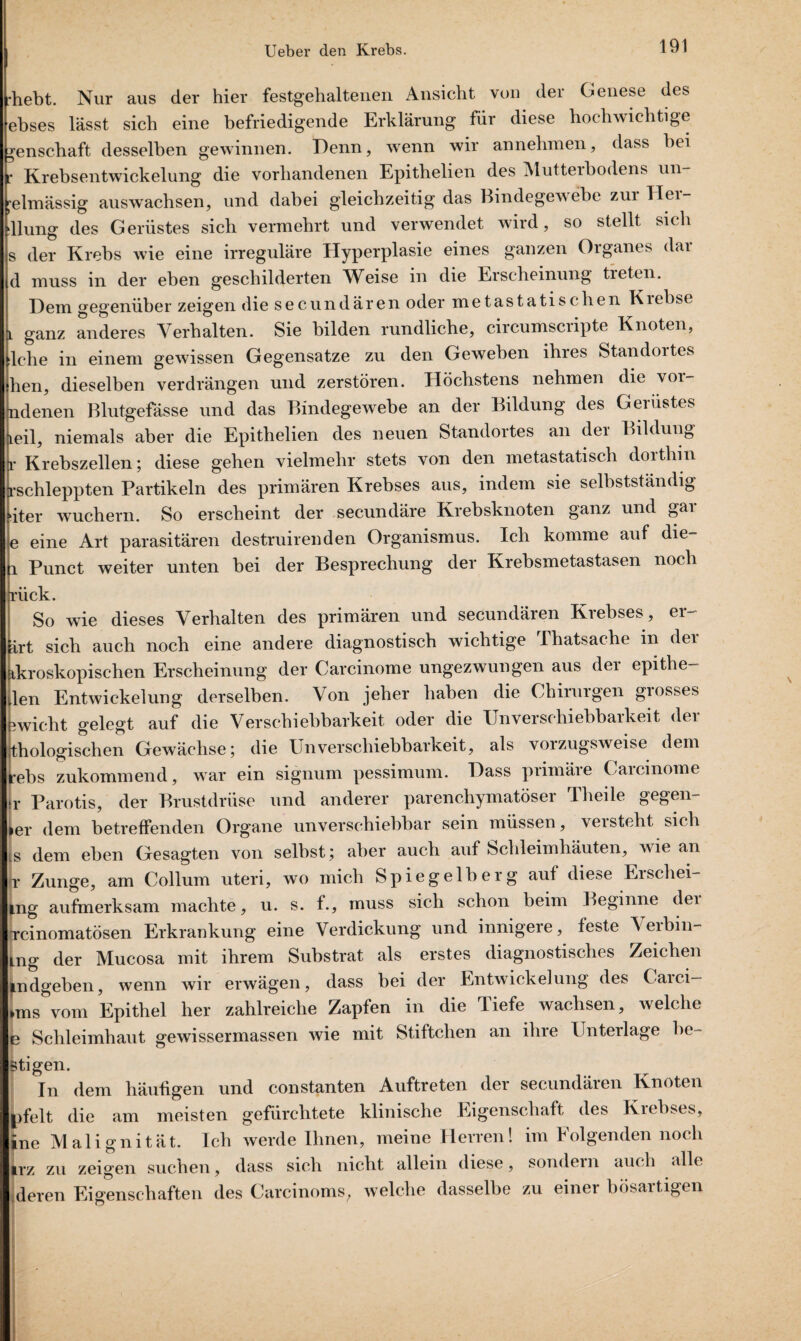 •hebt. Nur aus der hier festgehaltenen Ansicht von der Genese des ebses lässt sich eine befriedigende Erklärung für diese hochwichtige ^enschaft desselben gewinnen. Denn, wenn wir annehmen, dass bei e Krebsentwickelung die vorhandenen Epithelien des Mutteibodens un [•elmässig auswachsen, und dabei gleichzeitig das Bindegewebe zm llei- dlung des Gerüstes sich vermehrt und verwendet wird, so stellt sich s der Krebs wie eine irreguläre Hyperplasie eines ganzen Organes dar d muss in der eben geschilderten Weise in die Erscheinung treten. Dem gegenüber zeigen die secundären oder metastatischen Kiebse l ganz anderes Verhalten. Sie bilden rundliche, circumscripte Knoten, Iche in einem gewissen Gegensätze zu den Geweben ihres Standortes fhen, dieselben verdrängen und zerstören. Höchstens nehmen die voi- ndenen Blutgefässe und das Bindegewebe an der Bildung des Gerüstes Leil, niemals aber die Epithelien des neuen Standortes an dei Bildung r Krebszellen; diese gehen vielmehr stets von den metastatisch dorthin rschleppten Partikeln des primären Krebses aus, indem sie selbstständig äter wuchern. So erscheint der secundäre Krebsknoten ganz und gar e eine Art parasitären destruirenden Organismus. Ich komme auf die- 1 Punct weiter unten bei der Besprechung der Krebsmetastasen noch rück. So wie dieses Verhalten des primären und secundären Krebses, er- art sich auch noch eine andere diagnostisch wichtige Thatsache in der ikroskopischen Erscheinung der Carcinome ungezwungen aus der epithe- ilen Entwickelung derselben. Aon jeher haben die Chirurgen grosses 5wicht gelegt auf die Verschiebbarkeit oder die Unverschiebbarkeit der thologischen Gewächse; die Un Verschiebbarkeit, als vorzugsweise dem rebs zukommend, war ein signum pessimum. Dass primäre Carcinome r Parotis, der Brustdrüse und anderer parenchymatöser Theile gegen- ier dem betreffenden Organe unverschiebbar sein müssen, \eisteht sich is dem eben Gesagten von selbst; aber auch auf Schleimhäuten, wie an jr Zunge, am Collum uteri, wo mich Spiegelberg auf diese Erschei- *ng aufmerksam machte, u. s. f., muss sich schon beim Beginne dei rcinomatösen Erkrankung eine Verdickung und innigere, feste Verbin- mg der Mucosa mit ihrem Substrat als erstes diagnostisches Zeichen indgeben, wenn wir erwägen, dass bei der Entwickelung des Caici— »ms vom Epithel her zahlreiche Zapfen in die TL iefe wachsen, welche jb Schleimhaut gewissermassen wie mit Stiftchen an ihre Unterlage he¬ utigen. In dem häufigen und constanten Auftreten der secundären Knoten |)felt die am meisten gefürchtete klinische Eigenschaft des Krebses, ine Malignität. Ich werde Ihnen, meine Herren! im Folgenden noch irz zu zeigen suchen, dass sich nicht allein diese, sondern auch alle ;deren Eigenschaften des Carcinoms, welche dasselbe zu einer bösartigen