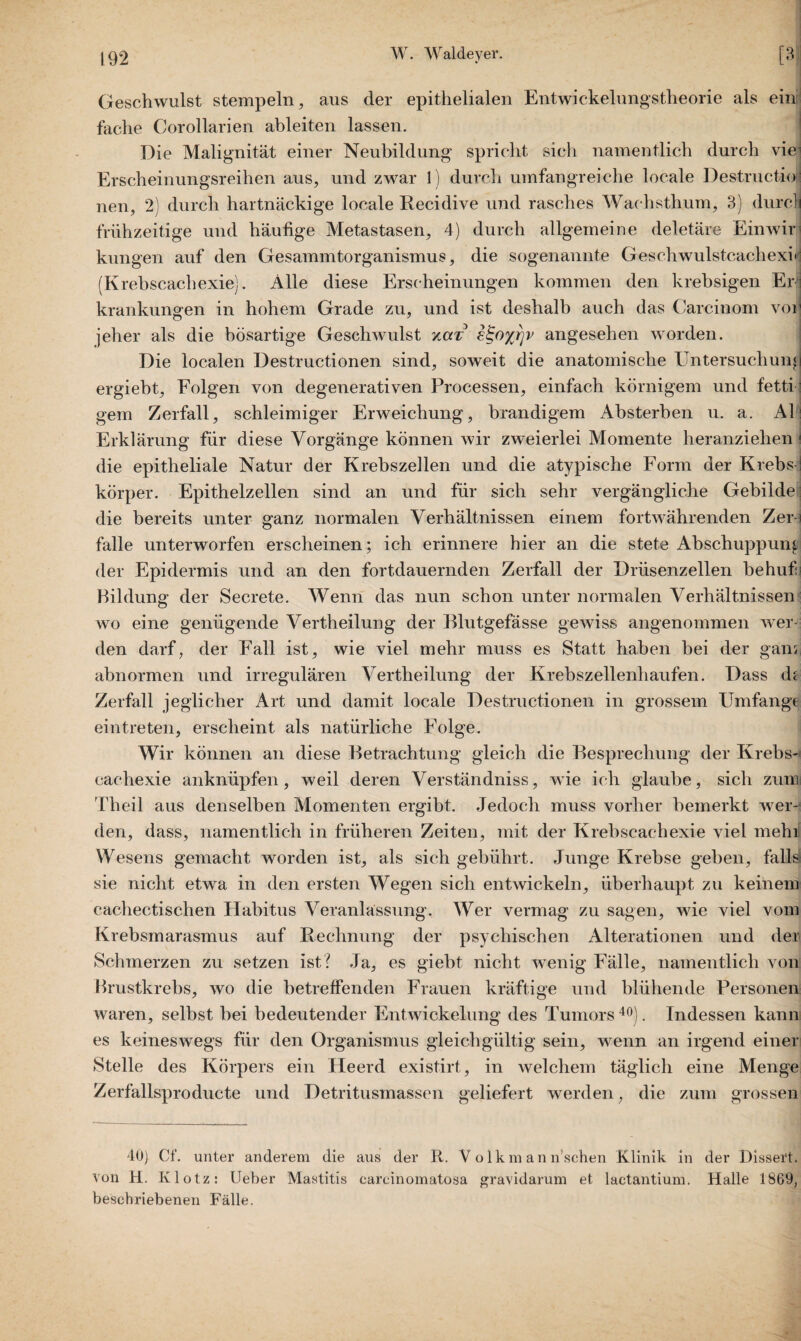 Geschwulst stempeln, aus der epithelialen Entwickelungstheorie als ein fache Corollarien ableiten lassen. Die Malignität einer Neubildung spricht sich namentlich durch viei Erscheinungsreihen aus, und zwar 1) durch umfangreiche locale Destructio:; nen, 2) durch hartnäckige locale Recidive und rasches Wachsthum, 3) durcli frühzeitige und häufige Metastasen, 4) durch allgemeine deletäre Ein wir kungen auf den Gesammtorganismus, die sogenannte Geschwulstcachexi» (Krebscachexie). Alle diese Erscheinungen kommen den krebsigen Er krankungen in hohem Grade zu, und ist deshalb auch das Carcinom voi jeher als die bösartige Geschwulst xcct e^oyvrjv angesehen worden. Die localen Destructionen sind, soweit die anatomische Untersuchung ergiebt, Folgen von degenerativen Processen, einfach körnigem und fetti gern Zerfall, schleimiger Erweichung, brandigem Absterben u. a. Al: Erklärung für diese Vorgänge können wir zweierlei Momente heranziehen 1 die epitheliale Natur der Krebszellen und die atypische Form der Krebs I körper. Epithelzellen sind an und für sich sehr vergängliche Gebilde die bereits unter ganz normalen Verhältnissen einem fortwährenden Zer-i falle unterworfen erscheinen; ich erinnere hier an die stete Abschuppung der Epidermis und an den fortdauernden Zerfall der Drüsenzellen behuf i Bildung der Secrete. Wenn das nun schon unter normalen Verhältnissen wo eine genügende Vertheilung der Blutgefässe gewiss angenommen wer¬ den darf, der Fall ist, wie viel mehr muss es Statt haben bei der ganr, abnormen und irregulären Vertheilung der Krebszellenhaufen. Dass de Zerfall j eglicher Art und damit locale Destructionen in grossem Umfange eintreten, erscheint als natürliche Folge. Wir können an diese Betrachtung gleich die Besprechung der Krebs¬ cachexie anknüpfen, weil deren Verständniss, wie ich glaube, sich zum Theil aus denselben Momenten ergibt. Jedoch muss vorher bemerkt wer¬ den, dass, namentlich in früheren Zeiten, mit der Krebscachexie viel mehif Wesens gemacht worden ist, als sich gebührt. Junge Krebse gehen, falls sie nicht etwa in den ersten Wegen sich entwickeln, überhaupt zu keinem cachectischen Habitus Veranlassung. Wer vermag zu sagen, wie viel vom Krebsmarasmus auf Rechnung der psychischen Alterationen und der Schmerzen zu setzen ist? Ja, es giebt nicht wenig Fälle, namentlich von Brustkrebs, wo die betreffenden Frauen kräftige und blühende Personen waren, selbst bei bedeutender Entwickelung des Tumors40). Indessen kann es keineswegs für den Organismus gleichgültig sein, wenn an irgend einer Stelle des Körpers ein Heerd existirt, in welchem täglich eine Menge Zerfallsproducte und Detritusmassen geliefert werden, die zum grossen 40) Cf. unter anderem die aus der R. V o 1 k m a n fischen Klinik in der Dissert. von H. Klotz: tJeber Mastitis carcinomatosa gravidarum et lactantium. Halle 1869, beschriebenen Fälle.