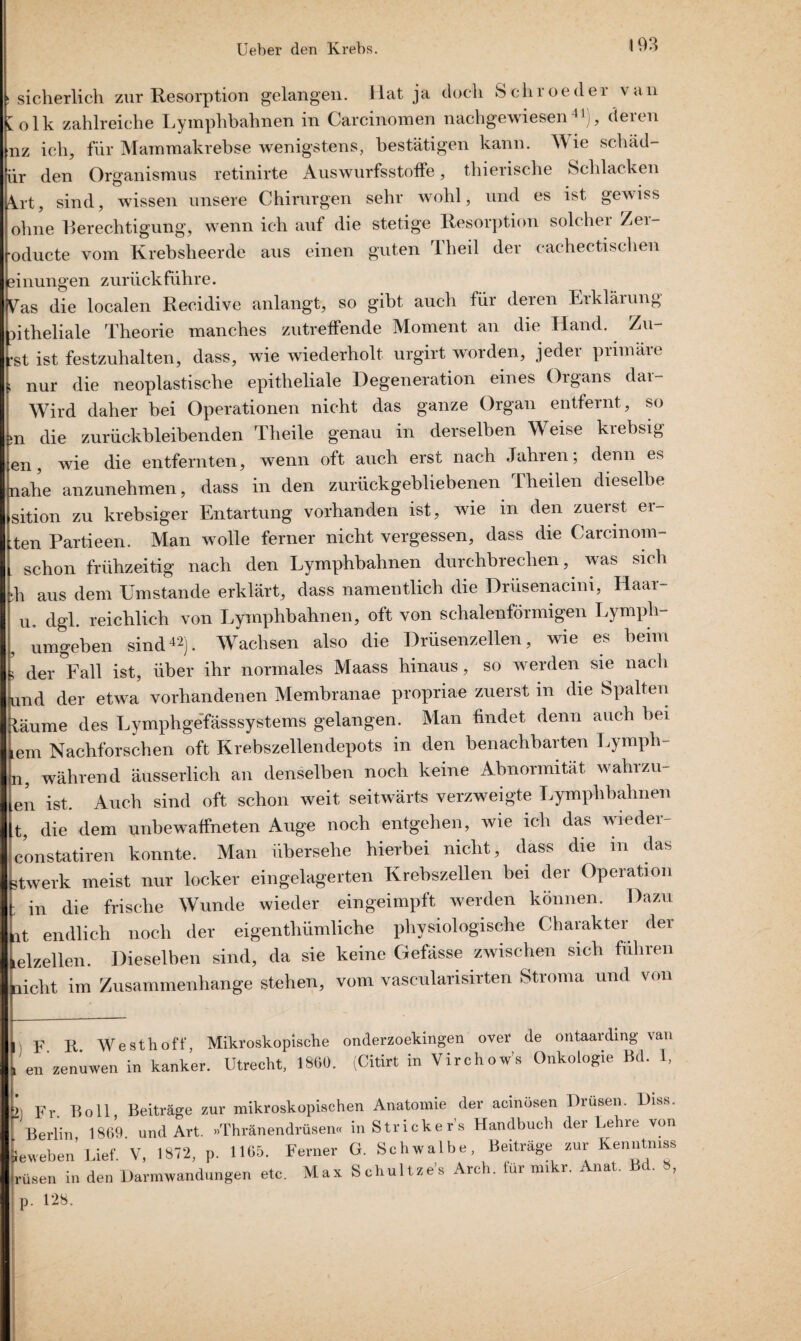 sicherlich zur Resorption gelangen. Hat ja doch Schroeder van volk zahlreiche Lymphbahnen in Carcinomen nachgewiesen41), deren nz ich, für Mammakrebse wenigstens, bestätigen kann. Wie schäd- ür den Organismus retinirte AuswurfsStoffe, thierische Schlacken 4rt, sind, wissen unsere Chirurgen sehr wohl, und es ist gewiss ohne Berechtigung, wenn ich auf die stetige Resorption solcher Zer- oducte vom Krebsheerde aus einen guten Theil der cachec tischen einungen zurück führe. Vas die localen Recidive anlangt, so gibt auch für deren Erklärung ntheliale Theorie manches zutreffende Moment an die Hand. Zu- •st ist festzuhalten, dass, wie wiederholt urgirt worden, jeder primäre nur die neoplastische epitheliale Degeneration eines Organs dar- Wird daher bei Operationen nicht das ganze Organ entfernt, so n die zurückbleibenden Theile genau in derselben Weise krebsig en, wie die entfernten, wenn oft auch erst nach Jahren; denn es nahe anzunehmen, dass in den zurückgebliebenen Theilen dieselbe sition zu krebsiger Entartung vorhanden ist, wie in den zuerst er- ten Partieen. Man wolle ferner nicht vergessen, dass die Carcinom- schon frühzeitig nach den Lymphbahnen durchbrechen, was sich k aus dem Umstande erklärt, dass namentlich die Drusenacim, Haar- u. dgl. reichlich von Lymphbahnen, oft von schalenförmigen Lymph- umgeben sind42). Wachsen also die Drüsenzellen, wie es beim ’ der °Fall ist, über ihr normales Maass hinaus, so werden sie nach ind der etwa vorhandenen Membranae propriae zuerst in die Spalten täume des Lymphgefässsystems gelangen. Man findet denn auch bei em Nachforschen oft Krebszellendepots in den benachbarten Lympli- n, während äusserlich an denselben noch keine Abnormität wahrzu- en ist. Auch sind oft schon weit seitwärts verzweigte Lymphbahnen t, die dem unbewaffneten Auge noch entgehen, wie ich das wiedei Vonstatiren konnte. Man übersehe hierbei nicht, dass die in das twerk meist nur locker eingelagerten Krebszellen bei der Operation in die frische Wunde wieder eingeimpft werden können. Dazu it endlich noch der eigenthümliche physiologische Charakter der elzeilen. Dieselben sind, da sie keine Gefässe zwischen sich führen licht im Zusammenhänge stehen, vom vascularisirten Stroma und von , F R West hoff, Mikroskopische onderzoekingen over de ontaarding van en zenuwen in kanker. Utrecht, 1860. (Citirt in Virchow’s Onkologie Bd. I, ; Fr. Bo 11 Beiträge zur mikroskopischen Anatomie der acmosen Drusen. Diss. Berlin 1869 und Art. »Thränendrüsen« in Strickers Handbuch der Lehre von eweben' Lief V, 1872, p. 1165. Ferner G. Schwalbe, Beiträge zur Kenntniss üsen in den Darmwandungen etc. Max Schultze's Arch. für mikr. Anat. Bd. 8, D. 128.