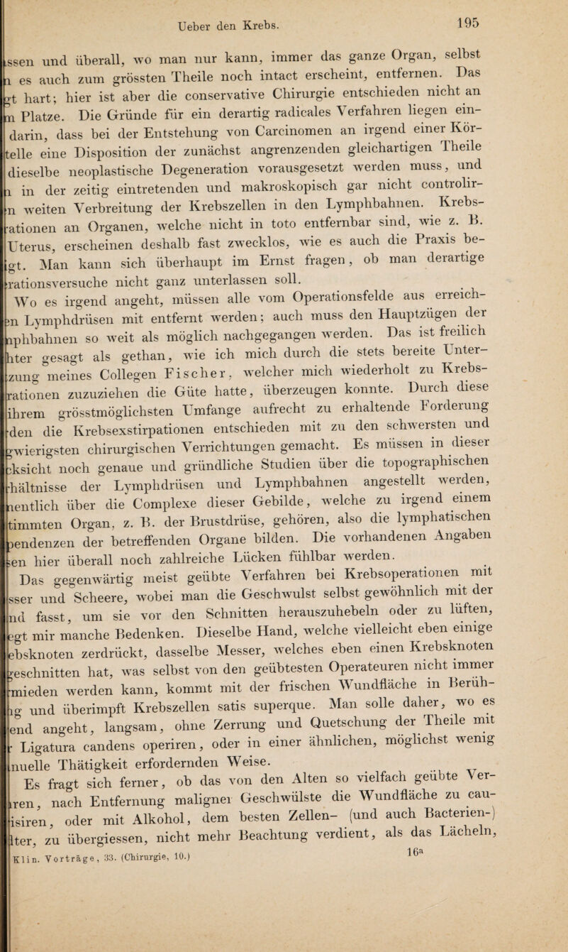 ,ssen und überall, wo man nur kann, immer das ganze Organ, selbst r es auch zum grössten T heile noch intact erscheint, entfernen. Das hart; hier ist aber die conservative Chirurgie entschieden nicht an n Platze. Die Gründe für ein derartig radicales Verfahren liegen ein- darin, dass bei der Entstehung von Carcinomen an irgend einer Kor- telle eine Disposition der zunächst angrenzenden gleichartigen Theile dieselbe neoplastische Degeneration vorausgesetzt werden muss, und i in der zeitig eintretenden und makroskopisch gar nicht controlir- n weiten Verbreitung der Krebszellen in den Lymphbahnen. Kiebs- ■ationen an Organen, welche nicht in toto entfernbar sind, wie z. B. Uterus, erscheinen deshalb fast zwecklos, wie es auch die Praxis he¬ gt. Man kann sich überhaupt im Ernst fragen, ob man derartige rationsversuche nicht ganz unterlassen soll. Wo es irgend angeht, müssen alle vom Operationsfelde aus erreich¬ en Lymphdrüsen mit entfernt werden; auch muss den Hauptzügen der aphbahnen so weit als möglich nachgegangen werden. Das ist freilich hter gesagt als gethan, wie ich mich durch die stets bereite Enter¬ bung deines Collegen Fischer, welcher mich wiederholt zu Krebs¬ rationen zuzuziehen die Güte hatte, überzeugen konnte. Durch diese ihrem grösstmögliehsten Umfange aufrecht zu erhaltende Forderung den die Krebsexstirpationen entschieden mit zu den schwersten und rwierigsten chirurgischen Verrichtungen gemacht. Es müssen in dieser iksicht noch genaue und gründliche Studien über die topographischen ■hältnisse der Lymphdrüsen und Lymphbahnen angestellt werden, lentlieh über die Complexe dieser Gebilde, welche zu irgend einem timmten Organ, z. B. der Brustdrüse, gehören, also die lymphatischen lendenzen der betreffenden Organe bilden. Die vorhandenen Angaben en hier überall noch zahlreiche Lücken fühlbar werden. Das gegenwärtig meist geübte Verfahren bei Krebsoperationen mit äser und Scheere, wobei man die Geschwulst selbst gewöhnlich mit der nd fasst, um sie vor den Schnitten herauszuhebeln oder zu lüften, >gt mir manche Bedenken. Dieselbe Hand, welche vielleicht eben einige ibsknoten zerdrückt, dasselbe Messer, welches eben einen Krebsknoten 'eschnitten hat, was selbst von den geübtesten Operateuren nicht immer mieden werden kann, kommt mit der frischen Wundfläche in Berüh- ,g Und üherimpft Krebszellen satis superque. Man solle daher, wo es end angeht, langsam, ohne Zerrung und Quetschung der Theile mit ■ Ligatura candens operiren, oder in einer ähnlichen, möglichst wenig nuelle Thätigkeit erfordernden Weise. Es fragt sich ferner, ob das von den Alten so vielfach geübte Ver- ren, nach Entfernung maligner Geschwülste die Wundfläche zu cau- isiren, oder mit Alkohol, dem besten Zellen- (und auch Bactenen-) Iter, zu übergiessen, nicht mehr Beachtung verdient, als das Lächeln, Klin. Vorträge, 33. (Chirurgie, 10.) 16a