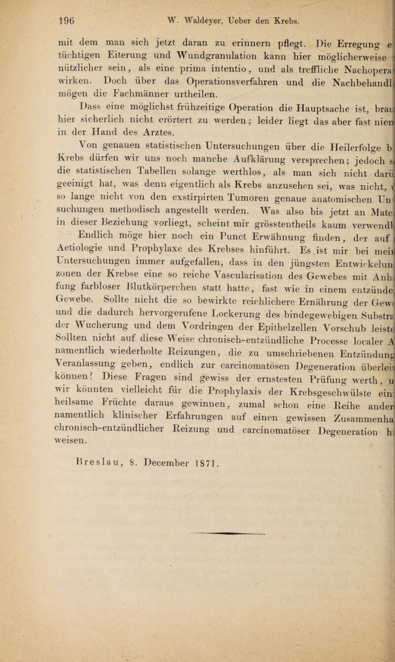 mit dem man sich jetzt daran zu erinnern pflegt. Die Erregung e tüchtigen Eiterung und Wundgranulation kann hier möglicherweise \ nützlicher sein, als eine prima intentio, und als treffliche Nachoperai wirken. Doch über das Operationsverfahren und die NachbehandF mögen die Fachmänner urtheilen. Dass eine möglichst frühzeitige Operation die Hauptsache ist, brao hier sicherlich nicht erörtert zu werden ; leider liegt das aber fast nieij in der Hand des Arztes. Von genauen statistischen Untersuchungen über die Heilerfolge b Krebs dürfen wir uns noch manche Aufklärung versprechen; jedoch gJ die statistischen Tabellen solange werthlos, als man sich nicht darf geeinigt hat, was denn eigentlich als Krebs anzusehen sei, was nicht, J so lange nicht von den exstirpirten Tumoren genaue anatomischen Un i suchungen methodisch angestellt werden. Was also bis jetzt an Matei m dieser Ueziehung \orliegt, scheint mir grösstentheils kaum verwendlf Endlich möge hier noch ein Punct Erwähnung finden, der auf j Aetiologie und Prophylaxe des Krebses hinführt. Es .ist mir bei meir Untersuchungen immer aufgefallen, dass in den jüngsten Entwickeln zonen der Krebse eine so reiche Yascularisation des Gewebes mit Anh fung farbloser Blutkörperchen statt hatte, fast wie in einem entzünde Gewebe, öollte nicht die so bewirkte reichlichere Ernährung der Gewi und die dadurch hervorgerufene Lockerung des bindegewebigen Substrat der Wucherung und dem Vordringen der Epithelzellen Vorschub leiste Sollten nicht auf diese Weise chronisch-entzündliche Processe localer A namentlich wiederholte Reizungen, die zu umschriebenen Entzündung Veianlassung geben, endlich zur carcinomatösen Degeneration überleit können? Diese Fragen sind gewiss der ernstesten Prüfung werth, u wn könnten vielleicht für die Prophylaxis der Krebsgeschwülste ein heilsame Früchte daraus gewinnen, zumal schon eine Reihe ander» namentlich klinischer Erfahrungen auf einen gewissen Zusammenha chronisch-entzündlicher Reizung und carcinomatöser Degeneration hi weisen. Breslau, 8. December 1871.