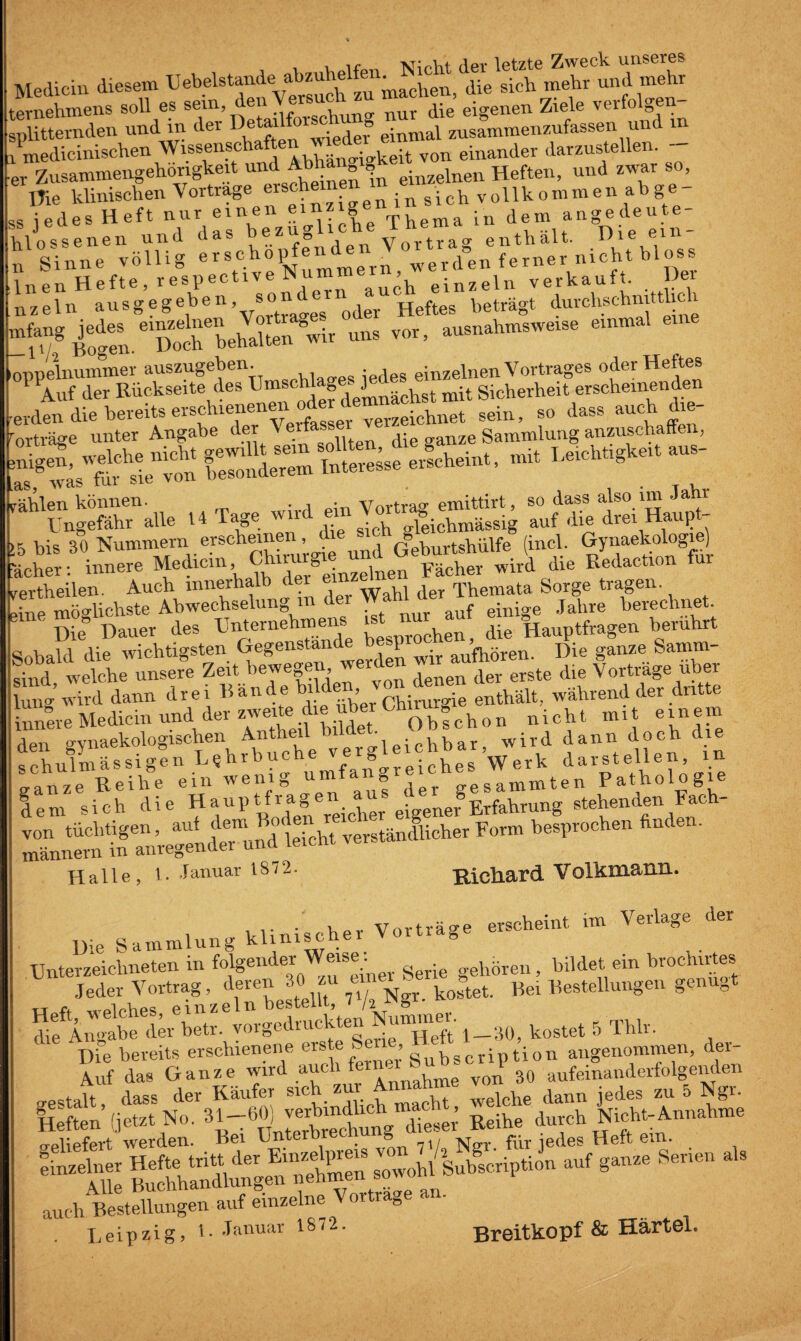 i i T^irht der letzte Zweck unseres Medicin diesem Uebelstande abzuhelfen^mh^ ^ ^ mehr und mehr ternehmens soll es sein, den ®rs<\ nur die eigenen Ziele verfolgen splitternden und in der De^i‘)\vigdel° einmal zusammenzufassen und in . medicinischen Wissensch juhänriakeit von einander darzustellen. ,r Zusammengehörigkeit und Abhang einzelnen Heften, und zwar so, nie klinischen Vortrage er8° . in s'jch vollkommen ab ge s jedes Heft nur einen einzige ln dem angedeute- Uossenen und das bezügliche ihema^ Die ein- i Sinne völlig erschop ene^ werden ferner nicht bloss iipn Hefte, respectiveNumme , • iu verkauft. Dei ,aeln ausgegeben, sondern auc .„trägt durclmhnittlidi “vo,> *“,t“ ppelnummer auszugeben. einzelnen Vortrages oder Heftes 1 Auf der Rückseite des U“f^d ji^kchst mit Sicherheit erscheinenden cden die bereits erschien e verzekdmet sein, so dass auch die- was tur sie vuu ^ Kien können. . , . Vavtvacr emittirt, so dass also nn Janr Ungefähr alle 14 Tage wir eil ^ slgjcbmässig auf die drei Haupt- bis 30 Nummern erscheinen , d Geburtshülfe (incl. Gynaekologie) her: innere Medicm, Chir g . j Fächer wird die Redaction ui rtheilen. Auch innerhalb der e« der Themata Sorge tragen, re möglichste Abwechselung in der W ejnige jahre berechnet. ' Die” Dauer des Unternehmens * die Hauptfragen berührt .bald die wichtigsten Gegenstände bespr^ Die ganze Samm- ad welche unsere Zeit bewegen, ^er , der erste die Vortrage über 'S i d dann drei Bände bildenb von denen während der dritte .nL Medicm und der zweite die über ^ nicllt ralt einem en gynaekologischen ^^“^uicEbar, wird dann doch die chulmässigenL«hrbucheverg Werk darstellen, in anze Reihe ein wenig umfang gesammten Pathologie em sich die H*'uP^^Teicher eigener®Erfahrung stehenden hach- SSÄÄ* verständlicher ft. Halle, i. J anuar 1872. Hichar d V olkmanxL. , klinischer Vorträge erscheint im Verlage der Hie Sammlung khniscner Unterzeichneten in folgender Weise hören, bildet ein brochir es Jeder Vortrag , deren 30. zu un ^ Bei Bestellungen genügt Heft welches, einzeln bestellt, /z 8 die Angabe der betr. vorged',u: e . Heft 1—30, kostet 5 Thlr. Die bereits erschienene erste » gubscription angenommen, der- Auf das Ganze wird aucl . , von 30 aufeinanderfolgenden gestalt dass der Käufer sich zur Annahme v dann jedes zu 5 Ngr. .ow.b/W.ip.~ .»f 8— Sen.» * -r- A o n o Rr. TTärtöl«