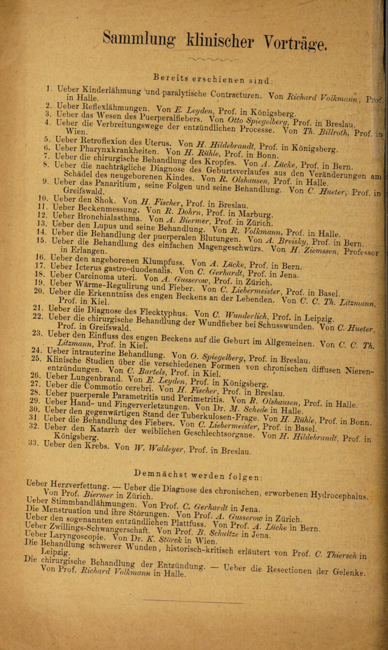 Sammlung klinischer Vorträge. Bereits erschienen sind: g ’• ütÄderl8hmUng UBd Pasche Contracturen. Von Richard Volkmann Y-d 4. Ueber die Verbreitungswege derentzündlthfr,%SP,e9elber9{ P™f. in Breslau. Wien. S S 061 entznndlichen Processe. Von Th. Billroth, Prof, m 6. Ueber Phalynxkrankheitln^Von^. ^Ulde^kTinl'^ “ KöniSsberS- 1- SÄ tSSS » Ä“- »* * Bern. 9. DeÄ&Stfc;f? Tr™’ ^fdin Hallenderungen a“ Greifswald. ’ “lne F°lgen Und seme Behandlung. Von C ffueter, Prof in 10. Ueber den Shok. Von ff. Fischer, Prof in Breslau ÄKS». KÄÄ'iSS: 14.’ Ueber dfe^hMdl^ Volkmann, Prof, in Halle. tÄg“-« *• «ä; vSÄäÜ? Jsw ft «.,, Basel. Prof, in Kiel. ^ Be°kens an der Lebenden. Von C. C. Th. Zitzmann, 22. Ueber die Vw“ Prof- in Leipzig Prof, in Greifswald' BehancUunS de>- Wundfieber bei Schusswunden. C. ffueter, ^Utz^nn^T. Beckens auf die Geburt im Allgemeinen. Von C. C. Th. 25.' Klhdsche'Studien5 über’dfe^frscMedene^F^^’ Pr°f' in BresIau- entzündungen. Von C. Bartels, ProfTn Kief””“ V° chl:onisehen diffusen Nieren- ll: diYcommotio clrobrf vÄ FrÄfSslau so.- prof- “Haiie- & ä“*B“‘ Königsberg. Chen Geschlechtsorgane. Von ff. Hildebrandt, Prof in • • Ueber den Krebs. Von W. Waldeyer, Prof, in Breslau. Demnächst werden folgen: .. . Vo.n ZSrkh1'6 Dia?nose Bes chronischen, erworbenen Hjdroeepbalus Ueber den sogenannten entzündbar»’Pl*+JrGusserow in Zürich. Ueber Zwillin'gs-SchwangeSrVon Prof »' f' Lücke in Bern. i Ke BehSg0SC°Pie- fon D «■ in wie? “ ,eD8- JJ. Leipzig. g SC Weler — historisch-kritisch erläutert von Prof. C. Thiersch in Von Prof. BichardVolbnann in Haiie''1™8' Ueber d!e Resectionen der Gelenke.