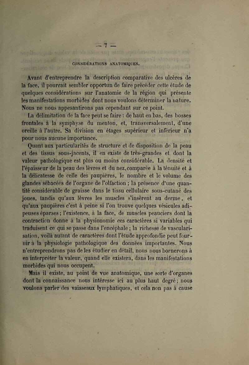 CONSIDÉRATIONS ANATOMIQUES. Avant d’entreprendre la description comparative des ulcères de la face, il pourrait sembler opportun de faire précéder cette étude de quelques considérations sur l’anatomie de la région qui présente les manifestations morbides dont nous voulons déterminer la nature. Nous ne nous appesantirons pas cependant sur ce point. La délimitation de la face peut se faire : de haut en bas, des bosses frontales à la symphyse du menton, et, transversalement, d’une oreille à l’autre. Sa division en étages supérieur et inférieur n’a pour nous aucune importance. Quant aux particularités de structure et de disposition de la peau et des tissus sous-jacents, il en existe de très-grandes et dont la valeur pathologique est plus ou moins considérable. La densité et l’épaisseur de la peau des lèvres et du nez,comparée à la ténuité et à la délicatesse de celle des paupières, le nombre et le volume des glandes sébacées de l’organe de l’olfaction ; la présence d’une quan¬ tité considérable de graisse dans le tissu cellulaire sous-cutané des joues, tandis qu’aux lèvres les muscles s’insèrent au derme, et qu’aux paupières c’est à peine si l’on trouve quelques vésicules adi¬ peuses éparses ; l’existence, à la face, de muscles peauciers dont la contraction donne à la physionomie ces caractères si variables qui traduisent ce qui se passe dans l’encéphale ; la richesse de vasculari¬ sation, voilà autant de caractères dont l’étude approfondie peut four¬ nir à la physiologie pathologique des données importantes. Nous n’entreprendrons pas de les étudier en détail, nous nous bornerons à en interpréter la valeur, quand elle existera, dans les manifestations morbides qui nous occupent. Mais il existe, au point de vue anatomique, une sorte d’organes dont la connaissance nous intéresse ici au plus haut degré ; nous voulons parler des vaisseaux lymphatiques, et cela non pas à cause