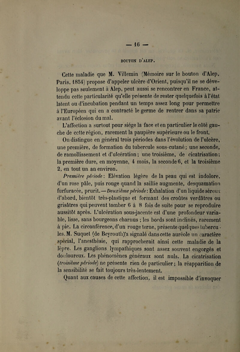 BOUTON D'ALEP. Cette maladie que M. Yillemin (Mémoire sur le bouton d’Alep, Paris, 1854) propose d’appeler ulcère d’Orient, puisqu’il ne se déve¬ loppe pas seulement à Alep, peut aussi se rencontrer en France, at¬ tendu cette particularité qu’elle présente de rester quelquefois à l’état latent ou d’incubation pendant un temps assez long pour permettre à l’Européen qui en a contracté le germe de rentrer dans sa patrie avant l’éclosion du mal. L’affection a surtout pour siège la face et en particulier le côté gau¬ che de ccttc région, rarement la paupière supérieure ou le front. On distingue en général trois périodes dans l’évolution de l’ulcère, une première, deformation du tubercule sous-cutané; une seconde, de ramollissement et d’ulcération ; une troisième, de cicatrisation; la première dure, en moyenne, 4 mois, la seconde 6, et la troisième 2, en tout un an environ. Première période : Elévation légère de la peau qui est indolore, d’un rose pâle, puis rouge quand la saillie augmente, desquamation furfuraoée, prurit. — Deuxième période'. Exhalation d’un liquideséreux d’abord, bientôt très-plastique et formant des croûtes verdâtres ou grisâtres qui peuvent tomber 6 à 8 fois de suite pour se reproduire aussitôt après. L’ulcération sous-jacente est d’une profondeur varia¬ ble, lisse, sans bourgeons charnus ; les bords sont inclinés, rarement à pic. La circonférence, d’un rouge terne, présente quelques tubercu • les.M. Suquet (de Beyrouth)'a signalé danscette auréole un caractère spécial, l’anesthésie, qui rapprocherait ainsi cette maladie de la lèpre. Les ganglions lympathiques sont assez souvent engorgés et douloureux. Les phénomènes généraux sont nuis. La cicatrisation (troisièmepériode) ne présente rien de particulier; la réapparition de la sensibilité se fait toujours très-lentement. Quant aux causes de cette affection, il est impossible d’invoquer