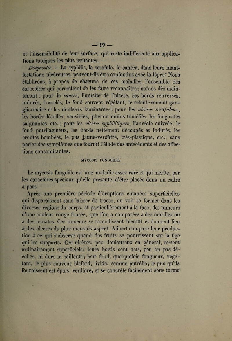 —— et l’insensibilité de leur surface, qui reste indifférente aux applica¬ tions topiques les plus irritantes. Diagnostic. — La syphilis, la scrofule, le cancer, dans leurs mani¬ festations ulcéreuses, peuvent-ils être confondus avec la lèpre? Nous établirons, à propos de chacune de ces maladies, l’ensemble des caractères qui permettent de les faire reconnaître; notons dès main¬ tenant ; pour le cancer, l’unicité de l’ulcère, ses bords renversés, indurés, bosselés, le fond souvent végétant, le retentissement gan¬ glionnaire et les douleurs lancinantes : pour les ulcères scrofuleux, les bords décollés, sensibles, plus ou moins tuméfiés, les fongosités saignantes, etc. ; pour les ulcères syphilitiques, l’auréole cuivrée, le fond putrilagineux, les bords nettement découpés et indurés, les croûtes bombées, le pus jaune-verdâtre, très-plastique, etc., sans parler des symptômes que fournit l’étude des antécédents et des affec¬ tions concomitantes. MYCOSIS FONGOÏDE. Le mycosis fongoïde est une maladie assez rare et qui mérite, par les caractères spéciaux qu’elle présente, d’être placée dans un cadre à part. Après une première période d’éruptions cutanées superficielles qui disparaissent sans laisser de traces, on voit se former dans les diverses régions du corps, et particulièrement à la face, des tumeurs d’une couleur rouge foncée, que l’on a comparées à des morilles ou à des tomates. Ces tumeurs se ramollissent bientôt et donnent lieu à des ulcères du plus mauvais aspect. Alibert compare leur produc¬ tion à ce qui s’observe quand des fruits se pourrissent sur la tige qui les supporte. Ces ulcères, peu douloureux en général, restent ordinairement superficiels; leurs bords sont nets, peu ou pas dé¬ collés, ni durs ni saillants ; leur fond, quelquefois fongueux, végé¬ tant, le plus souvent blafard, livide, comme putréfié ; le pus qu’ils fournissent est épais, verdâtre, et se concrète facilement sous forme