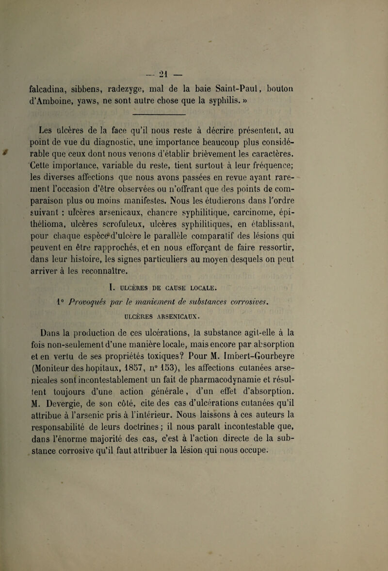 falcadina, sibbens, radezyge, mal de la baie Saint-Paul, bouton d’Amboine, yaws, ne sont autre chose que la syphilis. » Les ulcères de la face qu’il nous reste à décrire présentent, au point de vue du diagnostic, une importance beaucoup plus considé¬ rable que ceux dont nous venons d’établir brièvement les caractères. Cette importance, variable du reste, tient surtout à leur fréquence; les diverses affections que nous avons passées en revue ayant rare¬ ment l’occasion d’être observées ou n’offrant que des points de com¬ paraison plus ou moins manifestes. Nous les étudierons dans Tordre suivant : ulcères arsenicaux, chancre syphilitique, carcinome, épi- thélioma, ulcères scrofuleux, ulcères syphilitiques, en établissant, pour chaque espèce'd’ulcère le parallèle comparatif des lésions qui peuvent en être rapprochés, et en nous efforçant de faire ressortir, dans leur histoire, les signes particuliers au moyen desquels on peut arriver à les reconnaître. 1. ULCÈRES DE CAUSE LOCALE. 1° Provoqués par le maniement de substances corrosives. ULCÈRES ARSENICAUX. Dans la production de ces ulcérations, la substance agit-elle à la fois non-seulement d’une manière locale, mais encore par absorption et en vertu de ses propriétés toxiques? Pour M. Imbert-Gourbeyre (Moniteur des hôpitaux, 1857, n° 153), les affections cutanées arse¬ nicales sont incontestablement un fait de pharmacodynamie et résul¬ tent toujours d’une action générale, d’un effet d’absorption. M. Devergie, de son côté, cite des cas d’ulcérations cutanées qu’il attribue à l’arsenic pris à l’intérieur. Nous laissons à ces auteurs la responsabilité de leurs doctrines ; il nous paraît incontestable que, dans l’énorme majorité des cas, c’est à l’action directe de la sub¬ stance corrosive qu’il faut attribuer la lésion qui nous occupe.