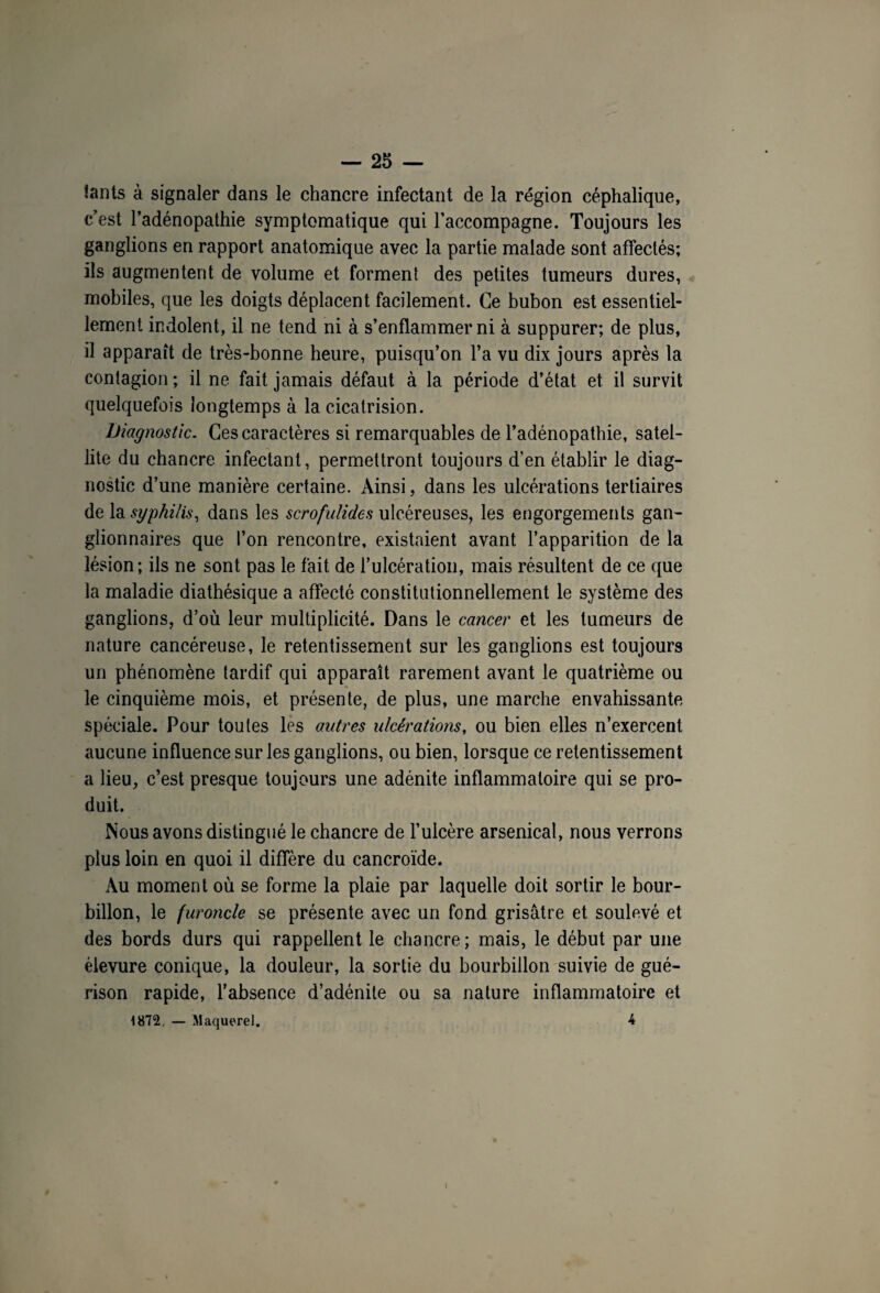 lants à signaler dans le chancre infectant de la région céphalique, c’est l’adénopathie symptomatique qui l’accompagne. Toujours les ganglions en rapport anatomique avec la partie malade sont affectés; ils augmentent de volume et forment des petites tumeurs dures, mobiles, que les doigts déplacent facilement. Ce bubon est essentiel¬ lement indolent, il ne tend ni à s’enflammer ni à suppurer; de plus, il apparaît de très-bonne heure, puisqu’on l’a vu dix jours après la contagion ; il ne fait jamais défaut à la période d’état et il survit quelquefois longtemps à la cicatrision. Diagnostic. Ces caractères si remarquables de l’adénopathie, satel¬ lite du chancre infectant, permettront toujours d’en établir le diag¬ nostic d’une manière certaine. Ainsi, dans les ulcérations tertiaires de la syphilis, dans les scrofulides ulcéreuses, les engorgements gan¬ glionnaires que l’on rencontre, existaient avant l’apparition de la lésion; ils ne sont pas le fait de l’ulcération, mais résultent de ce que la maladie diathésique a affecté constitutionnellement le système des ganglions, d’où leur multiplicité. Dans le cancer et les tumeurs de nature cancéreuse, le retentissement sur les ganglions est toujours un phénomène tardif qui apparaît rarement avant le quatrième ou le cinquième mois, et présente, de plus, une marche envahissante spéciale. Pour toutes les autres ulcérations, ou bien elles n’exercent aucune influence sur les ganglions, ou bien, lorsque ce retentissement a lieu, c’est presque toujours une adénite inflammatoire qui se pro¬ duit. Nous avons distingué le chancre de l’ulcère arsenical, nous verrons plus loin en quoi il diffère du cancroïde. Au moment où se forme la plaie par laquelle doit sortir le bour¬ billon, le furoncle se présente avec un fond grisâtre et soulevé et des bords durs qui rappellent le chancre; mais, le début par une élevure conique, la douleur, la sortie du bourbillon suivie de gué¬ rison rapide, l’absence d’adénite ou sa nature inflammatoire et 1872. — Maquerel. 4 i