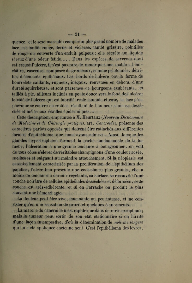 quence, et le sexe masculin compte un plus grand nombre de malades face est tantôt rouge, terne et violacée, tantôt grisâtre, pointillés de rouge ou couverte d’un enduit pulpeux ; elle sécrète un liquide séreux d’une odeur fétide. Dans les espèces de cavernes dont est creusé l’ulc.ère, il n’est pa^ rare de remarquer une matière blan¬ châtre, caséeuse, composée de grumeaux, comme pelotonnée, détri¬ tus d’éléments épithéliaux. Les bords de l’ulcère ont la forme de bourrelets saillants, rugueux, inégaux, renversés en dehors, d’une dureté squirrheuse, et sont parsemés de bourgeons exubérants, ici taillés à pic, ailleurs inclinés en pente douce vers le fond de l’ulcère; le côté de l’ulcère qui est lubrifié reste humide et rosé, la face péri¬ phérique se couvre de croûtes résultant de l’humeur sanieuse dessé¬ chée et mêlée aux écailles épidermiques. » Cette description, empruntée à M. Heurtaux (.Nouveau Dictionnaire de Médecine et de Chirurgie pratiques, art. Cancroide), présente des caractères parfois opposés qui doivent être rattachés aux différentes formes d’épithélioma que nous avons admises. Ainsi, lorsque les glandes hypertrophiées forment la partie fondamentale de la tu¬ meur, l’ulcération a une grande tendance à bourgeonner; on voit de tous côtés s’élever de véritables champignons d’une couleur rosée, mollasses et saignant au moindre attouchement. Si la néoplasie est essentiellement caractérisée par la prolifération de l’épithélium des papilles, l’ulcération présente une consistance plus grande, elle a moins de tendance à devenir végétante, sa surface se recouvre d’une couche noirâtre de cellules épithéliales desséchées et déformées; cette couche est très-adhérente, et si on l’arrache on produit le plus souvent une hémorrhagie. La douleur peut être vive, lancinante ou peu intense, et ne con¬ sister qu’en une sensation de prurit et quelques élancements. La marche du cancroïde n’est rapide que dans de rares exceptions ; mais la tumeur peut sortir de son état stationnaire si on l’irrite d’une façon intempestive, d’où la dénomination de noli me tangere qui lui a été appliquée anciennement. C’est l’épithélioma des lèvres.