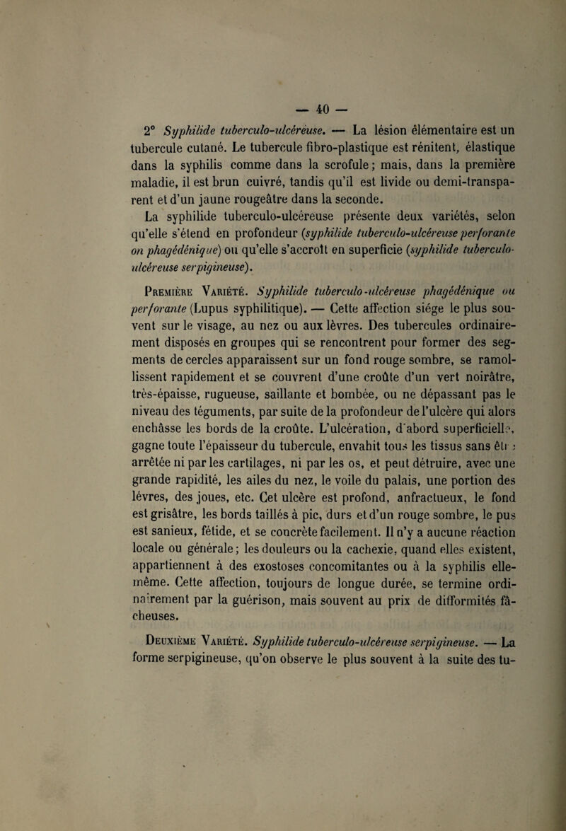 2° Syphilide tuberculo-ulcérèuse. — La lésion élémentaire est un tubercule cutané. Le tubercule fibro-plastique est rénitent, élastique dans la syphilis comme dans la scrofule ; mais, dans la première maladie, il est brun cuivré, tandis qu’il est livide ou demi-transpa¬ rent et d’un jaune rougeâtre dans la seconde. La syphilide tuberculo-ulcéreuse présente deux variétés, selon qu’elle s’étend en profondeur (syphilide tuberculo-ulcéreuse perforante on phagédénique) ou qu’elle s’accroît en superficie (syphilide tuberculo- ulcéreuse serpigineuse). Première Variété. Syphilide tuberculo-ulcéreuse phagédénique ou perforante (Lupus syphilitique). — Cette affection siège le plus sou¬ vent sur le visage, au nez ou aux lèvres. Des tubercules ordinaire¬ ment disposés en groupes qui se rencontrent pour former des seg¬ ments de cercles apparaissent sur un fond rouge sombre, se ramol¬ lissent rapidement et se couvrent d’une croûte d’un vert noirâtre, très-épaisse, rugueuse, saillante et bombée, ou ne dépassant pas le niveau des téguments, par suite de la profondeur de l’ulcère qui alors enchâsse les bords de la croûte. L’ulcération, d'abord superficielle, gagne toute l’épaisseur du tubercule, envahit tous les tissus sans êti j arrêtée ni parles cartilages, ni par les os, et peut détruire, avec une grande rapidité, les ailes du nez, le voile du palais, une portion des lèvres, des joues, etc. Cet ulcère est profond, anfractueux, le fond est grisâtre, les bords taillés à pic, durs et d’un rouge sombre, le pus est sanieux, fétide, et se concrète facilement. Il n’y a aucune réaction locale ou générale; les douleurs ou la cachexie, quand elles existent, appartiennent à des exostoses concomitantes ou à la syphilis elle- même. Cette affection, toujours de longue durée, se termine ordi¬ nairement par la guérison, mais souvent au prix de difformités fâ¬ cheuses. Deuxième Variété. Syphilide tuberculo-ulcéreuse serpigineuse. —La forme serpigineuse, qu’on observe le plus souvent à la suite des tu-