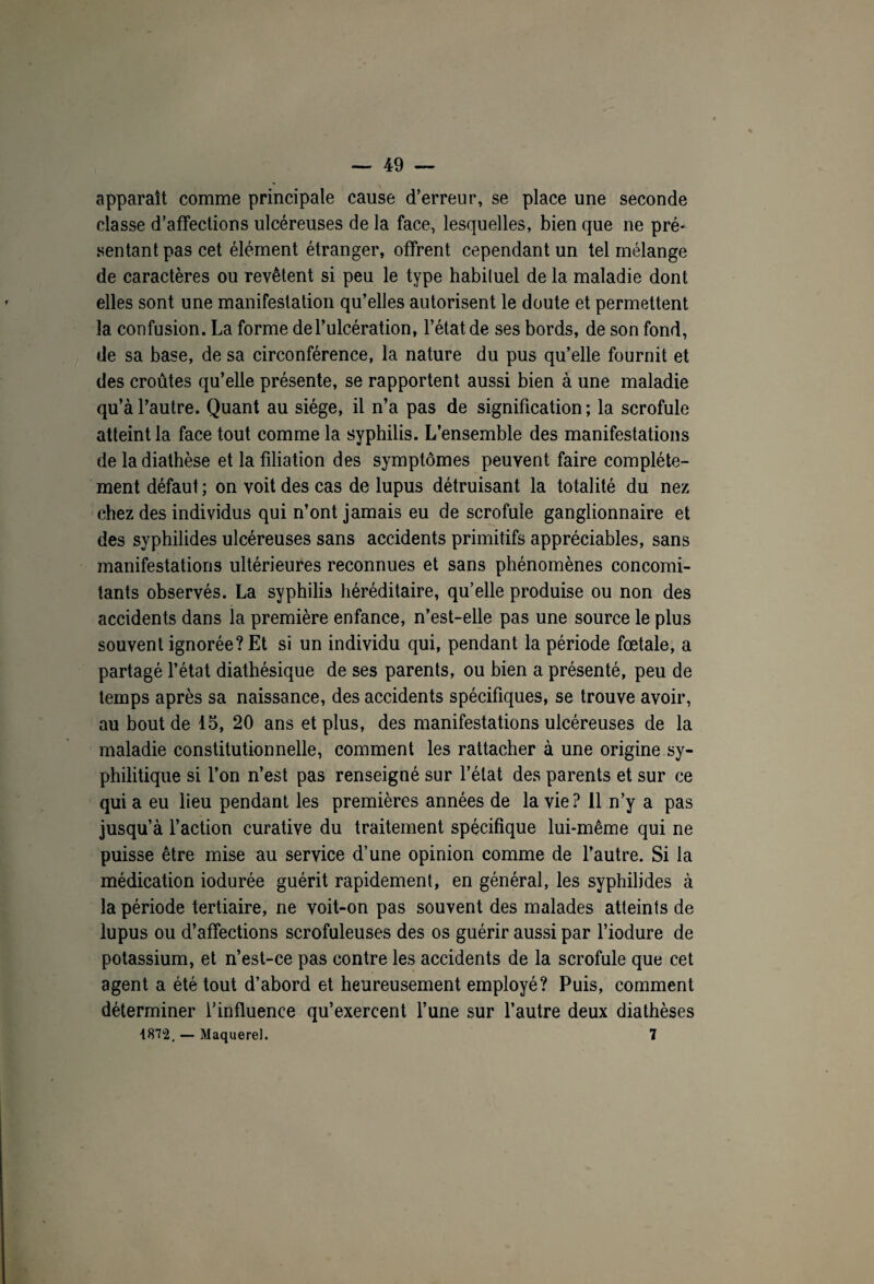 apparaît comme principale cause d’erreur, se place une seconde classe d’affections ulcéreuses de la face, lesquelles, bien que ne pré¬ sentant pas cet élément étranger, offrent cependant un tel mélange de caractères ou revêtent si peu le type habiluel de la maladie dont elles sont une manifestation qu’elles autorisent le doute et permettent la confusion. La forme de l’ulcération, l’état de ses bords, de son fond, de sa base, de sa circonférence, la nature du pus qu’elle fournit et des croûtes qu’elle présente, se rapportent aussi bien à une maladie qu’à l’autre. Quant au siège, il n’a pas de signification ; la scrofule atteint la face tout comme la syphilis. L’ensemble des manifestations de la diathèse et la filiation des symptômes peuvent faire complète¬ ment défaut; on voit des cas de lupus détruisant la totalité du nez chez des individus qui n’ont jamais eu de scrofule ganglionnaire et des syphilides ulcéreuses sans accidents primitifs appréciables, sans manifestations ultérieures reconnues et sans phénomènes concomi¬ tants observés. La syphilis héréditaire, qu’elle produise ou non des accidents dans ia première enfance, n’est-elle pas une source le plus souvent ignorée? Et si un individu qui, pendant la période fœtale, a partagé l’état diathésique de ses parents, ou bien a présenté, peu de temps après sa naissance, des accidents spécifiques, se trouve avoir, au bout de 15, 20 ans et plus, des manifestations ulcéreuses de la maladie constitutionnelle, comment les rattacher à une origine sy¬ philitique si l’on n’est pas renseigné sur l’état des parents et sur ce qui a eu lieu pendant les premières années de la vie? 11 n’y a pas jusqu’à l’action curative du traitement spécifique lui-même qui ne puisse être mise au service d’une opinion comme de l’autre. Si la médication iodurée guérit rapidement, en général, les syphilides à la période tertiaire, ne voit-on pas souvent des malades atteints de lupus ou d’affections scrofuleuses des os guérir aussi par l’iodure de potassium, et n’est-ce pas contre les accidents de la scrofule que cet agent a été tout d’abord et heureusement employé? Puis, comment déterminer l’influence qu’exercent l’une sur l’autre deux diathèses 1872, — Maquerel. 7