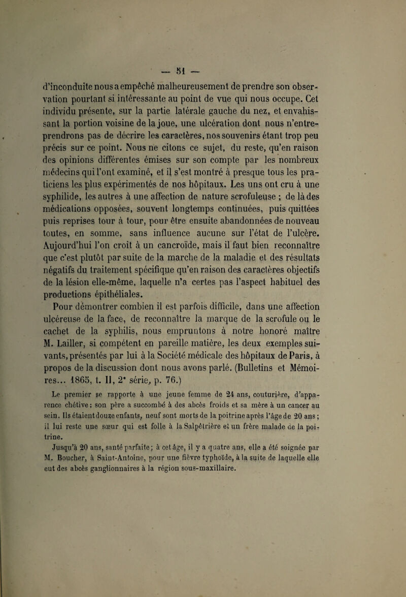 d’inconduite nous a empêché malheureusement de prendre son obser* vation pourtant si intéressante au point de vue qui nous occupe. Cet individu présente, sur la partie latérale gauche du nez, et envahis¬ sant la portion voisine de la joue, une ulcération dont nous n’entre¬ prendrons pas de décrire les caractères, nos souvenirs étant trop peu précis sur ce point. Nous ne citons ce sujet, du reste, qu’en raison des opinions différentes émises sur son compte par les nombreux médecins qui l’ont examiné, et il s’est montré à presque tous les pra¬ ticiens les plus expérimentés de nos hôpitaux. Les uns ont cru à une syphilide, les autres à une affection de nature scrofuleuse ; de là des médications opposées, souvent longtemps continuées, puis quittées puis reprises tour à tour, pour être ensuite abandonnées de nouveau toutes, en somme, sans influence aucune sur l’état de l’ulcère. Aujourd’hui l’on croit à un cancroïde, mais il faut bien reconnaître que c’est plutôt par suite de la marche de la maladie et des résultats négatifs du traitement spécifique qu’en raison des caractères objectifs de la lésion elle-même, laquelle n’a certes pas l’aspect habituel des productions épithéliales. Pour démontrer combien il est parfois difficile, dans une affection ulcéreuse de la face, de reconnaître la marque de la scrofule ou le cachet de la syphilis, nous empruntons à notre honoré maître M. Lailler, si compétent en pareille matière, les deux exemples sui¬ vants, présentés par lui à la Société médicale des hôpitaux de Paris, à propos de la discussion dont nous avons parlé. (Bulletins et Mémoi¬ res... 1865, t. IJ, 29 série, p. 76.) Le premier se rapporte à une jeune femme de 24 ans, couturière, d’appa¬ rence chétive; son père a succombé à des abcès froids et sa mère à un cancer au sein. Ils étaient douze enfants, neuf sont morts de la poitrine après l’âge de 20 ans ; il lui reste une sœur qui est folle à la Salpêtrière et un frère malade de la poi¬ trine. Jusqu’à 20 ans, santé parfaite; à cet âge, il y a quatre ans, elle a été soignée par M. Boucher, à Saint-Antoine, pour une fièvre typhoïde, à la suite de laquelle elle eut des abcès ganglionnaires à la région sous-maxillaire.