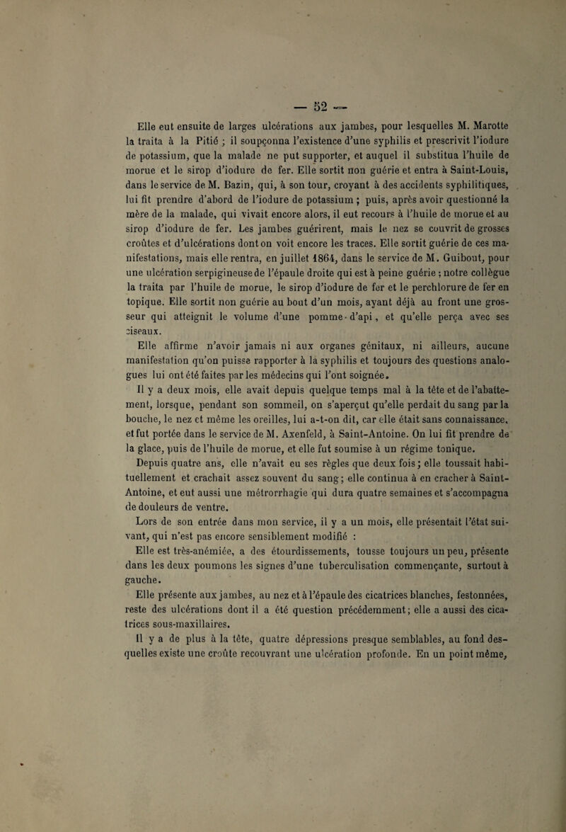 Elle eut ensuite de larges ulcérations aux jambes, pour lesquelles M. Marotte la traita à la Pitié ; il soupçonna l’existence d’une syphilis et prescrivit l’iodure de potassium, que la malade ne put supporter, et auquel il substitua l’huile de morue et le sirop d’iodure de fer. Elle sortit non guérie et entra à Saint-Louis, dans le service de M. Bazin, qui, à son tour, croyant à des accidents syphilitiques, lui fit prendre d’abord de l’iodure de potassium ; puis, après avoir questionné la mère de la malade, qui vivait encore alors, il eut recours à l’huile de morue et au sirop d’iodure de fer. Les jambes guérirent, mais le nez se couvrit de grosses croûtes et d’ulcérations dont on voit encore les traces. Elle sortit guérie de ces ma¬ nifestations, mais elle rentra, en juillet 1864, dans le service de M. Guibout, pour une ulcération serpigineusede l’épaule droite qui est à peine guérie ; notre collègue la traita par l’huile de morue, le sirop d’iodure de fer et le perchlorure de fer en topique. Elle sortit non guérie au bout d’un mois, ayant déjà au front une gros¬ seur qui atteignit le volume d’une pomme-d’api, et qu’elle perça avec ses ciseaux. Elle affirme n’avoir jamais ni aux organes génitaux, ni ailleurs, aucune manifestation qu’on puisse rapporter à la syphilis et toujours des questions analo¬ gues lui ont été faites parles médecins qui l’ont soignée. Il y a deux mois, elle avait depuis quelque temps mal à la tête et de l’abatte¬ ment, lorsque, pendant son sommeil, on s’aperçut qu’elle perdait du sang par la bouche, le nez et même les oreilles, lui a-t-on dit, car elle était sans connaissance, et fut portée dans le service de M. Axenfeld, à Saint-Antoine. On lui fit prendre de la glace, puis de l’huile de morue, et elle fut soumise à un régime tonique. Depuis quatre ans, elle n’avait eu ses règles que deux fois; elle toussait habi¬ tuellement et.crachait assez souvent du sang; elle continua à en cracher à Saint- Antoine, et eut aussi une métrorrhagie qui dura quatre semaines et s’accompagna de douleurs de ventre. Lors de son entrée dans mon service, il y a un mois, elle présentait l’état sui¬ vant, qui n’est pas encore sensiblement modifié : Elle est très-anémiée, a des étourdissements, tousse toujours un peu, présente dans les deux poumons les signes d’une tuberculisation commençante, surtout à gauche. Elle présente aux jambes, au nez et à l’épaule des cicatrices blanches, festonnées, reste des ulcérations dont il a été question précédemment; elle a aussi des cica¬ trices sous-maxillaires. Il y a de plus à la tête, quatre dépressions presque semblables, au fond des¬ quelles existe une croûte recouvrant une ulcération profonde. En un point même.