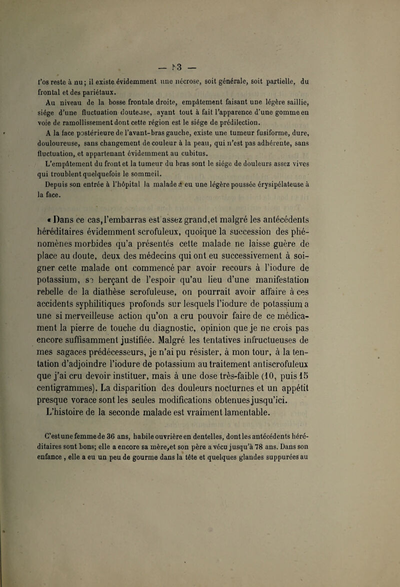 — >3 — l’os reste à nu; il existe évidemment une nécrose, soit générale, soit partielle, du frontal et des pariétaux. Au niveau de la bosse frontale droite, empâtement faisant une légère saillie, siège d’une fluctuation doutejse, ayant tout à fait l’apparence d’une gomme en voie de ramollissement dont cette région est le siège de prédilection. A la face postérieure de l’avant-bras gauche, existe une tumeur fusiforme, dure, douloureuse, sans changement de couleur à la peau, qui n’est pas adhérente, sans fluctuation, et appartenant évidemment au cubitus. L’empâtement du front et la tumeur du bras sont le siège de douleurs assez vives qui troublent quelquefois le sommeil. Depuis son entrée à l’hôpital la malades eu une légère poussée érysipélateuse à la face. « Dans ce cas,l’embarras est assez grand,et malgré les antécédents héréditaires évidemment scrofuleux, quoique la succession des phé¬ nomènes morbides qu’a présentés cette malade ne laisse guère de place au doute, deux des médecins qui ont eu successivement à soi¬ gner celte malade ont commencé par avoir recours à l’iodure de potassium, sa berçant de l’espoir qu’au lieu d’une manifestation rebelle de la diathèse scrofuleuse, on pourrait avoir affaire à ces accidents syphilitiques profonds sur lesquels l’iodure de potassium a une si merveilleuse action qu’on a cru pouvoir faire de ce médica¬ ment la pierre de touche du diagnostic, opinion que je ne crois pas encore suffisamment justifiée. Malgré les tentatives infructueuses de mes sagaces prédécesseurs, je n’ai pu résister, à mon tour, à la ten¬ tation d’adjoindre l’iodure de potassium au traitement antiscrofuleux que j’ai cru devoir instituer, mais à une dose très-faible (10, puis 15 centigrammes). La disparition des douleurs nocturnes et un appétit presque vorace sont les seules modifications obtenues jusqu’ici. L’histoire de la seconde malade est vraiment lamentable. C’est une femme de 36 ans, habile ouvrière en dentelles, dont les antécédents héré¬ ditaires sont bons; elle a encore sa mère,et son père a vécu jusqu’à 78 ans. Dans son enfance , elle a eu un peu de gourme dans la tête et quelques glandes suppurées au