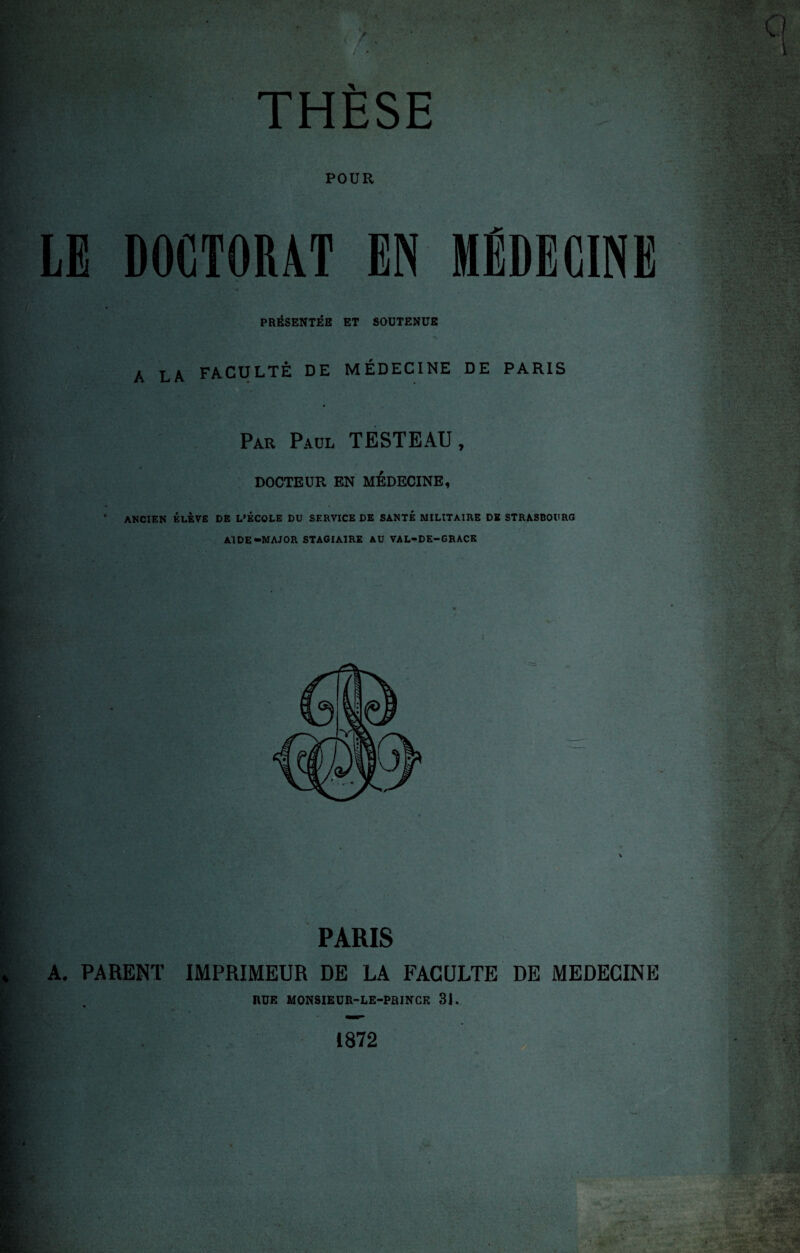 ■V»*; THÈSE POUR DOCTORAT PRÉSENTÉE ET SOUTENUE A LA FACULTÉ DE MÉDECINE DE PARIS Par Paul TESTEAU, DOCTEUR EN MEDECINE, ANCIEN ÉLÈVE DE L'ÉCOLE DU SERVICE DE SANTÉ MILITAIRE DE STRASBOURG Al DE-MAJOR STAGIAIRE AU VAL-DE-GRACE PARIS A. PARENT IMPRIMEUR DE LA FACULTE DE MEDECINE HUE MONSIEUR-LE-PRJNCF. 31. 1872