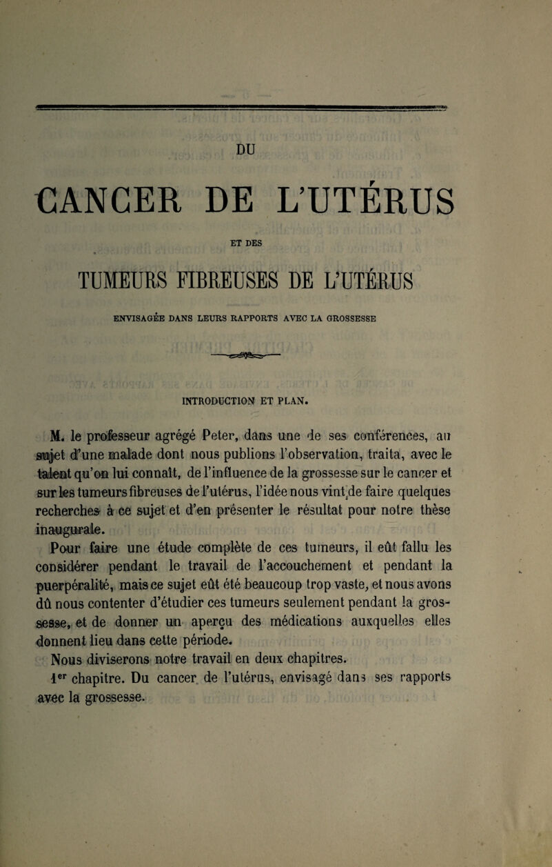 DU CANCER DE L’UTÉRUS ET DES TUMEURS FIBREUSES DE L’UTÉRUS ENVISAGÉE DANS LEURS RAPPORTS AVEC LA GROSSESSE INTRODUCTION ET PLAN. M. le professeur agrégé Peter, dans une de ses conférences, au sujet d”une malade dont nous publions l’observation, traita, avec le talent qu’on lui connaît, de l’influence de la grossesse sur le cancer et sur les tumeurs fibreuses de l’utérus, l’idée nous vinfde faire quelques recherches à ce sujet et d’en présenter le résultat pour notre thèse inaugurale. Pour faire une étude complète de ces tumeurs, il eût fallu les considérer pendant le travail de l’accouchement et pendant la puerpéralité, mais ce sujet eût été beaucoup trop vaste, et nous avons dû nous contenter d’étudier ces tumeurs seulement pendant la gros¬ sesse, et de donner un aperçu des médications auxquelles elles donnent lieu dans cette période. Nous diviserons notre travail en deux chapitres. 1er chapitre. Du cancer de l’utérus, envisagé dans ses rapports avee la grossesse.