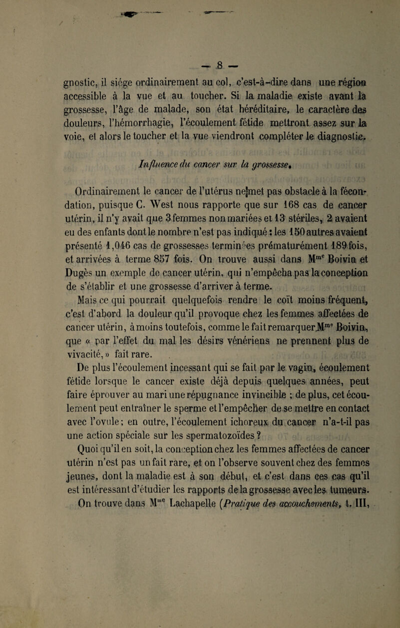 •san— gnostic, il siège ordinairement au col, c’est-à-dire dans une région accessible à la vue et au toucher. Si la maladie existe avant la grossesse, l’âge de malade, son état héréditaire, le caractère des douleurs, l’hémorrhagie, l’écoulement fétide mettront assez sur la voie, et alors le toucher et la vue viendront compléter le diagnostic. Influence du cancer sur la grossesse# Ordinairement le cancer de l’utérus ne]met pas obstacle à la fécon¬ dation, puisque C. West nous rapporte que sur 168 cas de cancer utérin, il n’y avait que 3femmes nonmariées et 13 stériles, 2 avaient eu des enfants dont le nombre n’est pas indiqué : les 150 autres avaient présenté 1,046 cas de grossesses terminées prématurément 189 fois, et arrivées à terme 857 fois. On trouve aussi dans Mme Boivin et Dugès un exemple de cancer utérin, qui n’empêcha pas la conception de s’établir et une grossesse d’arriver à terme. Mais ce qui pourrait quelquefois rendre le coït moins fréquent, c’est d’abord la douleur qu’il provoque chez les femmes affectées de cancer utérin, àmoins toutefois, comme le fait remarquerJMme Boivin, que « par l’effet du mal les désirs vénériens, ne prennent plus de vivacité, » fait rare. De plus l’écoulement incessant qui se fait par le vagin, écoulement fétide lorsque le cancer existe déjà depuis quelques années, peut faire éprouver au mari une répugnance invincible ; de plus, cet écou¬ lement peut entraîner le sperme et l’empêcher de se mettre en contact avec l’ovule; en outre, l’écoulement ichoreux du cancer n’a-t-il pas une action spéciale sur les spermatozoïdes ? Quoi qu’il en soit, la conception chez les femmes affectées de cancer utérin n’est pas un fait rare, et on l’observe souvent chez des femmes jeunes, dont la maladie est à son début, et c’est dans ces cas qu’il est intéressant d’étudier les rapports de la grossesse avec les tumeurs. On trouve dans Mme Lachapelle [Pratique des accouchements, t. III,