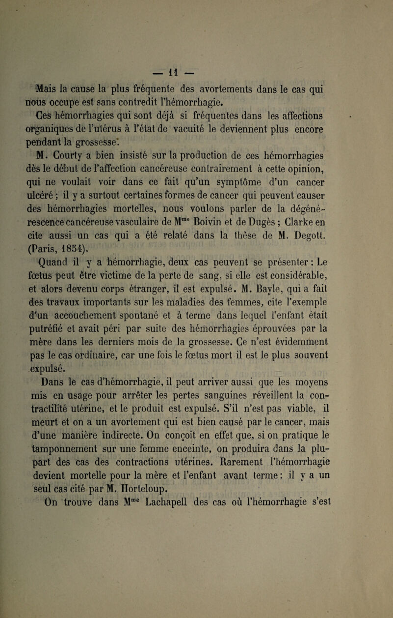 Mais la cause la plus fréquente des avortements dans le cas qui nous occupe est sans contredit l’hémorrhagie. Ces hémorrhagies qui sont déjà si fréquentes dans les affections organiques de l’utérus à l’état de vacuité le deviennent plus encore pendant la grossesse’. M. Courty a bien insisté sur la production de ces hémorrhagies dès le début de l’affection cancéreuse contrairement à cette opinion, qui ne voulait voir dans ce fait qu’un symptôme d’un cancer ulcéré ; il y a surtout certaines formes de cancer qui peuvent causer des hémorrhagies mortelles, nous voulons parler de la dégéné¬ rescence cancéreuse vasculaire de Mme Boivin et de Dugès ; Clarke en cite aussi un cas qui a été relaté dans la thèse de M. Degott. (Paris, 1854), Quand il y a hémorrhagie, deux cas peuvent se présenter : Le fœtus peut être victime de la perte de sang, si elle est considérable, et alors devenu corps étranger, il est expulsé. M. Bayle, qui a fait des travaux importants sur les maladies des femmes, cite l’exemple d’un accouchement spontané et à terme dans lequel l’enfant était putréfié et avait péri par suite des hémorrhagies éprouvées par la mère dans les derniers mois de la grossesse. Ce n’est évidemment pas le cas ordinaire, car une fois le fœtus mort il est le plus souvent expulsé. Dans le cas d’hémorrhagie, il peut arriver aussi que les moyens mis en usage pour arrêter les pertes sanguines réveillent la con¬ tractilité utérine, et le produit est expulsé. S’il n’est pas viable, il meurt et on a un avortement qui est bien causé par le cancer, mais d’une manière indirecte. On conçoit en effet que, si on pratique le tamponnement sur une femme enceinte, on produira dans la plu¬ part des cas des contractions utérines. Rarement l’hémorrhagie devient mortelle pour la mère et l’enfant avant terme : il y a un seul cas cité par M. Horteloup. On trouve dans Mme Lachapell des cas où l’hémorrhagie s’est