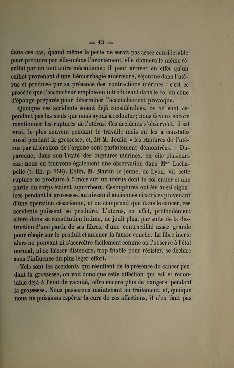 dans ces cas, quand même la perte ne serait pas assez considérable pour produire par elle-même l’avortement, elle donnera le même ré¬ sultat par un tout autre mécanisme ; il peut arriver en effet qu’un caillot provenant d’une hémorrhagie antérieure, séjourne dans l’uté¬ rus et produise par sa présence des contractions utérines : c’est ce procédé que l’accoucheur emploie en introduisant dans le col un cône d’éponge préparée pour déterminer l’accouchement provoqué. Quoique ces accidents soient déjà considérables, ce ne sont ce¬ pendant pas les seuls que nous ayons à redouter ; nous devons encore mentionner les ruptures de l’utérus. Ces accidents s’observent, il est vrai, le plus souvent pendant le travail; mais on les a constatés aussi pendant la grossesse, et, dit M. Joulin « les ruptures de l’uté¬ rus par altération de l’organe sont parfaitement démontrées. » Du- parcque, dans son Traité des ruptures utérines, en cite plusieurs cas; nous en trouvons également une observation dans Mme Lacha¬ pelle (t. 111, p. 158). Enfin, M. Martin le jeune, de Lyon, vit cette rupture se produire à 5 mois sur un utérus dont le col entier et une partie du corps étaient squirrheux. Ces ruptures ont été aussi signa¬ lées pendant la grossesse, au niveau d’anciennes cicatrices provenant d’une opération césarienne, et on comprend que dans le cancer, ces accidents puissent se produire. L’utérus, en effet, profondément altéré dans sa constitution intime, ne jouit plus, par suite de la des¬ truction d’une partie de ses fibres, d’une contractilité assez grande pour réagir sur le produit et amener la fausse couche. La fibre inerte alors ne pouvant ni s’accroître facilement comme on l’observe à l’état normal, ni se laisser distendre, trop friable pour résister, se déchire sous l’influence du plus léger effort. Tels sont les accidents qui résultent de la présence du cancer pen¬ dant la grossesse, on voit donc que cette affection qui est si redou¬ table déjà à l’état de vacuité, offre encore plus de dangers pendant la grossesse. Nous passerons maintenant au traitement, et, quoique nous ne puissions espérer la cure de ces affections, il n’en faut pas