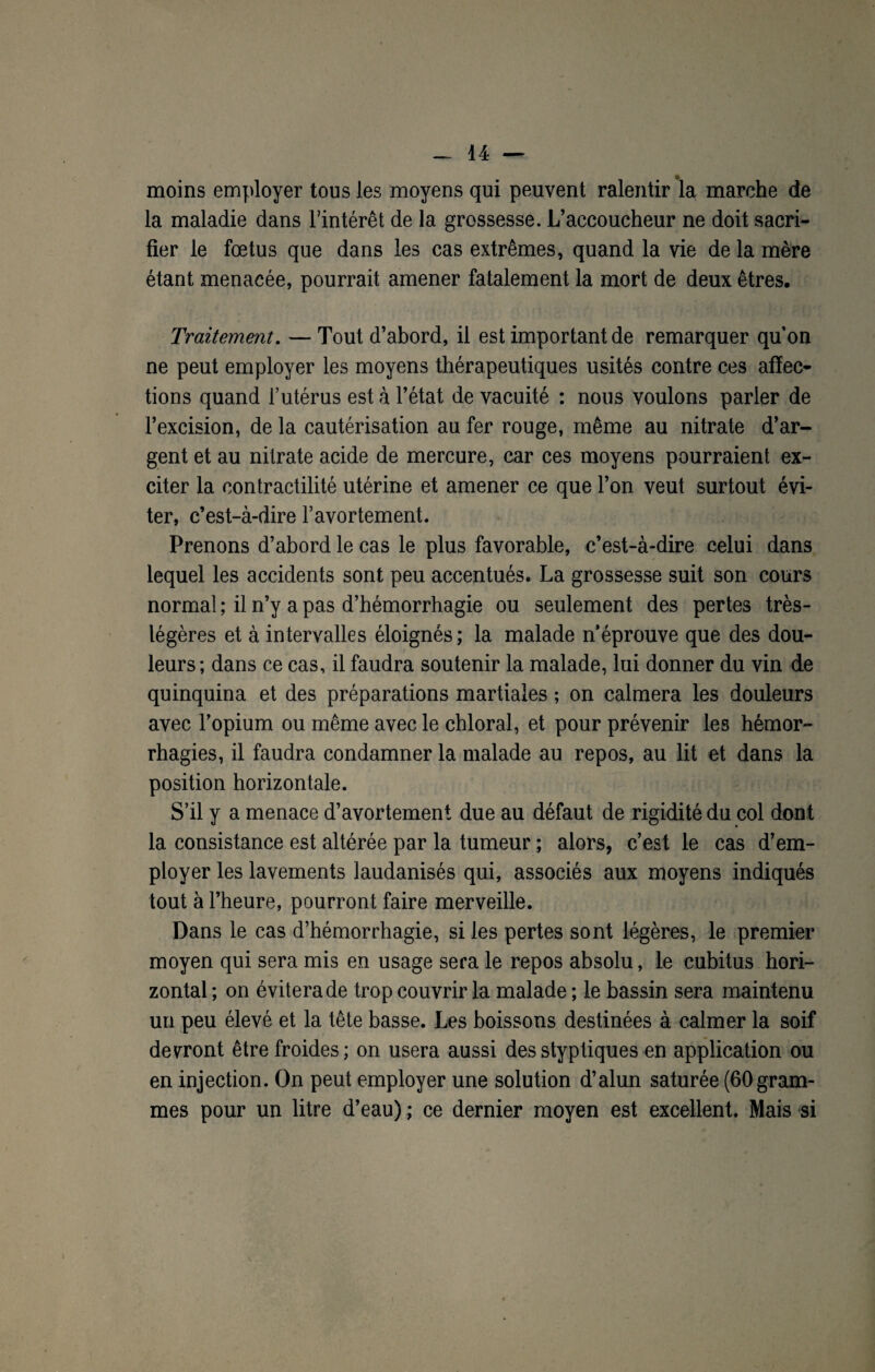 moins employer tous les moyens qui peuvent ralentir la marche de la maladie dans l’intérêt de la grossesse. L’accoucheur ne doit sacri¬ fier le foetus que dans les cas extrêmes, quand la vie de la mère étant menacée, pourrait amener fatalement la mort de deux êtres. Traitement. — Tout d’abord, il est important de remarquer quon ne peut employer les moyens thérapeutiques usités contre ces affec¬ tions quand l’utérus est à l’état de vacuité : nous voulons parler de l’excision, de la cautérisation au fer rouge, même au nitrate d’ar¬ gent et au nitrate acide de mercure, car ces moyens pourraient ex¬ citer la contractilité utérine et amener ce que l’on veut surtout évi¬ ter, c’est-à-dire l’avortement. Prenons d’abord le cas le plus favorable, c’est-à-dire celui dans lequel les accidents sont peu accentués. La grossesse suit son cours normal ; il n’y a pas d’hémorrhagie ou seulement des pertes très- légères et à intervalles éloignés; la malade n’éprouve que des dou¬ leurs; dans ce cas, il faudra soutenir la malade, lui donner du vin de quinquina et des préparations martiales ; on calmera les douleurs avec l’opium ou même avec le chloral, et pour prévenir les hémor¬ rhagies, il faudra condamner la malade au repos, au lit et dans la position horizontale. S’il y a menace d’avortement due au défaut de rigidité du col dont la consistance est altérée par la tumeur ; alors, c’est le cas d’em¬ ployer les lavements laudanisés qui, associés aux moyens indiqués tout à l’heure, pourront faire merveille. Dans le cas d’hémorrhagie, si les pertes sont légères, le premier moyen qui sera mis en usage sera le repos absolu, le cubitus hori¬ zontal ; on évitera de trop couvrir la malade ; le bassin sera maintenu un peu élevé et la tête basse. Les boissons destinées à calmer la soif devront être froides; on usera aussi desstyptiques en application ou en injection. On peut employer une solution d’alun saturée (60gram¬ mes pour un litre d’eau) ; ce dernier moyen est excellent. Mais si