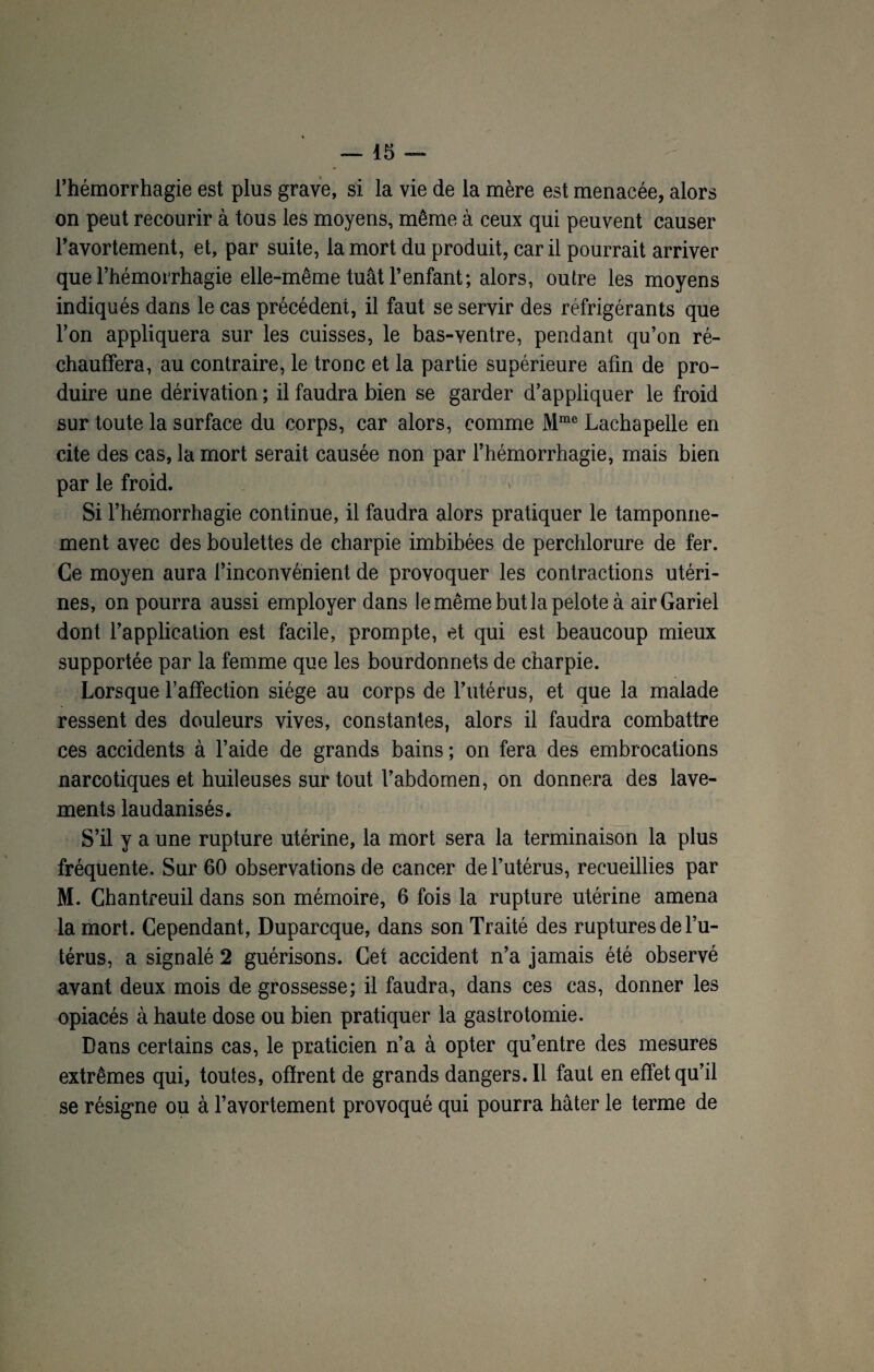 l’hémorrhagie est plus grave, si la vie de la mère est menacée, alors on peut recourir à tous les moyens, même à ceux qui peuvent causer l’avortement, et, par suite, la mort du produit, car il pourrait arriver que l’hémorrhagie elle-même tuât l’enfant; alors, outre les moyens indiqués dans le cas précédent, il faut se servir des réfrigérants que l’on appliquera sur les cuisses, le bas-ventre, pendant qu’on ré¬ chauffera, au contraire, le tronc et la partie supérieure afin de pro¬ duire une dérivation ; il faudra bien se garder d’appliquer le froid sur toute la surface du corps, car alors, comme Mme Lachapelle en cite des cas, la mort serait causée non par l’hémorrhagie, mais bien par le froid. Si l’hémorrhagie continue, il faudra alors pratiquer le tamponne¬ ment avec des boulettes de charpie imbibées de perchlorure de fer. Ce moyen aura l’inconvénient de provoquer les contractions utéri¬ nes, on pourra aussi employer dans le même but la pelote à airGariel dont l’application est facile, prompte, et qui est beaucoup mieux supportée par la femme que les bourdonnets de charpie. Lorsque l’affection siège au corps de l’utérus, et que la malade ressent des douleurs vives, constantes, alors il faudra combattre ces accidents à l’aide de grands bains ; on fera des embrocations narcotiques et huileuses sur tout l’abdomen, on donnera des lave¬ ments laudanisés. S’il y a une rupture utérine, la mort sera la terminaison la plus fréquente. Sur 60 observations de cancer de l’utérus, recueillies par M. Chantreuil dans son mémoire, 6 fois la rupture utérine amena la mort. Cependant, Duparcque, dans son Traité des ruptures de l’u¬ térus, a signalé 2 guérisons. Cet accident n’a jamais été observé avant deux mois de grossesse; il faudra, dans ces cas, donner les opiacés à haute dose ou bien pratiquer la gastrotomie. Dans certains cas, le praticien n’a à opter qu’entre des mesures extrêmes qui, toutes, offrent de grands dangers.il faut en effet qu’il se résigne ou à l’avortement provoqué qui pourra hâter le terme de