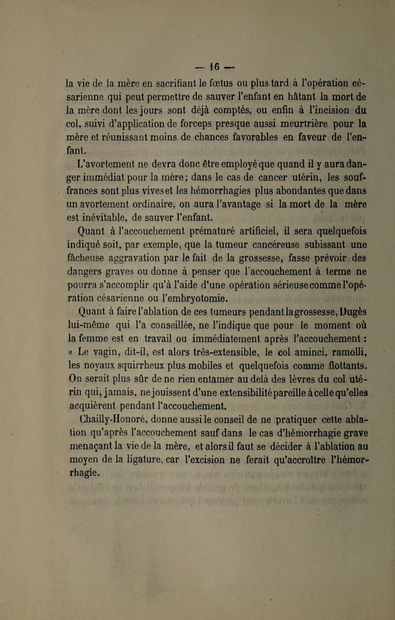 / 16 — la vie de la mère en sacrifiant le fœtus ou plus tard à l’opération cé¬ sarienne qui peut permettre de sauver l’enfant en hâtant la mort de la mère dont les jours sont déjà comptés, ou enfin à l’incision du col, suivi d’application de forceps presque aussi meurtrière pour la mère et réunissant moins de chances favorables en faveur de l’en¬ fant. L’avortement ne devra donc être employé que quand il y aura dan¬ ger immédiat pour la mère; dans le cas de cancer utérin, les souf¬ frances sont plus vives et les hémorrhagies plus abondantes que dans un avortement ordinaire, on aura l’avantage si la mort de la mère est inévitable, de sauver l’enfant. Quant à l'accouchement prématuré artificiel, il sera quelquefois indiqué soit, par exemple, que la tumeur cancéreuse subissant une fâcheuse aggravation par le fait de la grossesse, fasse prévoir des dangers graves ou donne à penser que l'accouchement à terme ne pourra s’accomplir qu’à l’aide d’une opération sérieuse comme l’opé¬ ration césarienne ou l’embryotomie. Quant à faire l’ablation de ces tumeurs pendant lagrossesse, Dugès lui-même qui l’a conseillée, ne l’indique que pour le moment où la femme est en travail ou immédiatement après l’accouchement : « Le vagin, dit-il, est alors très-extensible, le col aminci, ramolli, les noyaux squirrheux plus mobiles et quelquefois comme flottants. On serait plus sûr de ne rien entamer au delà des lèvres du col uté¬ rin qui, jamais, ne jouissent d’une extensibilité pareille à celle qu’elles acquièrent pendant l’accouchement. Chailly-Honoré, donne aussi le conseil de ne pratiquer cette abla¬ tion qu’après l’accouchement sauf dans le cas d’hémorrhagie grave menaçant la vie de la mère, et alors il faut se décider à l’ablation au moyen de la ligature, car l’excision ne ferait qu’accroître l’hémor¬ rhagie.