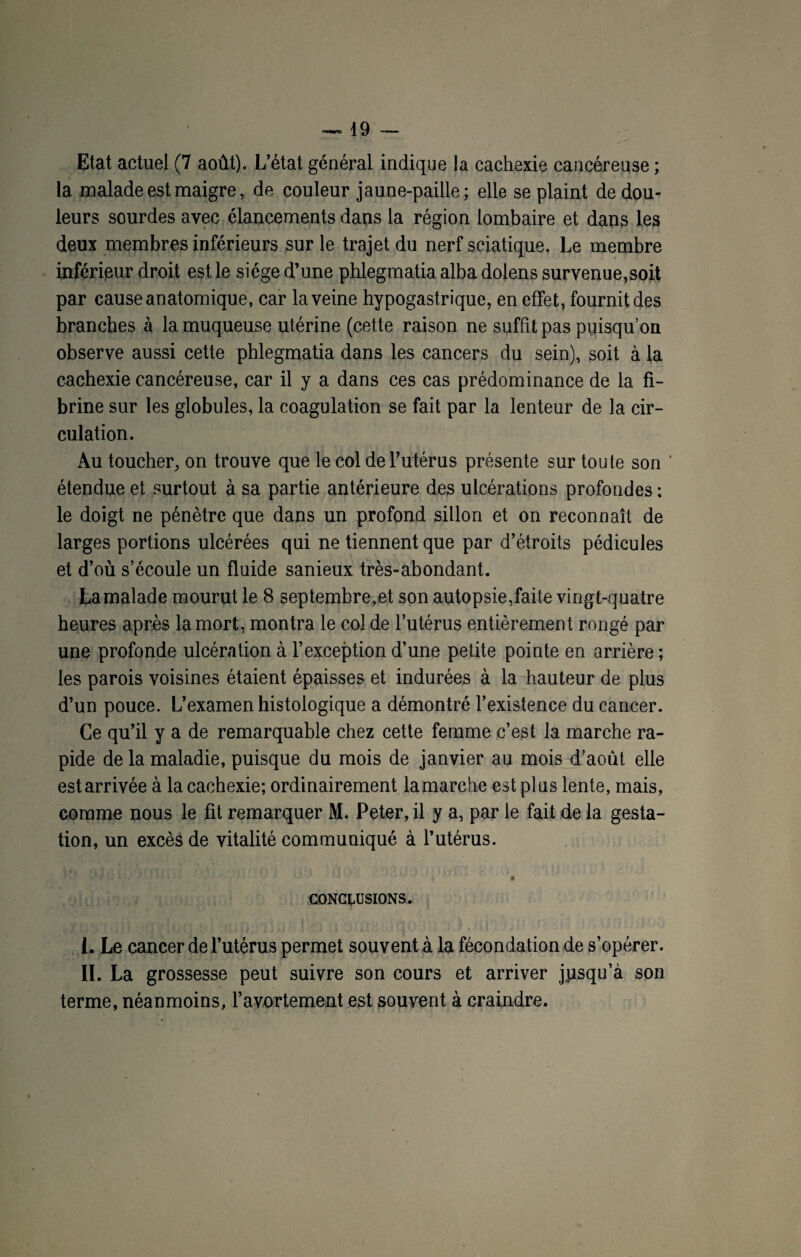 Etat actuel (7 août). L’état général indique la cachexie cancéreuse ; la malade est maigre, de couleur jaune-paille; elle se plaint de dou¬ leurs sourdes avec élancements dans la région lombaire et dans les deux membres inférieurs sur le trajet du nerf sciatique. Le membre inférieur droit est le siège d’une phlegmatia alba dolens survenue,soit par cause anatomique, car la veine hypogastrique, en effet, fournit des branches à la muqueuse utérine (cette raison ne suffit pas puisqu’on observe aussi cette phlegmatia dans les cancers du sein), soit à la cachexie cancéreuse, car il y a dans ces cas prédominance de la fi¬ brine sur les globules, la coagulation se fait par la lenteur de la cir¬ culation. Au toucher, on trouve que le col de l’utérus présente sur toute son ’ étendue et surtout à sa partie antérieure des ulcérations profondes ; le doigt ne pénètre que dans un profond sillon et on reconnaît de larges portions ulcérées qui ne tiennent que par d’étroits pédicules et d’où s’écoule un fluide sanieux très-abondant. Lamalade mourut le 8 septembre,et son autopsie,faite vingt-quatre heures après la mort, montra le col de l’utérus entièrement rongé par une profonde ulcération à l’exception d’une petite pointe en arrière ; les parois voisines étaient épaisses et indurées à la hauteur de plus d’un pouce. L’examen histologique a démontré l’existence du cancer. Ce qu’il y a de remarquable chez cette femme c’est la marche ra¬ pide de la maladie, puisque du mois de janvier au mois d’août elle estarrivée à la cachexie; ordinairement lamarche est plus lente, mais, comme nous le fit remarquer M. Peter, il y a, par le fait de la gesta¬ tion, un excès de vitalité communiqué à l’utérus. CONCLUSIONS. I. Le cancer de l’utérus permet souvent à la fécondation de s’opérer. II. La grossesse peut suivre son cours et arriver jpsqu’à son terme, néanmoins, l’avortement est souvent à craindre.