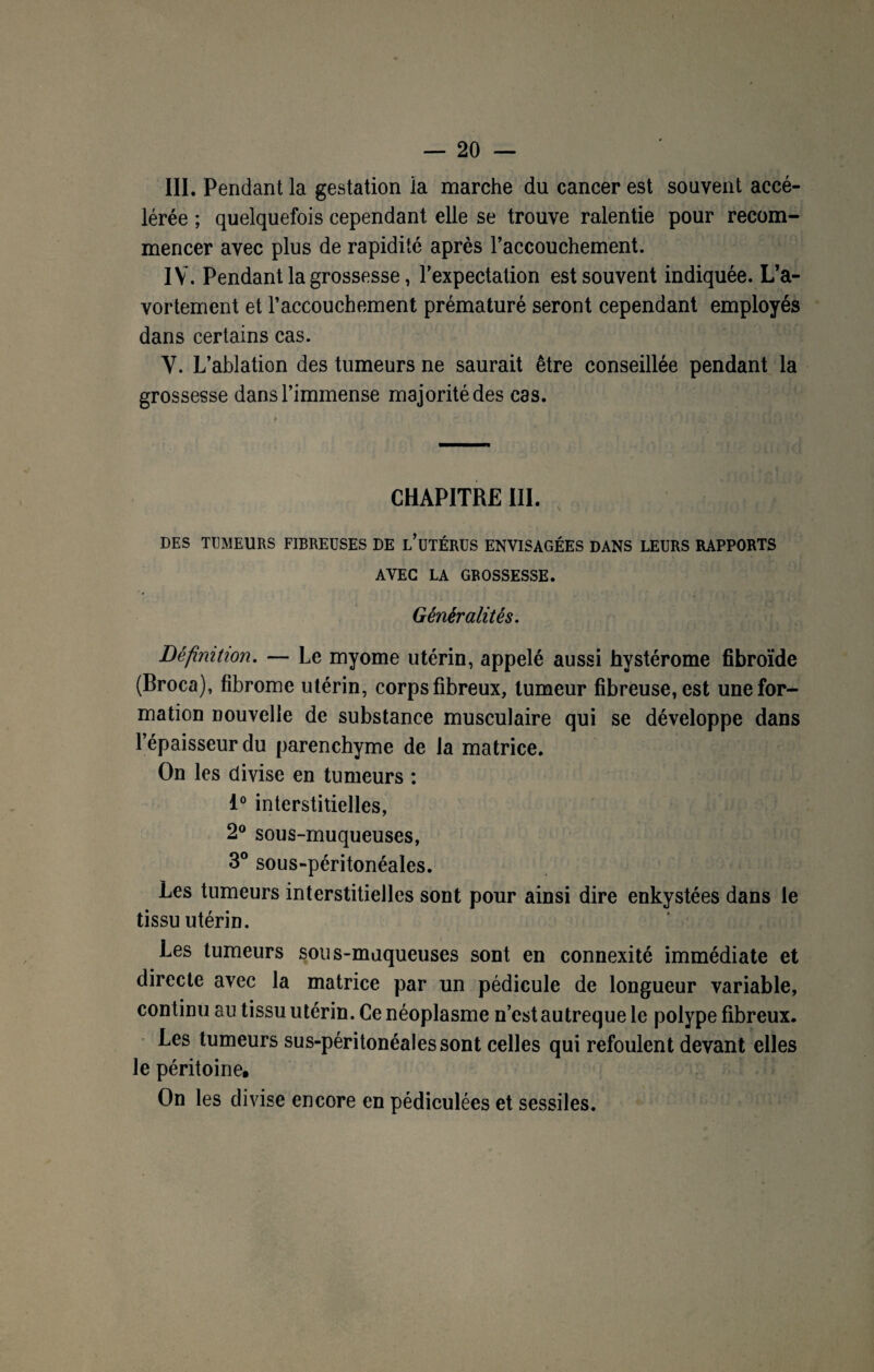 III. Pendant la gestation la marche du cancer est souvent accé¬ lérée ; quelquefois cependant elle se trouve ralentie pour recom¬ mencer avec plus de rapidité après l’accouchement. IV. Pendant la grossesse, l’expectation est souvent indiquée. L’a¬ vortement et l’accouchement prématuré seront cependant employés dans certains cas. V. L’ablation des tumeurs ne saurait être conseillée pendant la grossesse dans l’immense majorité des cas. CHAPITRE III. DES TUMEURS FIBREUSES DE l’üTÉRUS ENVISAGÉES DANS LEURS RAPPORTS AVEC LA GROSSESSE. Généralités. Définition. — Le myome utérin, appelé aussi hystérome fibroïde (Broca), fibrome utérin, corps fibreux, tumeur fibreuse, est une for¬ mation nouvelle de substance musculaire qui se développe dans l’épaisseur du parenchyme de la matrice. On les divise en tumeurs : 1° interstitielles, 2° sous-muqueuses, 3° sous-péritonéales. Les tumeurs interstitielles sont pour ainsi dire enkystées dans le tissu utérin. Les tumeurs sous-muqueuses sont en connexité immédiate et directe avec la matrice par un pédicule de longueur variable, continu au tissu utérin. Ce néoplasme n’est autreque le polype fibreux. Les tumeurs sus-péritonéales sont celles qui refoulent devant elles le péritoine. On les divise encore en pédiculées et sessiles.