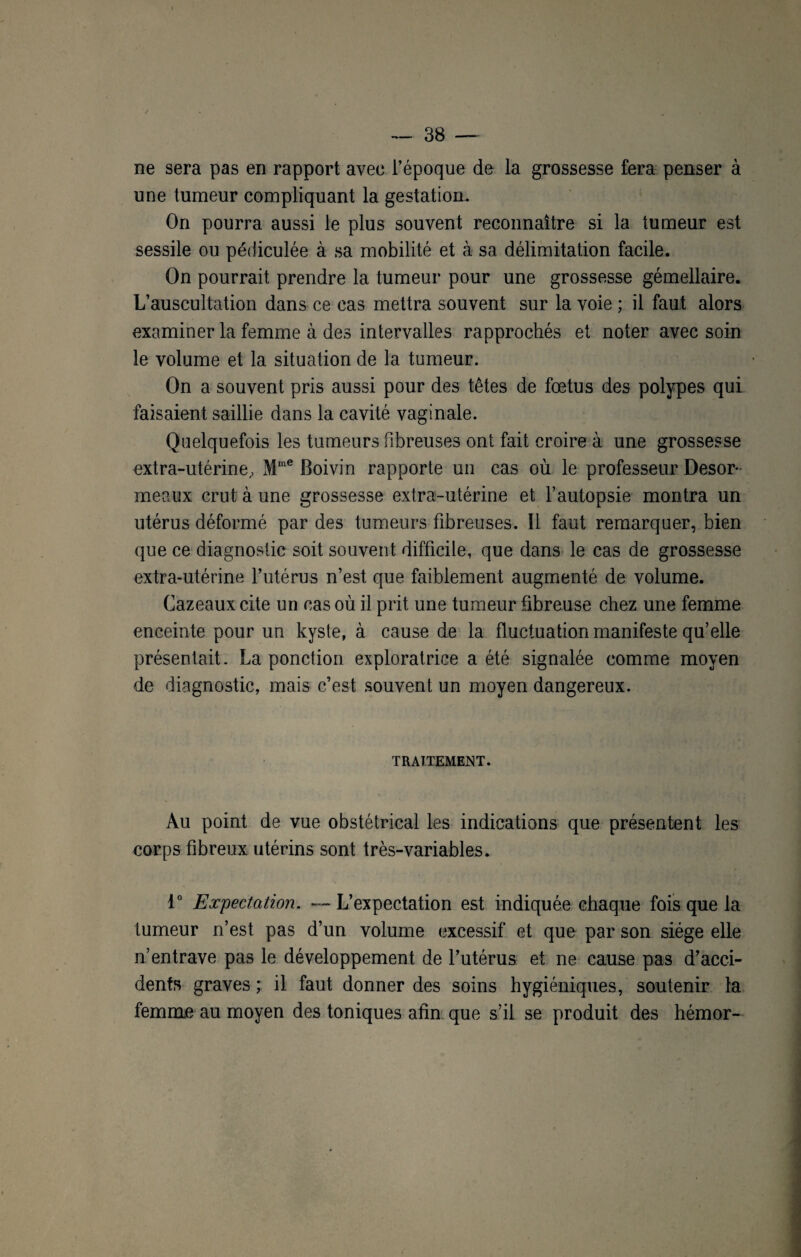 ne sera pas en rapport avec l’époque de la grossesse fera penser à une tumeur compliquant la gestation. On pourra aussi le plus souvent reconnaître si la tumeur est sessile ou pédiculée à sa mobilité et à sa délimitation facile. On pourrait prendre la tumeur pour une grossesse gémellaire. L’auscultation dans ce cas mettra souvent sur la voie ; il faut alors examiner la femme à des intervalles rapprochés et noter avec soin le volume et la situation de la tumeur. On a souvent pris aussi pour des têtes de fœtus des polypes qui faisaient saillie dans la cavité vaginale. Quelquefois les tumeurs fibreuses ont fait croire à une grossesse extra-utérine, Mme Boivin rapporte un cas où le professeur Desor¬ meaux crut à une grossesse extra-utérine et l’autopsie montra un utérus déformé par des tumeurs fibreuses. Il faut remarquer, bien que ce diagnostic soit souvent difficile, que dans le cas de grossesse extra-utérine l’utérus n’est que faiblement augmenté de volume. Cazeaux cite un cas où il prit une tumeur fibreuse chez une femme enceinte pour un kyste, à cause de la fluctuation manifeste qu’elle présentait. La ponction exploratrice a été signalée comme moyen de diagnostic, mais c’est souvent un moyen dangereux. TRAITEMENT. Au point de vue obstétrical les indications que présentent les corps fibreux utérins sont très-variables. 1° Expectation. — L’expectation est indiquée chaque fois que la tumeur n’est pas d’un volume excessif et que par son siège elle n’entrave pas le développement de l’utérus et ne cause pas d’acci¬ dents graves ; il faut donner des soins hygiéniques, soutenir la femme au moyen des toniques afin que s’il se produit des hémor-