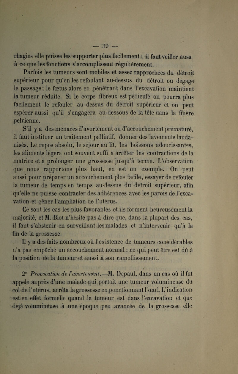 rhagies elle puisse les supporter plus facilement ; il faut veiller auss à ce que les fonctions s’accomplissent régulièrement. Parfois les tumeurs sont mobiles et assez rapprochées du détroit supérieur pour qu’en les refoulant au-dessus du détroit ou dégage le passage; le fœtus alors en pénétrant dans l’excavation maintient la tumeur réduite. Si le corps fibreux est pédiculé on pourra plus facilement le refouler au-dessus du détroit supérieur et on peut espérer aussi qu’il s’engagera au-dessous de la tête dans la filière pelvienne. S’il y a des menaces d’avortement ou d’accouchement prématuré, il faut instituer un traitement palliatif, donner des lavements lauda- nisés. Le repos absolu, le séjour au lit, les boissons adoucissantes, les aliments légers ont souvent suffi à arrêter les contractions de la matrice et à prolonger une grossesse jusqu’à terme. L’observation que nous rapportons plus haut, en est un exemple. On peut aussi pour préparer un accouchement plus facile, essayer de refouler la tumeur de temps en temps au-dessus du détroit supérieur, afin ' qu’elle ne puisse contracter des adhérences avec les parois de l’exca- vation et gêner l’ampliation de l’utérus. Ce sont les cas les plus favorables et iis forment heureusement la majorité, et M. Blot n’hésite pas à dire que, dans la plupart des cas, il faut s’abstenir en surveillant les malades et n’intervenir qu’à la fin de la grossesse. 11 y a des faits nombreux où l’existence de tumeurs considérables n’a pas empêché un accouchement normal : ce qui peut être est dû à la position de 1a. tumeur et aussi à son ramollissement. 2° Provocation de ïavortement.—M. Depaul, dans un cas où il fut appelé auprès d’une malade qui portait une tumeur volumineuse du col de l’utérus, arrêta la grossesse en ponctionnant l’œuf. L’indication est en effet formelle quand la tumeur est dans l’excavation et que déjà volumineuse à une époque peu avancée de la grossesse elle