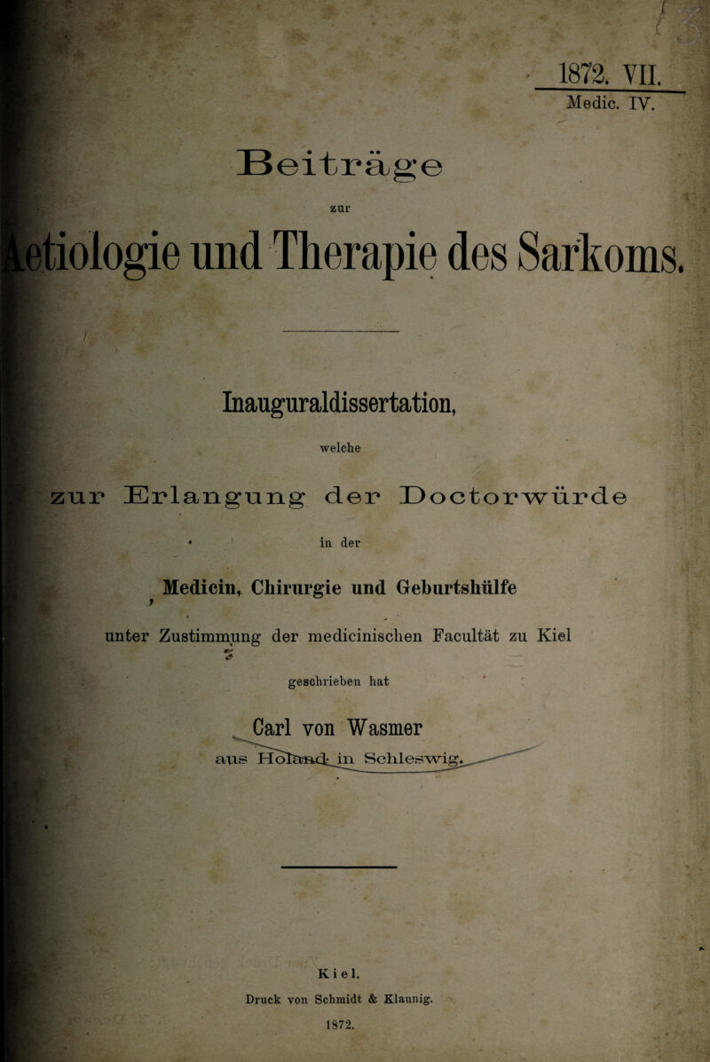 1872. VII. Medic. IV. e r : •• . zur etiologie und Therapie des Sarkoms. ... Inauguraldissertation, ‘».V- welche zur Erlanguner der Doctorwürde v*; in der 4^ Mediein, Chirurgie und Geburtshülfe unter Zustimmung der medicinischen Facultät zu Kiel f ■ geschrieben hat q, '■ Carl von Wasmer aus Ho in Schleswig. v f Kiel. Druck von Schmidt & Klaunig. 1872.
