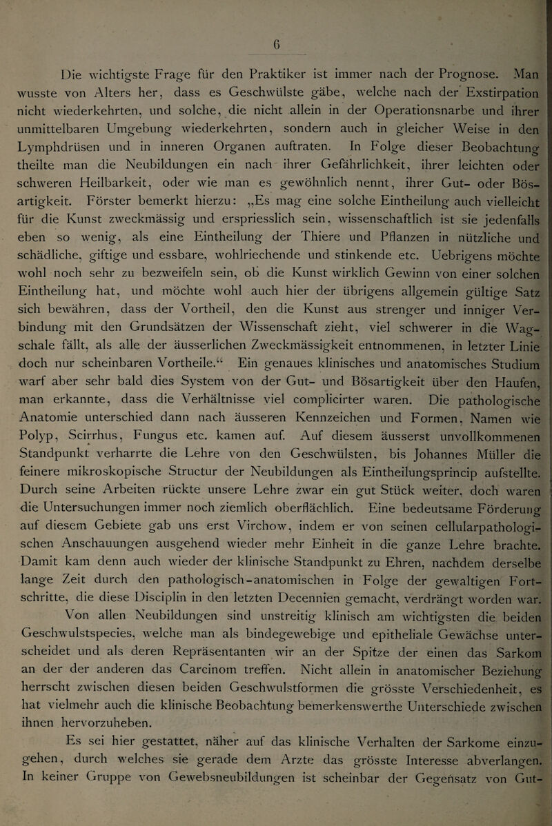 Die wichtigste Frage für den Praktiker ist immer nach der Prognose. Man wusste von Alters her, dass es Geschwülste gäbe, welche nach der Exstirpation nicht wiederkehrten, und solche, die nicht allein in der Operationsnarbe und ihrer unmittelbaren Umgebung wiederkehrten, sondern auch in gleicher Weise in den Lymphdrüsen und in inneren Organen auftraten. In Folge dieser Beobachtung theilte man die Neubildungen ein nach ihrer Gefährlichkeit, ihrer leichten oder schweren Heilbarkeit, oder wie man es gewöhnlich nennt, ihrer Gut- oder Bös¬ artigkeit. Förster bemerkt hierzu: „Es mag eine solche Eintheilung auch vielleicht für die Kunst zweckmässig und erspriesslich sein, wissenschaftlich ist sie jedenfalls eben so wenig, als eine Eintheilung der Thiere und Pflanzen in nützliche und schädliche, giftige und essbare, wohlriechende und stinkende etc. Uebrigens möchte wohl noch sehr zu bezweifeln sein, ob die Kunst wirklich Gewinn von einer solchen Eintheilung hat, und möchte wohl auch hier der übrigens allgemein gültige Satz sich bewähren, dass der Vortheil, den die Kunst aus strenger und inniger Ver¬ bindung mit den Grundsätzen der Wissenschaft zieht, viel schwerer in die Wag¬ schale fällt, als alle der äusserlichen Zweckmässigkeit entnommenen, in letzter Linie doch nur scheinbaren Vortheile.“ Ein genaues klinisches und anatomisches Studium warf aber sehr bald dies System von der Gut- und Bösartigkeit über den Haufen, man erkannte, dass die Verhältnisse viel complicirter waren. Die pathologische Anatomie unterschied dann nach äusseren Kennzeichen und Formen, Namen wie Polyp, Scirrhus, Fungus etc. kamen auf. Auf diesem äusserst unvollkommenen Standpunkt verharrte die Lehre von den Geschwülsten, bis Johannes Müller die feinere mikroskopische Structur der Neubildungen als Eintheilungsprincip aufstellte. Durch seine Arbeiten rückte unsere Lehre zwar ein gut Stück weiter, doch waren ; die Untersuchungen immer noch ziemlich oberflächlich. Eine bedeutsame Förderung auf diesem Gebiete gab uns erst Virchow, indem er von seinen cellularpathologi¬ schen Anschauungen ausgehend wieder mehr Einheit in die ganze Lehre brachte. Damit kam denn auch wieder der klinische Standpunkt zu Ehren, nachdem derselbe lange Zeit durch den pathologisch-anatomischen in Folge der gewaltigen Fort¬ schritte, die diese Disciplin in den letzten Decennien gemacht, verdrängt worden war. Von allen Neubildungen sind unstreitig klinisch am wichtigsten die beiden Geschwulstspecies, welche man als bindegewebige und epitheliale Gewächse unter¬ scheidet und als deren Repräsentanten wir an der Spitze der einen das Sarkom an der der anderen das Carcinom treffen. Nicht allein in anatomischer Beziehung herrscht zwischen diesen beiden Geschwulstformen die grösste Verschiedenheit, es hat vielmehr auch die klinische Beobachtung bemerkenswerthe Unterschiede zwischen ihnen hervorzuheben. Es sei hier gestattet, näher auf das klinische Verhalten der Sarkome einzu- gehen, durch welches sie gerade dem Arzte das grösste Interesse abverlangen. In keiner Gruppe von Gewebsneubildungen ist scheinbar der Gegensatz von Gut-