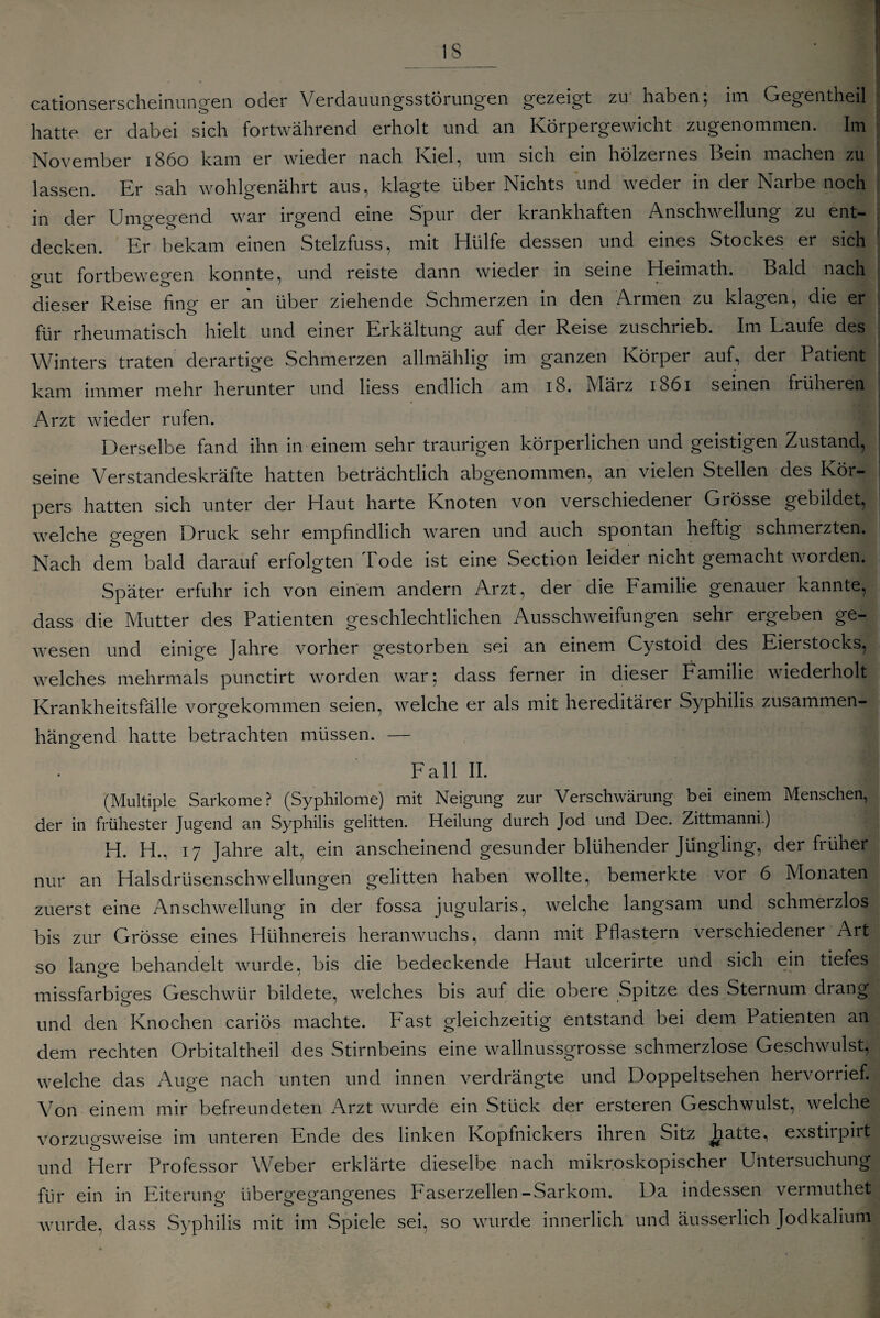 iS cationserscheinungen oder Verdauungsstörungen gezeigt zu haben, im Gegentheil 1 hatte er dabei sich fortwährend erholt und an Körpergewicht zugenommen. Im November 1860 kam er wieder nach Kiel, um sich ein hölzernes Bein machen zu lassen. Er sah wohlgenährt aus, klagte über Nichts und weder in der Narbe noch in der Umgegend war irgend eine Spur der krankhaften Anschwellung zu ent¬ decken. Er bekam einen Stelzfuss, mit Hülfe dessen und eines Stockes er sich ü’ut fortbewegen konnte, und reiste dann wieder in seine Heimath. Bald nach dieser Reise fing er an über ziehende Schmerzen in den Armen zu klagen, die er für rheumatisch hielt und einer Erkältung auf der Reise zuschrieb. Im Laufe des Winters traten derartige Schmerzen allmähhg im ganzen Körper auf, der Patient kam immer mehr herunter und liess endlich am 18. März 1861 seinen früheren Arzt wieder rufen. Derselbe fand ihn in einem sehr traurigen körperlichen und geistigen Zustand, seine Verstandeskräfte hatten beträchtlich abgenommen, an vielen Stellen des Kör¬ pers hatten sich unter der Haut harte Knoten von verschiedener Grösse gebildet, welche gegen Druck sehr empfindlich waren und auch spontan heftig schmerzten. Nach dem bald darauf erfolgten Tode ist eine Section leider nicht gemacht worden. Später erfuhr ich von einem andern Arzt, der die Familie genauer kannte, dass die Mutter des Patienten geschlechtlichen Ausschweifungen sehr ergeben ge¬ wesen und einige Jahre vorher gestorben sei an einem Cystoid des Eierstocks, welches mehrmals punctirt worden war; dass ferner in dieser Familie wiederholt Krankheitsfälle vorgekommen seien, welche er als mit hereditärer Syphilis zusammen¬ hängend hatte betrachten müssen. — Fall II. (Multiple Sarkome? (Syphilome) mit Neigung zur Verschwärung bei einem Menschen, der in frühester Jugend an Syphilis gelitten. Heilung durch Jod und Dec. Zittmanni.) H. H., 17 Jahre alt, ein anscheinend gesunder blühender Jüngling, der früher nur an Halsdrüsenschwellungen gelitten haben wollte, bemerkte vor 6 Monaten zuerst eine Anschwellung in der fossa jugularis, welche langsam und schmerzlos bis zur Grösse eines Hühnereis heranwuchs, dann mit Pflastern verschiedener Art so lange behandelt wurde, bis die bedeckende Haut ulcerirte und sich ein tiefes missfarbDes Geschwür bildete, welches bis auf die obere Spitze des Sternum drang und den Knochen cariös machte. Fast gleichzeitig entstand bei dem Patienten an dem rechten Orbitaltheil des Stirnbeins eine wallnussgrosse schmerzlose Geschwulst, welche das Auge nach unten und innen verdrängte und Doppeltsehen hervorrief. Von einem mir befreundeten Arzt wurde ein Stück der ersteren Geschwulst, welche vorzugsweise im unteren Ende des linken Kopfnickers ihren Sitz hatte, exstirpirt und Herr Professor Weber erklärte dieselbe nach mikroskopischer Untersuchung für ein in Eiterung übergegangenes Faserzellen-Sarkom. Da indessen vermuthet wurde, dass Syphilis mit im Spiele sei, so wurde innerlich und äusserlich Jodkaliuni
