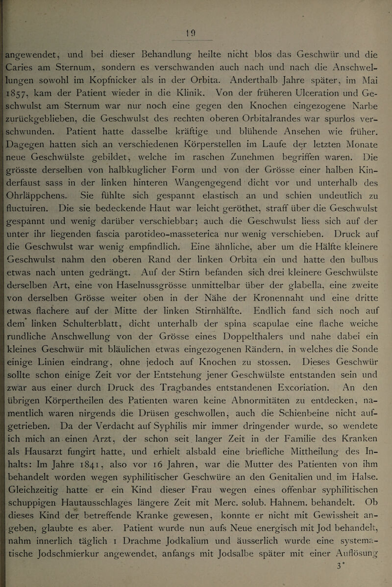 angewendet, und bei dieser Behandlung heilte nicht blos das Geschwür und die Caries am Sternum, sondern es verschwanden auch nach und nach die Anschwel¬ lungen sowohl im Kopfnicker als in der Orbita. Anderthalb Jahre später, im Mai 1857, kam der Patient wieder in die Klinik. Von der früheren Ulceration und Ge¬ schwulst am Sternum war nur noch eine gegen den Knochen eingezogene Narbe zurückgeblieben, die Geschwulst des rechten oberen Orbitalrandes war spurlos ver¬ schwunden. Patient hatte dasselbe kräftige und blühende Ansehen wie früher. Dagegen hatten sich an verschiedenen Körperstellen im Laufe der letzten Monate neue Geschwülste gebildet, welche im raschen Zunehmen begriffen waren. Die grösste derselben von halbkuglicher Form und von der Grösse einer halben Kin¬ derfaust sass in der linken hinteren Wangengegend dicht vor und unterhalb des Ohrläppchens. Sie fühlte sich gespannt elastisch an und schien undeutlich zu fluctuiren. Die sie bedeckende Haut war leicht geröthet, straff über die Geschwulst gespannt und wenig darüber verschiebbar; auch die Geschwulst liess sich auf der unter ihr liegenden fascia parotideo-masseterica nur wenig verschieben. Druck auf die Geschwulst war wenig empfindlich. Eine ähnliche, aber um die Hälfte kleinere Geschwulst nahm den oberen Rand der linken Orbita ein und hatte den bulbus etwas nach unten gedrängt. Auf der Stirn befanden sich drei kleinere Geschwülste t derselben Art, eine von Haselnussgrösse unmittelbar über der glabella, eine zweite von derselben Grösse weiter oben in der Nähe der Kronennaht und eine dritte etwas flachere auf der Mitte der linken Stirnhälfte. Endlich fand sich noch auf dem linken Schulterblatt, dicht unterhalb der spina scapulae eine flache weiche rundliche Anschwellung von der Grösse eines Doppelthalers und nahe dabei ein kleines Geschwür mit bläulichen etwas einofezoorenen Rändern, in welches die Sonde einige Linien eindrang, ohne jedoch auf Knochen zu stossen. Dieses Geschwür sollte schon einige Zeit vor der Entstehung jener Geschwülste entstanden sein und zwar aus einer durch Druck des Tragbandes entstandenen Excoriation. An den übrigen Körpertheilen des Patienten waren keine Abnormitäten zu entdecken, na¬ mentlich waren nirgends die Drüsen geschwollen, auch die Schienbeine nicht auf¬ getrieben. Da der Verdacht auf Syphilis mir immer dringender wurde, so wendete ich mich an einen Arzt, der schon seit langer Zeit in der Familie des Kranken als Hausarzt fungirt hatte, und erhielt alsbald eine briefliche Mittheilung des In¬ halts: Im Jahre 1841, also vor 16 Jahren, war die Mutter des Patienten von ihm behandelt worden wegen syphilitischer Geschwüre an den Genitalien und im Halse. Gleichzeitig hatte er ein Kind dieser Frau wegen eines offenbar syphilitischen schuppigen Hautausschlages längere Zeit mit Merc. solub. Hahnem. behandelt. Ob dieses Kind der betreffende Kranke gewesen, konnte er nicht mit Gewissheit an¬ geben, glaubte es aber. Patient wurde nun aufs Neue energisch mit Jod behandelt, nahm innerlich täglich 1 Drachme Jodkalium und äusserlich wurde eine systema¬ tische Jodschmierkur angewendet, anfangs mit Jodsalbe später mit einer Auflösung 3*