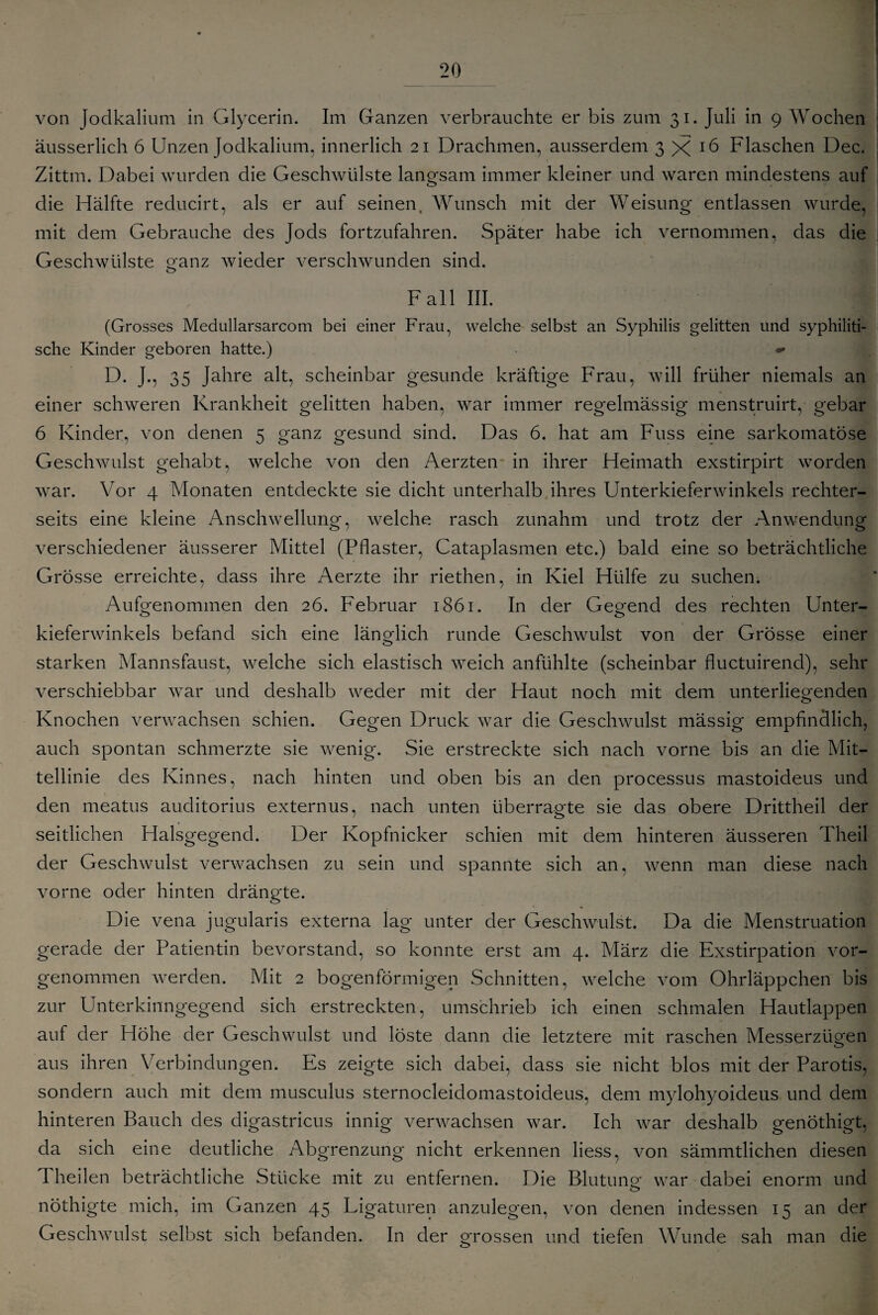 von Jodkalium in Glycerin. Im Ganzen verbrauchte er bis zum 31. Juli in 9 Wochen äusserlich 6 Unzen Jodkalium, innerlich 21 Drachmen, ausserdem 3X16 Flaschen Dec. Zittm. Dabei wurden die Geschwülste langsam immer kleiner und waren mindestens auf die Hälfte reducirt, als er auf seinent Wunsch mit der Weisung entlassen wurde, mit dem Gebrauche des Jods fortzufahren. Später habe ich vernommen, das die Geschwülste ganz wieder verschwunden sind. Fall III. (Grosses Medullarsarcom bei einer Frau, welche selbst an Syphilis gelitten und syphiliti¬ sche Kinder geboren hatte.) D. J., 35 Jahre alt, scheinbar gesunde kräftige Frau, will früher niemals an einer schweren Krankheit gelitten haben, war immer regelmässig menstruirt, gebar 6 Kinder, von denen 5 ganz gesund sind. Das 6. hat am Fuss eine sarkomatöse Geschwulst gehabt, welche von den Aerzten in ihrer Heimath exstirpirt worden war. Vor 4 Monaten entdeckte sie dicht unterhalb ihres Unterkieferwinkels rechter- seits eine kleine Anschwellung, welche rasch zunahm und trotz der Anwendung verschiedener äusserer Mittel (Pflaster, Cataplasmen etc.) bald eine so beträchtliche Grösse erreichte, dass ihre Aerzte ihr riethen, in Kiel Hülfe zu suchen. Aufgenommen den 26. Februar 1861. In der Gegend des rechten Unter¬ kieferwinkels befand sich eine länglich runde Geschwulst von der Grösse einer starken Mannsfaust, welche sich elastisch weich anfühlte (scheinbar fluctuirend), sehr verschiebbar war und deshalb weder mit der Haut noch mit dem unterliegenden Knochen verwachsen schien. Gegen Druck war die Geschwulst mässig empfindlich, auch spontan schmerzte sie wenig. Sie erstreckte sich nach vorne bis an die Mit¬ tellinie des Kinnes, nach hinten und oben bis an den processus mastoideus und den meatus auditorius externus, nach unten überragte sie das obere Drittheil der seitlichen Halsgegend. Der Kopfnicker schien mit dem hinteren äusseren Theil der Geschwulst verwachsen zu sein und spannte sich an, wenn man diese nach vorne oder hinten drängte. Die vena jugularis externa lag unter der Geschwulst. Da die Menstruation gerade der Patientin bevorstand, so konnte erst am 4. März die Exstirpation vor¬ genommen werden. Mit 2 bogenförmigen Schnitten, welche vom Ohrläppchen bis zur Unterkinngegend sich erstreckten, umschrieb ich einen schmalen Hautlappen auf der Höhe der Geschwulst und löste dann die letztere mit raschen Messerzügen aus ihren Verbindungen. Es zeigte sich dabei, dass sie nicht blos mit der Parotis, sondern auch mit dem musculus sternocleiclomastoideus, dem mylohyoideus und dem hinteren Bauch des digastricus innig verwachsen war. Ich war deshalb genöthigt, da sich eine deutliche Abgrenzung nicht erkennen liess, von sämmtlichen diesen d heilen beträchtliche Stücke mit zu entfernen. Die Blutung war dabei enorm und nöthigte mich, im Ganzen 45 Ligaturen anzulegen, von denen indessen 15 an der Geschwulst selbst sich befanden. In der grossen und tiefen Wunde sah man die
